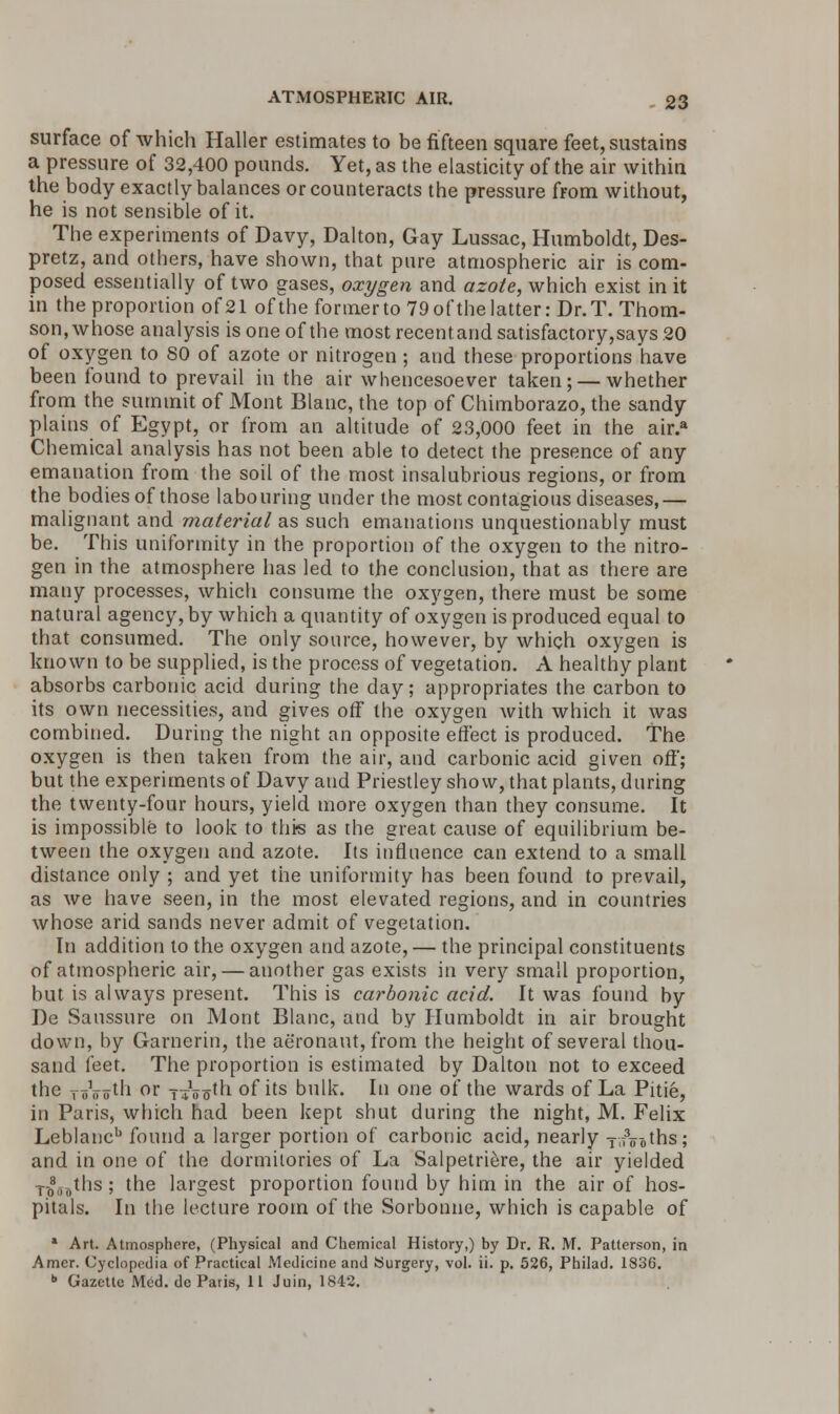 surface of which Haller estimates to be fifteen square feet, sustains a pressure of 32,400 pounds. Yet, as the elasticity of the air within the body exactly balances or counteracts the pressure from without, he is not sensible of it. The experiments of Davy, Dalton, Gay Lussac, Humboldt, Des- pretz, and others, have shown, that pure atmospheric air is com- posed essentially of two gases, oxygen and azote, which exist in it in the proportion of21 of the former to 79 of the latter: Dr. T. Thom- son, whose analysis is one of the most recentand satisfactory,says 20 of oxygen to SO of azote or nitrogen; and these proportions have been found to prevail in the air whencesoever taken; — whether from the summit of Mont Blanc, the top of Chimborazo, the sandy plains of Egypt, or from an altitude of 23,000 feet in the air.a Chemical analysis has not been able to detect the presence of any emanation from the soil of the most insalubrious regions, or from the bodies of those labouring under the most contagious diseases,— malignant and material as such emanations unquestionably must be. This uniformity in the proportion of the oxygen to the nitro- gen in the atmosphere has led to the conclusion, that as there are many processes, which consume the oxygen, there must be some natural agency, by which a quantity of oxygen is produced equal to that consumed. The only source, however, by which oxygen is known to be supplied, is the process of vegetation. A healthy plant absorbs carbonic acid during the day; appropriates the carbon to its own necessities, and gives off the oxygen with which it was combined. During the night an opposite effect is produced. The oxygen is then taken from the air, and carbonic acid given off; but the experiments of Davy and Priestley show, that plants, during the twenty-four hours, yield more oxygen than they consume. It is impossible to look to this as the great cause of equilibrium be- tween the oxygen and azote. Its influence can extend to a small distance only ; and yet the uniformity has been found to prevail, as we have seen, in the most elevated regions, and in countries whose arid sands never admit of vegetation. In addition to the oxygen and azote, — the principal constituents of atmospheric air, — another gas exists in very small proportion, but is always present. This is carbonic acid. It was found by De Saussure on Mont Blanc, and by Humboldt in air brought down, by Garnerin, the aeronaut, from the height of several thou- sand feet. The proportion is estimated by Dalton not to exceed the ToVot'i °r T+Wh of its bulk. In one of the wards of La Pitie, in Paris, which had been kept shut during the night, M. Felix Leblancb found a larger portion of carbonic acid, nearly Tl7V0ths; and in one of the dormitories of La Salpetriere, the air yielded T-08„„ths; the largest proportion found by him in the air of hos- pitals. In the lecture room of the Sorbonne, which is capable of * Art. Atmosphere, (Physical and Chemical History,) by Dr. R. M. Patterson, in Amcr. Cyclopedia of Practical Medicine and Surgery, vol. ii. p. 526, Philad. 1836. b Gazette Med. de Paris, 11 Juin, 1842.