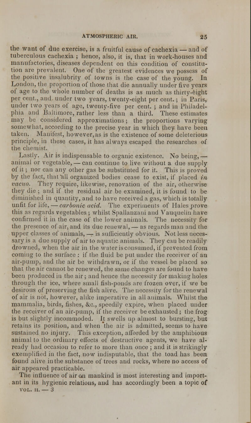 the want of due exercise, is a fruitful cause of cachexia — and of tuberculous cachexia ; hence, also, it is, that in work-houses and manufactories, diseases dependent on this condition of constitu- tion are prevalent. One of the greatest evidences we possess of the positive insalubrity of (owns is the case of the young. In London, the proportion of those that die annually under five years of age to the whole number of deaths is as much as thirty-eight per cent., and. under two years, twenty-eight per cent.; in Paris, under two years of age, twenty-five per cent. ; and in Philadel- phia and Baltimore, rather less than a third. These estimates may be considered approximations; the proportions varying somewhat, according to the precise year in which they have been taken. Manifest, however.as is the existence of some deleterious principle, in these cases, it has always escaped the researches of the chemist. Lastly. Air is indispensable to organic existence. No being,— animal or vegetable, — can continue to live without a due supply of it; nor can any other gas be substituted for it. This is proved by the fact, that all organized bodies cease to exist, if placed in vacuo. They require, likewise, renovation of the air, otherwise they die ; and if the residual air be examined, it is found to be diminished in quantity, and to have received a gas, which is totally unfit for life, — carbonic acid. The experiments of Hales prove this as regards vegetables; whilst Spallanzani and Vauquelin have confirmed it in the case of the lower animals. The necessity for the presence of air, and its due renewal,— as regards man and the upper classes of animals, — is sufficiently obvious. Not less neces- sary is a due supply of air to aquatic animals. They can be readily drowned, when the air in the water is consumed, if prevented from coming to the surface : if the fluid be put under the receiver of an air-pump, and the air be withdrawn, or if the vessel be placed so that the air cannot be renewed, the same changes are found to have been produced in the air ; and hence the necessity for making holes through the ice, where small fish-ponds are frozen over, if we be desirous of preserving the fish alive. The necessity for the renewal of air is not, however, alike imperative in all animals. Whilst the mammalia, birds, fishes, &c, speedily expire, when placed under the receiver of an air-pump, if the receiver be exhausted; the frog is but slightly incommoded. It swells up almost to bursting, but retains its position, and when the air is admitted, seems to have sustained no injury. This exception, afforded by the amphibious animal to the ordinary effects of destructive agents, we have al- ready had occasion to refer to more than once ; and it is strikingly exemplified in the fact, now indisputable, that the toad has been found alive in the substance of trees and rocks, where no access of air appeared practicable. The influence of air an mankind is most interesting and import- ant in its hygienic relations, and has accordingly been a topic of VOL. II. — 3