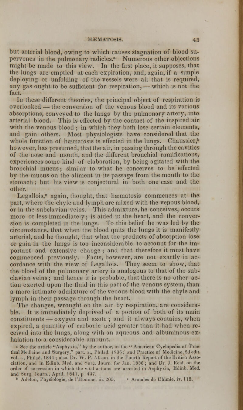 but arterial blood, owing to which causes stagnation of blood su- pervenes in the pulmonary radicles.a Numerous other objections might be made to this view. In the first place, it supposes, that the lungs are emptied at each expiration, and, again, if a simple deploying or unfolding of the vessels were all that is required, any gas ought to be sufficient for respiration, — which is not the fact. In these different theories, the principal object of respiration is overlooked — the conversion of the venous blood and its various absorptions, conveyed to the lungs by the pulmonary artery, into arterial blood. This is effected by the contact of the inspired air with the venous blood ; in which they both lose certain elements, and gain others. Most physiologists have considered that the whole function of haematosis is effected in the lungs. Chaussier,b however, has presumed, that the air, in passing through the cavities of the nose and mouth, and the different bronchial ramifications, experiences some kind of elaboration, by being agitated with the bronchial mucus; similar to what he conceives to be effected by the mucus on the aliment in its passage from the mouth to the stomach ; but his view is conjectural in both one case and the other. Legallois,c again, thought, that hsematosis commences at the part, where the chyle and lymph are mixed with the venous blood, or in the subclavian veins. This admixture, he conceives, occurs more or less immediately; is aided in the heart, and the conver- sion is completed in the lungs. To this belief he was led by the circumstance, that when the blood quits the lungs it is manifestly arterial, and he thought, that what the products of absorption lose or gain in the lungs is too inconsiderable to account for the im- portant and extensive change ; and that therefore it must have commenced previously. Facts, however, are not exactly in ac- cordance with the view of Legallois. They seem to show, that the blood of the pulmonary artery is analogous to that of the sub- clavian veins; and hence it is probable, that there is no other ac- tion exerted upon the fluid in this part of the venous system, than a more intimate admixture of the venous blood with the chyle and lymph in their passage through the heart. The changes, wrought on the air by respiration, are considera- ble. It is immediately deprived of a portion of both of its main constituents — oxygen and azote; and it always contains, when expired, a quantity of carbonic acid greater than it had when re- ceived into the lungs, along with an aqueous and albuminous ex- halation to a considerable amount. 1 See the article Asphyxia, by the author, in the  American Cyclopedia of Prac- tical Medicine and Surgery, part, x., Plulad. 1836; and Practice of Medicine, 2d edit. vol. i., Philad. 1844 ; also, Dr. W. P. A lison, in the Fourth Report of the British Asso- ciation, and in Edinb. Med. and sUr<:. Journ for Jan. 1836; and Dr. J. Reid, on the order of succession in which the vilal actions are arrested in Asphyxia, Edinb. Med. and Surg. Journ., April, 1841, p 437. b Adelon, Physiologic, de THornine. iii. 205. c Annates de Uhimie, iv. 115.