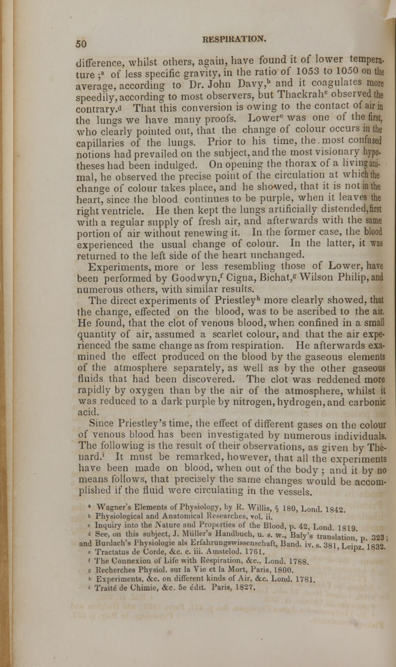 difference, whilst others, again, have found it of lower tempera- ture ;a of less specific gravity, in the ratio of 1053 to 1050 on the average, according to Dr. John Davy,b and it coagulates more speedily, according to most observers, but Thackrahc observed the contrary.* That this conversion is owing to the contact of air in the lungs we have many proofs. Lower6 was one of the first, who clearly pointed out, that the change of colour occurs in the capillaries of the lungs. Prior to his time, the. most confused notions had prevailed on the subject, and the most visionary hypo- theses had been indulged. On opening the thorax of a hvmgani- mal, he observed the precise point of the circulation at which the change of colour takes place, and he showed, that it is not in the heart, since the blood continues to be purple, when it leaves the right ventricle. He then kept the lungs artificially distended,first with a regular supply of fresh air, and afterwards with the same portion of air without renewing it. In the former case, the blood experienced the usual change of colour. In the latter, it was returned to the left side of the heart unchanged. Experiments, more or less resembling those of Lower, have been performed by Goodwyn/ Cigna, Bichat,s Wilson Philip, and numerous others, with similar results. The direct experiments of Priestley11 more clearly showed, that the change, effected on the blood, was to be ascribed to the air. He found, that the clot of venous blood, when confined in a small quantity of air, assumed a scarlet colour, and that the air expe- rienced the same change as from respiration. He afterwards exa- mined the effect produced on the blood by the gaseous elements of the atmosphere separately, as well as by the other gaseous fluids that had been discovered. The clot was reddened more rapidly by oxygen than by the air of the atmosphere, whilst it was reduced to a dark purple by nitrogen, hydrogen, and carbonic acid. Since Priestley's time, the effect of different gases on the colour of venous blood has been investigated by numerous individuals. The following is the result of their observations, as given by The- nard.j It must be remarked, however, that all the experiments have been made on blood, when out of the body ; and it by no means follows, that precisely the same changes would be accom- plished if the fluid were circulating in the vessels. 1 Wagner's Elements of Physiology, by R. Willis, § 180, Lond. 1842. b Physiological and Anatomical Researches, vol. ii. c Inquiry into the A'ature and Properties of the Blood, p. 42, Lond. 1819 <i See, on this subject, J. Muller's Handbuch, u. s. w., Baly's translation' p 323' and Burdach's Physiologie als Erfahrungswissenschaft, Band. iv. s. 381 Leinz 1832 ' e Tractatus de Corde, &c. c. iii. Amstelod. 1761. ' P • l The Connexion of Life with Respiration, &c, Lond. 1788. g Recherches Physiol, sur la Vie et la Mort, Paris, 1800. >• Experiments, &c. on different kinds of Air, &c. Lond. 1781. ' Traite de Ohimie, &c, 5e edit. Paris, 1827.