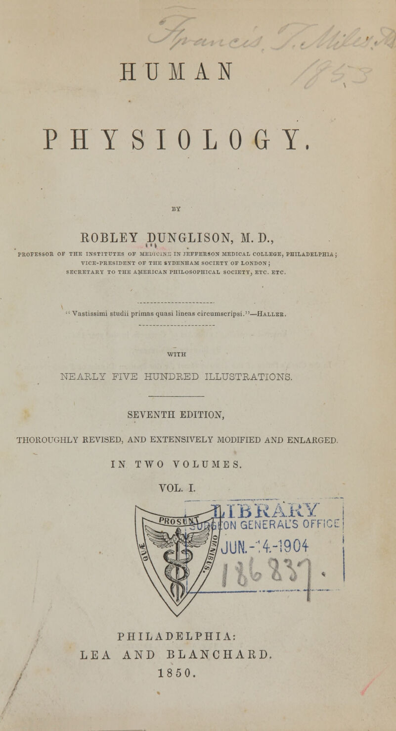 HUMAN PHYSIOLOGY. ROBLEY DUNGLISON, M. D., PROFESSOR OF THE INSTITUTES OF MEDICINE IN JEFFERSON MEDICAL COLLEGE, PHILADELPHIA J VICE-PRESIDENT OF THE SYDENHAM SOCIETY OF LONDON J SECRETARY TO THE AMERICAN PHILOSOPHICAL SOCIETY, ETC. ETC.  Vastissimi studii primas quasi lineas circumscripsi.—Hallee. NEARLY FIVE HUNDRED ILLUSTRATIONS. SEVENTH EDITION, THOROUGHLY REVISED, AND EXTENSIVELY MODIFIED AND ENLARGED. IN TWO VOLUMES. VOL. I. IBRARY ON GENERALS OFFICE PHILADELPHIA: LEA AND BLANCHARD, 1850.