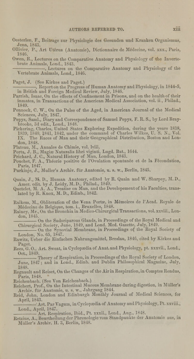 Oesterlen, P., Beitrage zur Physiologie des Gesunden und Kranken Organismus, Jena, 1843. Ollivier, P., Art Uterus (Anatomie), Dictionnaire de Medecine, vol. xxx., Paris, 1846. Owen, R., Lectures on the Comparative Anatomy and Physiology of the Inverte- brate Animals, Lond., 1843. , Lectures on the Comparative Anatomy and Physiology of the Vertebrate Animals, Lond., 184G. Paget, J. (See Kirkes and Paget.) , Report on the Progress of Human Anatomy and Physiology, in 1844-5, in British and Foreign Medical Review, July, 1846. Parrish, Isaac, On the effects of Confinement in Prisons, and on the health of their inmates, in Transactions of the American Medical Association, vol. ii, Philad., 1849. Pennock, C. W., On the Pulse of the Aged, in American Journal of the Medical Sciences, July, 1847. Pepys, Saml., Diary and Correspondence of Samuel Pepys, F. R. S., by Lord Bray- brooke, 3d edit., Lond., 1848. Pickering, Charles, United States Exploring Expedition, during the years 1838, 1839, 1840, 1841, 1842, under the command of Charles Wilkes, U. S. N., Vol. IX. The Races of Man and their Geographical Distribution, Boston and Lon- don, 1848. Plateau, M., Annales de Chimie, vol. lviii. Porta, J. B., Magise Natuvalis libri viginti, Lugd. Bat., 1644. Prichard, J. C, Natural History of Man, London, 1843. Pouchet, F. A., Theorie positive de l'Ovulation spontanee et de la Fecondation, Paris, 1847. Purkinje, J., Muller's Archiv. fur Anatomie, u. s. w., Berlin, 1845. Quain, J., M. D., Human Anatomy, edited by R. Quain and W. Sharpey, M. D., Amer. edit, by J. Leidy, M. D., Philad., 1849. Quetelet, M. A. A., Treatise on Man, and the Developement of his Faculties, trans- lated by R. Knox, M. D., Edinb., 1842. Raikem, M., Obliteration of the Vena Portae, in Memoires de l'Acad. Royale de Medecine de Belgique, torn, i., Bruxelles, 1848. Rainey, Mr., On the Bronchia in Medico-Chirurgical Transactions, vol. xxviii., Lon- don, 1845. On the Sudoriparous Glands, in Proceedings of the Royal Medical and Chirurgical Society, June, 1849, and Lond. Med. Gazette, July, 1849. On the Synovial Membrane, in Proceedings of the Royal Society of London, No. 65, 1847. Rawitz, Ueber die Einfachen Nahrungsmittel, Breslau, 1846, cited by Kirkes and Paget. Rees, G.O., Art. Sweat, in Cyclopaedia of Anat.and Physiology, pt. xxxvii., Lond., Oct., 1849. Theory of Respiration, in Proceedings of the Royal Society of London, June, 1847; and in Lond., Edinb. and Dublin Philosophical Magazine, July, 1848. Regnault and Reiset, On the Changes of the Air in Respiration, in Comptes Rendus, Paris, 1848. Reichenbach. (See Von Reichenbach.) Reichert, Prof., On the Intestinal Mucous Membrane during digestion, in Muller's Archiv. fur Anatomie, u. s. w., Jahrgang 1844. Reid, John, London and Edinburgh Monthly Journal of Medical Sciences, for April, 1843. Art. Par Vagum, in Cyclopaedia of Anatomy and Physiology, Pt. xxviii., Lond., April, 1847. Art. Respiration, Ibid., Pt. xxxii., Lond., Aug., 1848. Retzius, A., Beurtheilung der Phrenologie vom Standpunkte der Anatomie aus, in