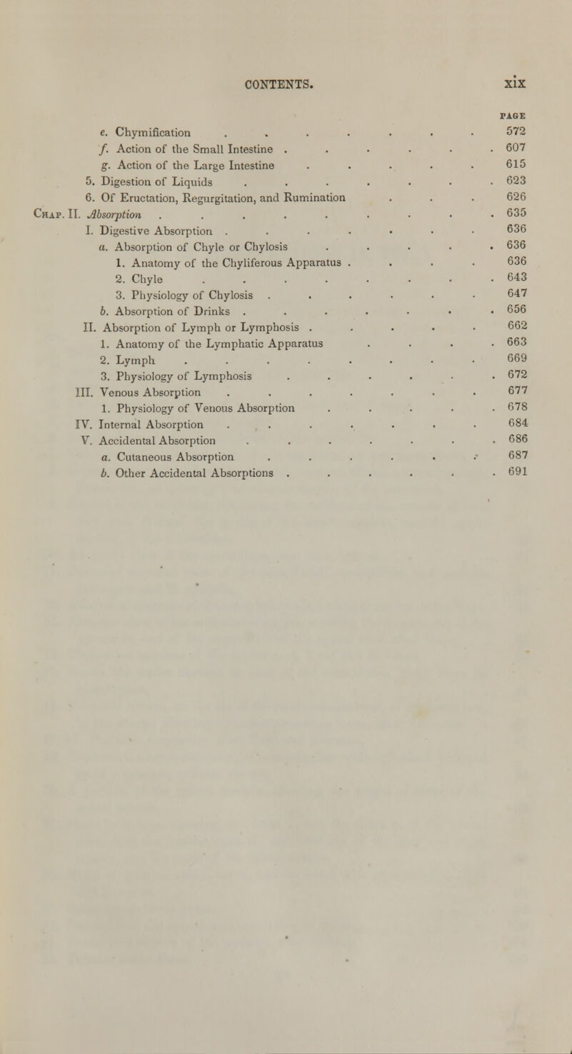 e. Chymification /. Action of the Small Intestine . g. Action of the Large Intestine 5. Digestion of Liquids 6. Of Eructation, Regurgitation, and Rumination Chap. II. Absorption ..... I. Digestive Absorption . a. Absorption of Chyle or Chylosis 1. Anatomy of the Chyliferous Apparatus 2. Chyle .... 3. Physiology of Chylosis b. Absorption of Drinks . II. Absorption of Lymph or Lymphosis . 1. Anatomy of the Lymphatic Apparatus 2. Lymph .... 3. Physiology of Lymphosis III. Venous Absorption 1. Physiology of Venous Absorption IV. Internal Absorption ... V. Accidental Absorption a. Cutaneous Absorption b. Other Accidental Absorptions . PAGE 572 607 615 623 626 635 636 636 636 643 647 656 662 663 669 672 677 678 684 686 687 691