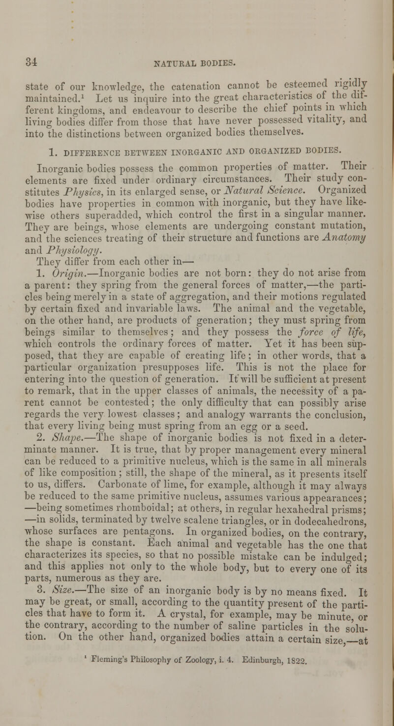 state of our knowledge, the catenation cannot be esteemed rigidly maintained.1 Let us inquire into the great characteristics of the dif- ferent kingdoms, and endeavour to describe the chief points in which living bodies differ from those that have never possessed vitality, and into the distinctions between organized bodies themselves. 1. DIFFERENCE BETWEEN INORGANIC AND ORGANIZED BODIES. Inorganic bodies possess the common properties of matter. Their elements are fixed under ordinary circumstances. Their study con- stitutes Physics, in its enlarged sense, or Natural Science. Organized bodies have properties in common with inorganic, but they have like- wise others superadded, which control the first in a singular manner. They are beings, whose elements are undergoing constant mutation, and the sciences treating of their structure and functions are Anatomy and Physiology. They differ from each other in— 1. Origin.—Inorganic bodies are not born: they do not arise from a parent: they spring from the general forces of matter,—the parti- cles being merely in a state of aggregation, and their motions regulated by certain fixed and invariable laws. The animal and the vegetable, on the other hand, are products of generation; they must spring from beings similar to themselves; and they possess the force of life, which controls the ordinary forces of matter. Yet it has been sup- posed, that they are capable of creating life ; in other words, that a particular organization presupposes life. This is not the place for entering into the question of generation. It will be sufficient at present to remark, that in the upper classes of animals, the necessity of a pa- rent cannot be contested; the only difficulty that can possibly arise regards the very lowest classes; and analogy warrants the conclusion, that every living being must spring from an egg or a seed. 2. Shape.—The shape of inorganic bodies is not fixed in a deter- minate manner. It is true, that by proper management every mineral can be reduced to a primitive nucleus, which is the same in all minerals of like composition; still, the shape of the mineral, as it presents itself to us, differs. Carbonate of lime, for example, although it may always be reduced to the same primitive nucleus, assumes various appearances; —being sometimes rhomboidal; at others, in regular hexahedral prisms; —in solids, terminated by twelve scalene triangles, or in dodecahedrons, whose surfaces are pentagons. In organized bodies, on the contrary, the shape is constant. Each animal and vegetable has the one that characterizes its species, so that no possible mistake can be indulged; and this applies not only to the whole body, but to every one of its parts, numerous as they are. 3. Size.—The size of an inorganic body is by no means fixed. It may be great, or small, according to the quantity present of the parti- cles that have to form it. A crystal, for example, may be minute or the contrary, according to the number of saline particles in the solu- tion. On the other hand, organized bodies attain a certain size at 1 Fleming's Philosophy of Zoology, i. 4. Edinburgh, 1822.