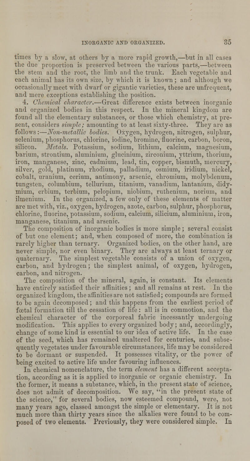 times by a slow, at others by a more rapid growth,—but in all cases the due proportion is preserved between the various parts,—between the stem and the root, the limb and the trunk. Each vegetable and each animal has its own size, by which it is known; and although we occasionally meet with dwarf or gigantic varieties, these are unfrequent, and mere exceptions establishing the position. 4. Chemical character.—Great difference exists between inorganic and organized bodies in this respect. In the mineral kingdom are found all the elementary substances, or those which chemistry, at pre- sent, considers simple; amounting to at least sixty-three. They are as follows:—Non-metallic bodies. Oxygen, hydrogen, nitrogen, sulphur, selenium, phosphorus, chlorine, iodine, bromine, fluorine, carbon, boron, silicon. Metals. Potassium, sodium, lithium, calcium, magnesium, barium, strontium, aluminium, glucinium, zirconium, yttrium, thorium, iron, manganese, zinc, cadmium, lead, tin, copper, bismuth, mercury, silver, gold, platinum, rhodium, palladium, osmium, iridium, nickel, cobalt, uranium, cerium, antimony, arsenic, chromium, molybdenum, tungsten, columbium, tellurium, titanium, vanadium, lantanium, didy- mium, erbium, terbium, pelopium, niobium, ruthenium, norium, and ilmenium. In the organized, a few only of these elements of matter are met with, viz., oxygen, hydrogen, azote, carbon, sulphur, phosphorus, chlorine, fluorine, potassium, sodium, calcium, silicium, aluminium, iron, manganese, titanium, and arsenic. The composition of inorganic bodies is more simple; several consist of but one element; and, when composed of more, the combination is rarely higher than ternary. Organized bodies, on the other hand, are never simple, nor even binary. They are always at least ternary or quaternary. The simplest vegetable consists of a union of oxygen, carbon, and hydrogen; the simplest animal, of oxygen, hydrogen, carbon, and nitrogen. The composition of the mineral, again, is constant. Its elements have entirely satisfied their affinities ; and all remains at rest. In the organized kingdom, the affinities are not satisfied; compounds are formed to be again decomposed; and this happens from the earliest period of foetal formation till the cessation of life: all is in commotion, and the chemical character of the corporeal fabric incessantly undergoing modification. This applies to every organized body; and, accordingly, change of some kind is essential to our idea of active life. In the case of the seed, which has remained unaltered for centuries, and subse- quently vegetates under favourable circumstances, life may be considered to be dormant or suspended. It possesses vitality, or the power of being excited to active life under favouring influences. In chemical nomenclature, the term element has a different accepta- tion, according as it is applied to inorganic or organic chemistry. In the former, it means a substance, which, in the present state of science, does not admit of decomposition. We say, in the present state of the science, for several bodies, now esteemed compound, were, not many years ago, classed amongst the simple or elementary. It is not much more than thirty years since the alkalies were found to be com- posed of two elements. Previously, they were considered simple. In