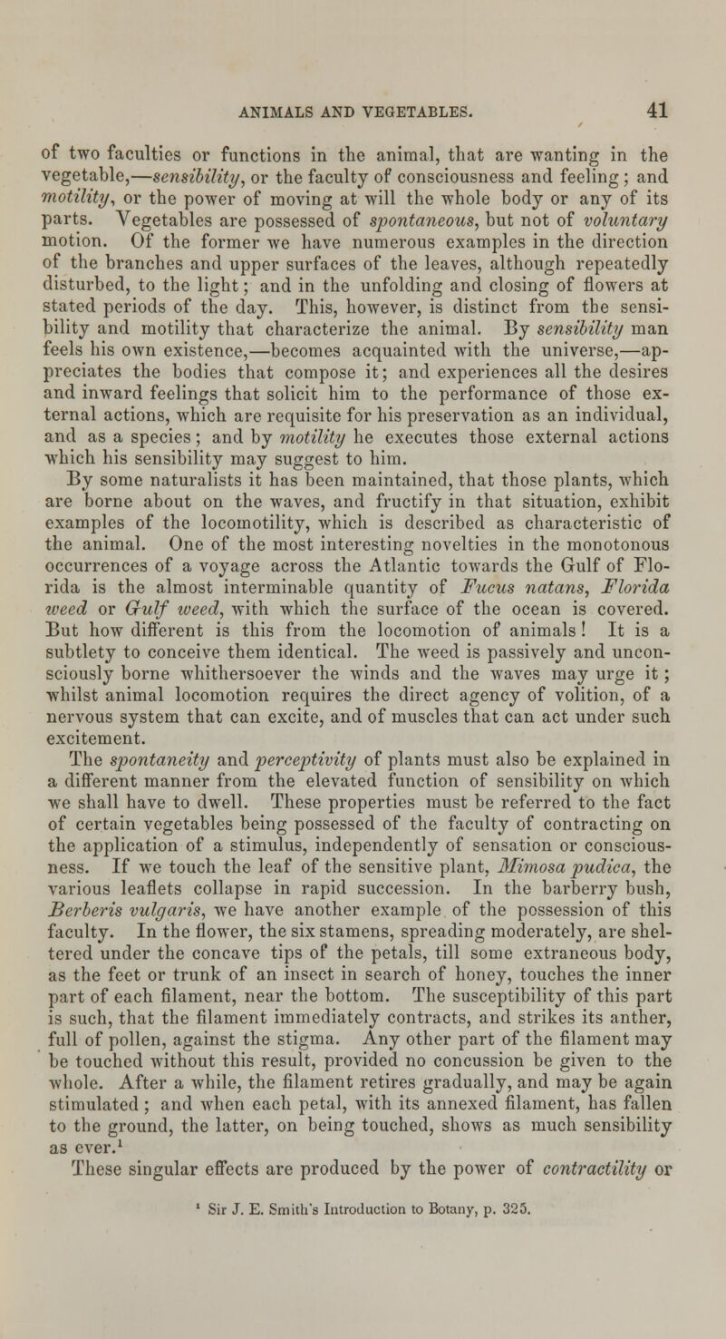 of two faculties or functions in the animal, that are wanting in the vegetable,—sensibility, or the faculty of consciousness and feeling ; and motility, or the power of moving at will the whole body or any of its parts. Vegetables are possessed of spontaneous, but not of voluntary motion. Of the former we have numerous examples in the direction of the branches and upper surfaces of the leaves, although repeatedly disturbed, to the light; and in the unfolding and closing of flowers at stated periods of the day. This, however, is distinct from the sensi- bility and motility that characterize the animal. By sensibility man feels his own existence,—becomes acquainted with the universe,—ap- preciates the bodies that compose it; and experiences all the desires and inward feelings that solicit him to the performance of those ex- ternal actions, which are requisite for his preservation as an individual, and as a species; and by motility he executes those external actions which his sensibility may suggest to him. By some naturalists it has been maintained, that those plants, which are borne about on the waves, and fructify in that situation, exhibit examples of the locomotility, which is described as characteristic of the animal. One of the most interesting novelties in the monotonous occurrences of a voyage across the Atlantic towards the Gulf of Flo- rida is the almost interminable quantity of Fucus natans, Florida iveed or Gulf weed, with which the surface of the ocean is covered. But how different is this from the locomotion of animals ! It is a subtlety to conceive them identical. The weed is passively and uncon- sciously borne whithersoever the winds and the waves may urge it; whilst animal locomotion requires the direct agency of volition, of a nervous system that can excite, and of muscles that can act under such excitement. The spontaneity and perceptivity of plants must also be explained in a different manner from the elevated function of sensibility on which we shall have to dwell. These properties must be referred to the fact of certain vegetables being possessed of the faculty of contracting on the application of a stimulus, independently of sensation or conscious- ness. If we touch the leaf of the sensitive plant. Mimosa pudica, the various leaflets collapse in rapid succession. In the barberry bush, Berberis vulgaris, we have another example of the possession of this faculty. In the flower, the six stamens, spreading moderately, are shel- tered under the concave tips of the petals, till some extraneous body, as the feet or trunk of an insect in search of honey, touches the inner part of each filament, near the bottom. The susceptibility of this part is such, that the filament immediately contracts, and strikes its anther, full of pollen, against the stigma. Any other part of the filament may be touched without this result, provided no concussion be given to the whole. After a while, the filament retires gradually, and may be again stimulated ; and when each petal, with its annexed filament, has fallen to the ground, the latter, on being touched, shows as much sensibility as ever.1 These singular effects are produced by the power of contractility or 1 Sir J. E. Smith's Introduction to Botany, p. 325.