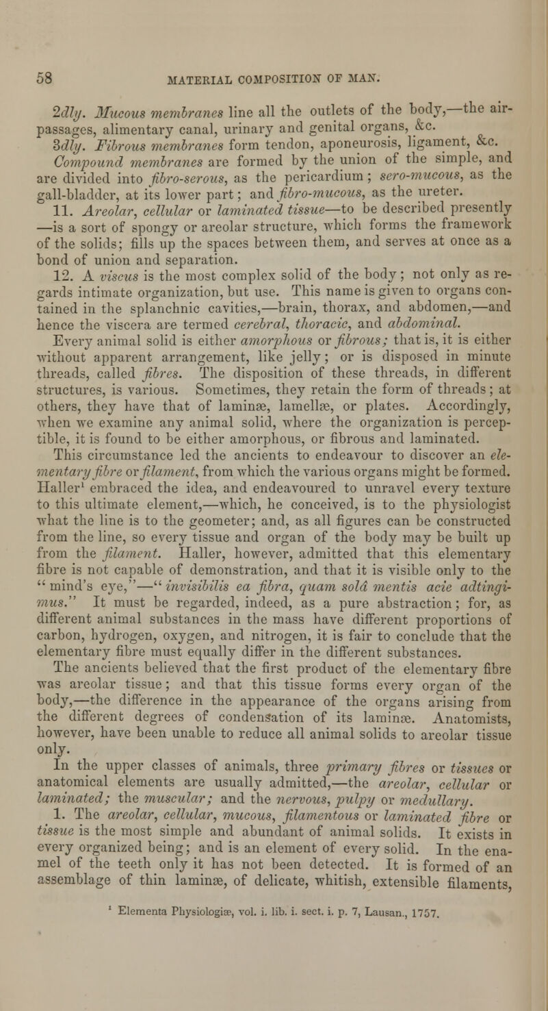 2dly. Mucous membranes line all the outlets of the body,—the air- passages, alimentary canal, urinary and genital organs, &c. Sdly. Fibrous membranes form tendon, aponeurosis, ligament, &c. Compound membranes are formed by the union of the simple, and are divided into fibro-serous, as the pericardium; sero-mucous, as the gall-bladder, at its lower part; andfibro-mueouB, as the ureter. 11. Areolar, cellular or laminated tissue—-to be described presently —is a sort of spongy or areolar structure, which forms the framework of the solids; fills up the spaces between them, and serves at once as a bond of union and separation. 12. A viscus is the most complex solid of the body; not only as re- gards intimate organization, but use. This name is given to organs con- tained in the splanchnic cavities,—brain, thorax, and abdomen,—and hence the viscera are termed cerebral, thoracic, and abdominal. Every animal solid is either amorphous or fibrous; that is, it is either without apparent arrangement, like jelly; or is disposed in minute threads, called fibres. The disposition of these threads, in different structures, is various. Sometimes, they retain the form of threads; at others, they have that of laminae, lamellae, or plates. Accordingly, when we examine any animal solid, where the organization is percep- tible, it is found to be either amorphous, or fibrous and laminated. This circumstance led the ancients to endeavour to discover an ele- mentary fibre or filament, from which the various organs might be formed. Haller1 embraced the idea, and endeavoured to unravel every texture to this ultimate element,—which, he conceived, is to the physiologist what the line is to the geometer; and, as all figures can be constructed from the line, so every tissue and organ of the body may be built up from the filament. Haller, however, admitted that this elementary fibre is not capable of demonstration, and that it is visible only to the  mind's eye,— invisibilis ea fibra, quam sold mentis acie adtingi- mus. It must be regarded, indeed, as a pure abstraction; for, as different animal substances in the mass have different proportions of carbon, hydrogen, oxygen, and nitrogen, it is fair to conclude that the elementary fibre must equally differ in the different substances. The ancients believed that the first product of the elementary fibre was areolar tissue; and that this tissue forms every organ of the body,—the difference in the appearance of the organs arising from the different degrees of condensation of its laminae. Anatomists, however, have been unable to reduce all animal solids to areolar tissue only. In the upper classes of animals, three primary fibres or tissues or anatomical elements are usually admitted,—the areolar, cellular or laminated; the muscular; and the nervous, pulpy or medullary. 1. The areolar, cellular, mucous, filamentous or laminated fibre or tissue is the most simple and abundant of animal solids. It exists in every organized being; and is an element of every solid. In the ena- mel of the teeth only it has not been detected. It is formed of an assemblage of thin laminae, of delicate, whitish, extensible filaments 1 Elementa Physiologiae, vol. i. lib. i. sect. i. p. 7, Lausan., 1757.
