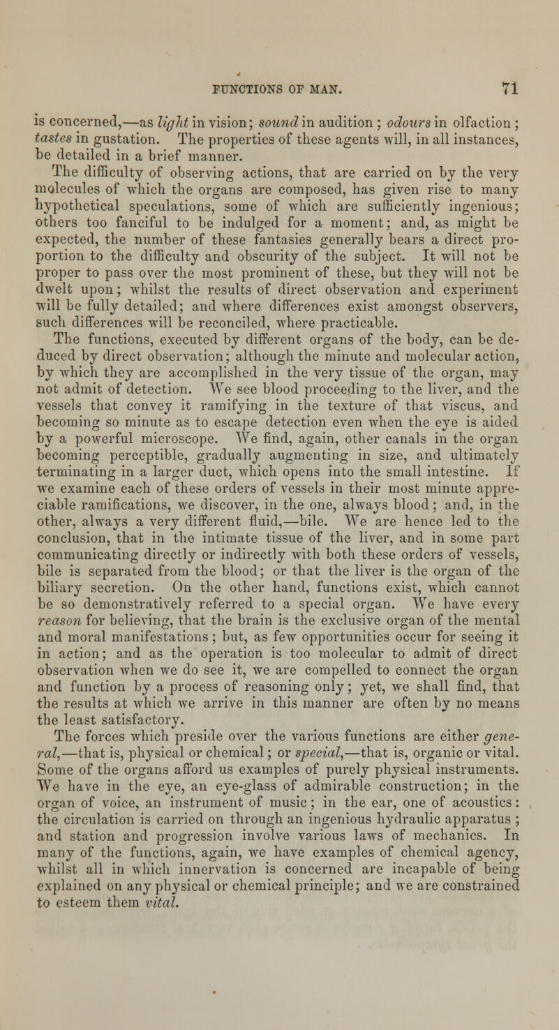 is concerned,—as light in vision; sound in audition ; odours in olfaction ; tastes in gustation. The properties of these agents will, in all instances, be detailed in a brief manner. The difficulty of observing actions, that are carried on by the very molecules of which the organs are composed, has given rise to many hypothetical speculations, some of which are sufficiently ingenious; others too fanciful to be indulged for a moment; and, as might be expected, the number of these fantasies generally bears a direct pro- portion to the difficulty and obscurity of the subject. It will not be proper to pass over the most prominent of these, but they will not be dwelt upon; whilst the results of direct observation and experiment will be fully detailed; and where differences exist amongst observers, such differences will be reconciled, where practicable. The functions, executed by different organs of the body, can be de- duced by direct observation; although the minute and molecular action, by which they are accomplished in the very tissue of the organ, may not admit of detection. We see blood proceeding to the liver, and the vessels that convey it ramifying in the texture of that viscus, and becoming so minute as to escape detection even when the eye is aided by a powerful microscope. We find, again, other canals in the organ becoming perceptible, gradually augmenting in size, and ultimately terminating in a larger duct, which opens into the small intestine. If we examine each of these orders of vessels in their most minute appre- ciable ramifications, we discover, in the one, always blood; and, in the other, always a very different fluid,—bile. We are hence led to the conclusion, that in the intimate tissue of the liver, and in some part communicating directly or indirectly with both these orders of vessels, bile is separated from the blood; or that the liver is the organ of the biliary secretion. On the other hand, functions exist, which cannot be so demonstratively referred to a special organ. We have every reason for believing, that the brain is the exclusive organ of the mental and moral manifestations; but, as few opportunities occur for seeing it in action; and as the operation is too molecular to admit of direct observation when we do see it, we are compelled to connect the organ and function by a process of reasoning only; yet, we shall find, that the results at which we arrive in this manner are often by no means the least satisfactory. The forces which preside over the various functions are either gene- ral,—that is, physical or chemical; or special,—that is, organic or vital. Some of the organs afford us examples of purely physical instruments. We have in the eye, an eye-glass of admirable construction; in the organ of voice, an instrument of music; in the ear, one of acoustics: the circulation is carried on through an ingenious hydraulic apparatus ; and station and progression involve various laws of mechanics. In many of the functions, again, we have examples of chemical agency, whilst all in which innervation is concerned are incapable of being explained on any physical or chemical principle; and we are constrained to esteem them vital.