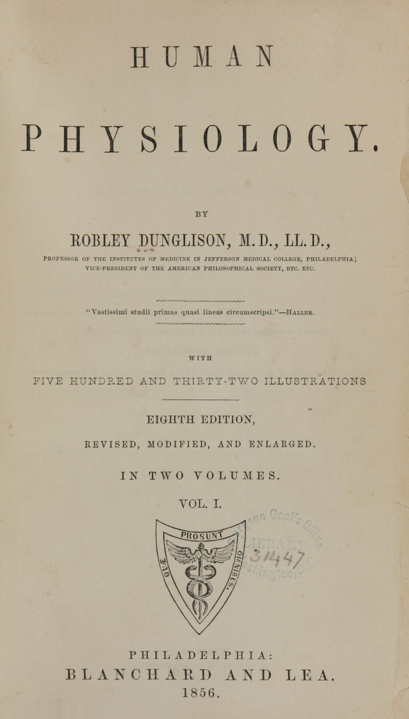 HUMAN PHYSIOLOGY. BY ftOBLEY DTJNGLISON, M.D., LL.D., PROFESSOR OF THE INSTITUTES OF MEDICINE IN JEFFERSON MEDICAL COLLEGE, PHILADELPHIA; VICE-PRESIDENT OF THE AMERICAN PHILOSOPHICAL SOCIETY, ETC. ETC.  Vastissimi studii primas quasi lineas circumscripsi.—Hallee. FIVE HUNDRED AND THIRTY-TWO ILLUSTRATIONS EIGHTH EDITION, REVISED, MODIFIED, AND ENLARGED. IN TWO VOLUMES. YOL. I. */' V PHILADELPHIA: BLANC HARD AND LEA. 1856.