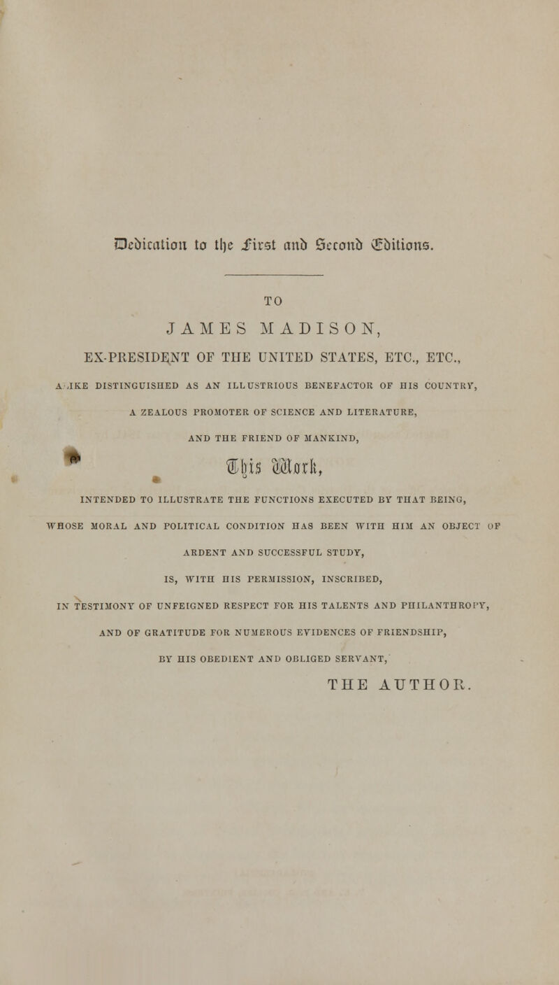 Dedication to tlje .first anb Scccmb drbitions. TO JAMES MADISON, EX-PRESIDENT OF THE UNITED STATES, ETC., ETC., A .IKE DISTINGUISHED AS AN ILLUSTRIOUS BENEFACTOR OF HIS COUNTRY, A ZEALOUS PROMOTER OF SCIENCE AND LITERATURE, AND THE FRIEND OF MANKIND, * Ibis <UjrIi, INTENDED TO ILLUSTRATE THE FUNCTIONS EXECUTED BY THAT BEING, WHOSE MORAL AND POLITICAL CONDITION HAS BEEN WITH HIM AN OBJECT OF ARDENT AND SUCCESSFUL STUDY, IS, WITH HIS PERMISSION, INSCRIBED, IN TESTIMONY OF UNFEIGNED RESPECT FOR HIS TALENTS AND PHILANTHROPY, AND OF GRATITUDE FOR NUMEROUS EVIDENCES OF FRIENDSHIP, BY HIS OBEDIENT AND OBLIGED SERVANT, THE AUTHOI!.