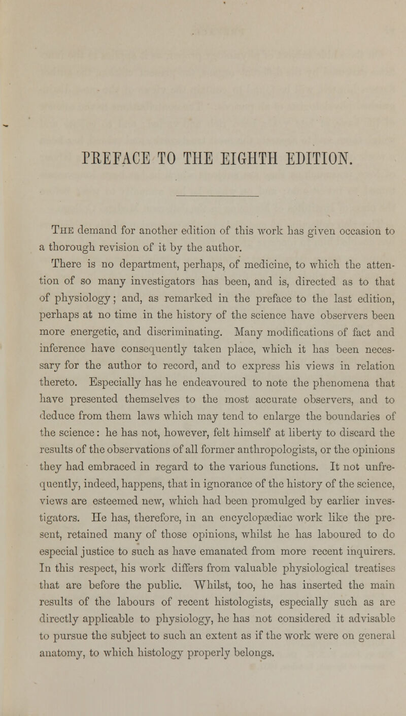 PREFACE TO THE EIGHTH EDITION. The demand for another edition of this work has given occasion to a thorough revision of it by the author. There is no department, perhaps, of medicine, to which the atten- tion of so many investigators has been, and is, directed as to that of physiology; and, as remarked in the preface to the last edition, perhaps at no time in the history of the science have observers been more energetic, and discriminating. Many modifications of fact and inference have consequently taken place, which it has been neces- sary for the author to record, and to express his views in relation thereto. Especially has he endeavoured to note the phenomena that have presented themselves to the most accurate observers, and to deduce from them laws which may tend to enlarge the boundaries of the science: he has not, however, felt himself at liberty to discard the results of the observations of all former anthropologists, or the opinions they had embraced in regard to the various functions. It not unfre- quently, indeed, happens, that in ignorance of the history of the science, views are esteemed new, which had been promulged by earlier inves- tigators. He has, therefore, in an encyclopaediac work like the pre- sent, retained many of those opinions, whilst he has laboured to do especial justice to such as have emanated from more recent inquirers. In this respect, his work differs from valuable physiological treatises that are before the public. Whilst, too, he has inserted the main results of the labours of recent histologists, especially such as are directly applicable to physiology, he has not considered it advisable to pursue the subject to such an extent as if the work were on general anatomy, to which histology properly belongs.