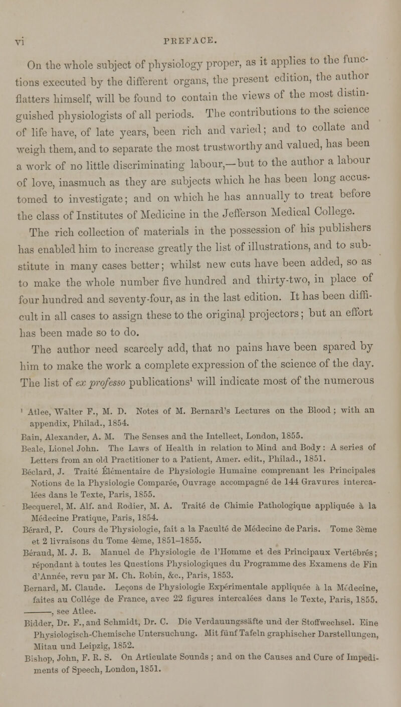 On the whole subject of physiology proper, as it applies to the func- tions executed by the different organs, the present edition, the author flatters himself, will be found to contain the views of the most distin- guished physiologists of all periods. The contributions to the science of life have, of late years, been rich and varied; and to collate and weigh them, and to separate the most trustworthy and valued, has been a work of no little discriminating labour-but to the author a labour of love, inasmuch as they are subjects which he has been long accus- tomed to investigate; and on which he has annually to treat before the class of Institutes of Medicine in the Jefferson Medical College. The rich collection of materials in the possession of his publishers has enabled him to increase greatly the list of illustrations, and to sub- stitute in many cases better; whilst new cuts have been added, so as to make the whole number five hundred and thirty-two, in place of four hundred and seventy-four, as in the last edition. It has been diffi- cult in all cases to assign these to the original projectors; but an effort has been made so to do. The author need scarcely add, that no pains have been spared by him to make the work a complete expression of the science of the day. The list of ex professo publications1 will indicate most of the numerous 1 Atlee, Walter F., M. D. Notes of M. Bernard's Lectures on the Blood ; with an appendix, Philad., 1854. Bain, Alexander, A. M. The Senses and the Intellect, London, 1855. Beale, Lionel John. The Laws of Health in relation to Mind and Body: A series of Letters from an old Practitioner to a Patient, Arner. edit., Philad., 1851. Beclard, J. Traite Elementaire de Physiologie Humaine cornprenant les Principals Notions de la Physiologie Comparee, Ouvrage accompagne de 144 Gravures interca- lees dans le Texte, Paris, 1855. Becquerel, M. Alf. and Rodier, M. A. Traite de Chimie Pathologique appliquee a la Medecine Pratique, Paris, 1854. Berard, P. Cours de Physiologie, fait a la Faculte de Medecine de Paris. Tome 3eme et 2 livraisons du Tome 4eme, 1851-1855. Beraud, M. J. B. Manuel de Physiologie de l'Homme et des Principaux Vertebres; repondant a toutes les Questions Physiologiques du Programme des Examens de Fin d'Annee, revu par M. Ch. Robin, &c, Paris, 1853. Bernard, M. Claude. Lecons de Physiologie Experimental appliquee a la Mt'decine, faites au College de France, avec 22 figures intercalees dans le Texte, Paris, 1855. . , see Atlee. Bidder, Dr. F., and Schmidt, Dr. C. Die Verdauungssiifte und der Stoffwechsel. Eine Physiologisch-Chemische Untersuchung. Mit flinf Tafeln graphischer Darstellungen, Mitau und Leipzig, 1852. Bishop, John, F. R. S. On Articulate Sounds ; and on the Causes and Cure of Impedi- ments of Speech, London, 1851.