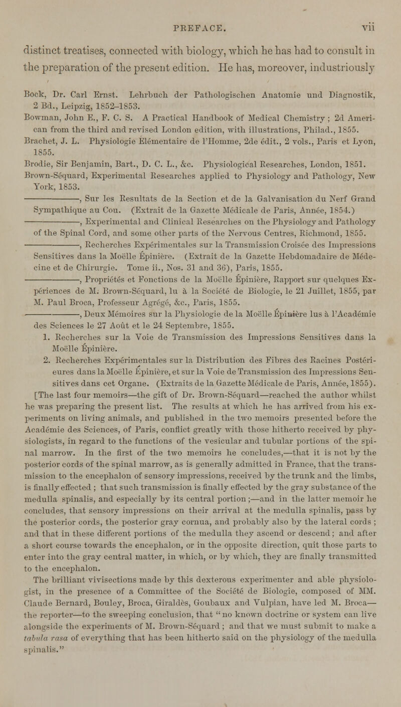 distinct treatises, connected with biology, which he has had to consult in the preparation of the present edition. He has, moreover, industriously Bock, Dr. Carl Ernst. Lehrbuch der Pathologischen Anatomie und Diagnostik, 2 Bd., Leipzig, 1852-1853. Bowman, John E., F. C. S. A Practical Handbook of Medical Chemistry ; 2d Ameri- can from the third and revised London edition, with illustrations, Philad., 1855. Bracket, J. L. Physiologie Elementaire de l'Homme, 2de edit., 2 vols., Paris et Lyon, 1855. Brodie, Sir Benjamin, Bart., D. C. L., &c. Physiological Researches, London, 1851. Brown-Sequard, Experimental Researches applied to Physiology and Pathology, New York,1853. , Snr les Resnltats de la Section et de la Galvanisation du Nerf Grand Sympathique au Cou. (Extrait de la Gazette Medicale de Paris, Annee, 1854.) -, Experimental and Clinical Researches on the Physiology and Pathology of the Spinal Cord, and some other parts of the Nervous Centres, Richmond, 1855. , Recherches Experimentales sur la Transmission Croisee des Impressions Sensitives dans la Moelle Epiniere. (Extrait cle la Gazette Hebdomadaire de Mede- cine et de Chirurgie. Tome ii., Nos. 31 and 36), Paris, 1855. , Proprietes et Fonctions de la Moelle Epiniere, Rapport sur quelques Ex- periences de M. Brown-Sequard, lu a la Societe de Biologie, le 21 Juillet, 1855, par M. Paul Broca, Professeur Agrege, &c, Paris, 1855. , Deux Memoires sur la Physiologie de la Moelle Epiniere lus a PAcademie des Sciences le 27 Aout et le 24 Septembre, 1855. 1. Recherches sur la Voie de Transmission des Impressions Sensitives dans la Moelle Epiniere. 2. Recherches Experimentales sur la Distribution des Fibres des Racines Posteri- eures dans la Moelle Epiniere, et sur la Voie de Transmission des Impressions Sen- sitives dans cet Organe. (Extraits de la Gazette Medicale de Paris, Annee, 1855). [The last four memoirs—the gift of Dr. Brown-Sequard—reached the author whilst he was preparing the present list. The results at which he has arrived from his ex- periments on living animals, and published in the two memoirs presented before the Academie des Sciences, of Paris, conflict greatly with those hitherto received by phy- siologists, in regard to the functions of the vesicular and tubular portions of the spi- nal marrow. In the first of the two memoirs he concludes,—that it is not by the posterior cords of the spinal marrow, as is generally admitted in France, that the trans- mission to the encephalon of sensory impressions, received by the trunk and the limbs, is finally effected ; that such transmission is finally effected by the gray substance of the medulla spinalis, and especially by its central portion ;—and in the latter memoir he concludes, that sensory impressions on their arrival at the medulla spinalis, pass by the posterior cords, the posterior gray cornua, and probably also by the lateral cords ; and that in these different portions of the medulla they ascend or descend; and after a short course towards the encephalon, or in the opposite direction, quit those parts to enter into the gray central matter, in which, or by which, they are finally transmitted to the encephalon. The brilliant vivisections made by this dexterous experimenter and able physiolo- gist, in the presence of a Committee of the Societe de Biologie, composed of MM. Claude Bernard, Bouley, Broca, Giraldes, Goubaux and Vulpian, have led M. Broca— the reporter—to the sweeping conclusion, that  no known doctrine or system can live alongside the experiments of M. Brown-Sequard ; and that we must submit to make a tabula rasa of everything that has been hitherto said on the physiology of the medulla lis.