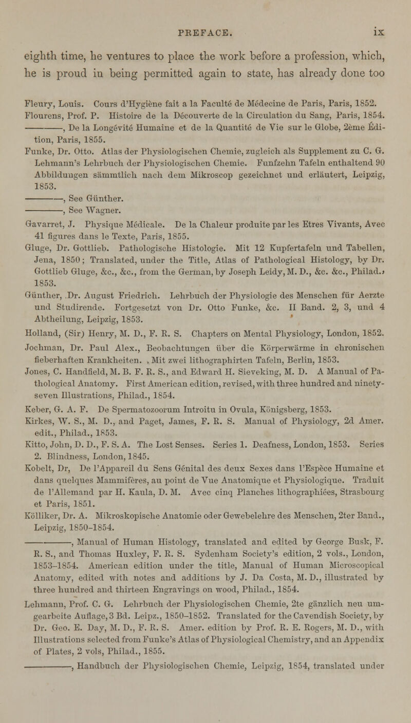 eighth time, he ventures to place the work before a profession, which, he is proud in being permitted again to state, has already done too Fleury, Louis. Cours d'Hygiene fait a la Faculte de Medecine de Paris, Paris, 1852. Flourens, Prof. P. Histoire de la Decouverte de la Circulation du Sang, Paris, 1854. , De la Longevite Humaine et de la Quantite de Vie sur le Globe, 2eme Edi- tion, Paris, 1855. Funke, Dr. Otto. Atlas der Physiologischen Chemie, zugleich als Supplement zu C. G. Lehmann's Lehrbuch der Physiologischen Chemie. Funfzehn Tafeln enthaltend 90 Abbildungen sammtlich nach dem Mikroscop gezeichnet und erlautert, Leipzig, 1853. , See Giintber. , See Wagner. Gavarret, J. Physique Medicale. De la Cbaleur produite par les Etres Vivants, Avec 41 figures dans le Texte, Paris, 1855. Gluge, Dr. Gottlieb. Patliologische Histologie. Mit 12 Kupfertafeln und Tabellen, Jena, 1850; Translated, under tbe Title, Atlas of Pathological Histology, by Dr. Gottlieb Gluge, &c, &c, from tbe German, by Joseph Leidy, M. D., &c. &c, Philad.* 1853. Giintber, .Dr. August Friedricb. Lehrbuch der Physiologie des Menschen fur Aerzte und Studirende. Fortgesetzt von Dr. Otto Funke, &c. II Band. 2, 3, und 4 Abtheilung, Leipzig, 1853. Holland, (Sir; Henry, M. D., F. R. S. Chapters on Mental Physiology, London, 1852. Jochman, Dr. Paul Alex., Beobachtungen iiber die Korperwarme in chronischen fieberhaften Krankbeiten. . Mit zwei litbographirten Tafeln, Berlin, 1853. Jones, C. Handfield, M. B. F. R. S., and Edward H. Sieveking, M. D. A Manual of Pa- thological Anatomy. First American edition, revised, with three hundred and ninety- seven Illustrations, Philad., 1854. Keber, G. A. F. De Spermatozoorum Introitu in Ovula, Kihiigsberg, 1853. Kirkes, W. S., M. D., and Paget, James, F. R. S. Manual of Physiology, 2d Amer. edit., Philad., 1853. Kitto, John, D. D., F. S. A. The Lost Senses. Series 1. Deafness, London, 1853. Series 2. Blindness, London, 1845. Kobelt, Dr, De PAppareil du Sens Genital des deux Sexes dans l'Espece Humaine et dans quelques Mammiferes, au point de Vue Anatomique et Physiologique. Traduit de PAllemand par H. Kaula, D. M. Avec cinq Planches lithographiees, Strasbourg et Paris, 1851. Kolliker, Dr. A. Mikroskopische Auatomie oder Gewebelehre des Menschen, 2ter Band., Leipzig, 1850-1854. , Manual of Human Histology, translated and edited by George Busk, F. R. S., and Thomas Huxley, F. R. S. Sydenham Society's edition, 2 vols., London, 1853-1854. American edition under the title, Manual of Human Microscopical Anatomy, edited with notes and additions by J. Da Costa, M. D., illustrated by three hundred and thirteen Engravings on wood, Philad., 1854. Lehmann, Prof. C. G. Lehrbuch der Physiologischen Chemie, 2te ganzlick neu urn- gearbeite Auflage, 3 Bd. Leipz., 1850-1852. Translated for the Cavendish Society, by Dr. Geo. E. Day, M. D., F. R. S. Amer. edition by Prof. R. E. Rogers, M. D., with Illustrations selected from Funke's Atlas of Physiological Chemistry, and an Appendix of Plates, 2 vols, Philad., 1855. , Handbuch der Physiologischen Chemie, Leipzig, 1854, translated under