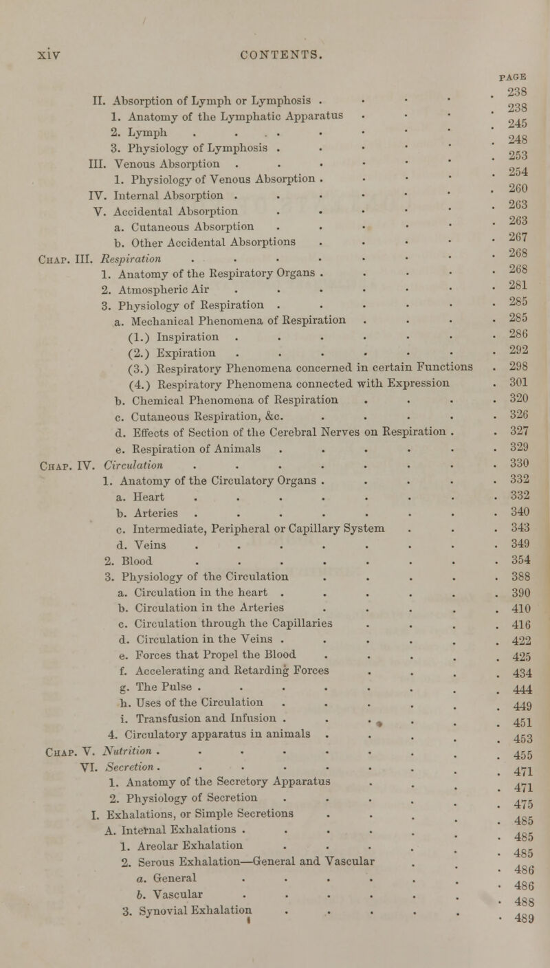 III. IV. V. II. Absorption of Lymph or Lymphosis . 1. Anatomy of the Lymphatic Apparatus 2. Lymph . ... 3. Physiology of Lymphosis . Venous Absorption 1. Physiology of Venous Absorption . Internal Absorption . Accidental Absorption a. Cutaneous Absorption b. Other Accidental Absorptions Chai\ III. Respiration .... 1. Anatomy of the Respiratory Organs . 2. Atmospheric Air 3. Physiology of Respiration . a. Mechanical Phenomena of Respiration (1.) Inspiration (2.) Expiration (3.) Respiratory Phenomena concerned in (4.) Respiratory Phenomena connected b. Chemical Phenomena of Respiration c. Cutaneous Respiration, &c. d. Effects of Section of the Cerebral Nerves e. Respiration of Animals Circulation .... with on Respiration Chap. IV. Chap. V. VI. 1. Anatomy of the Circulatory Organs . a. Heart .... b. Arteries .... c. Intermediate, Peripheral or Capillary System d. Veins .... 2. Blood .... 3. Physiology of the Circulation a. Circulation in the heart . b. Circulation in the Arteries c. Circulation through the Capillaries d. Circulation in the Veins . e. Forces that Propel the Blood f. Accelerating and Retarding Forces g. The Pulse .... h. Uses of the Circulation i. Transfusion and Infusion . 4. Circulatory apparatus in animals Nutrition ..... Secretion..... 1. Anatomy of the Secretory Apparatus 2. Physiology of Secretion Exhalations, or Simple Secretions A. Internal Exhalations . 1. Areolar Exhalation 2. Serous Exhalation—General and Vasculai a. General b. Vascular 3. Synovial Exhalation certain Funct Expression ons