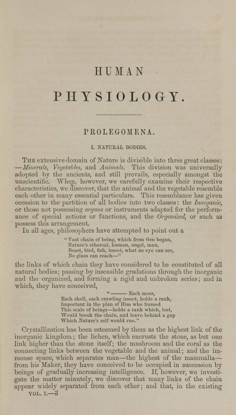 HUMAN PHYSIOLOGY. PROLEGOMENA. I. NATURAL BODIES. The extensive domain of Nature is divisible into three great classes: —Minerals, Vegetables, and Animals. This division was universally adopted by the ancients, and still prevails, especially amongst the unscientific. When, however, we carefully examine their respective characteristics, we discover, that the animal and the vegetable resemble each other in many essential particulars. This resemblance has given occasion to the partition of all bodies into two classes: the Inorganic, or those not possessing organs or instruments adapted for the perform- ance of special actions or functions, and the -Organized, or such as possess this arrangement. In all ages, philosophers have attempted to point out a  Vast chain of being, which from God began, Nature's ethereal, human, angel, man, Beast, bird, fish, insect, what no eye can see, No glass can reach— the links of which chain they have considered to be constituted of all natural bodies; passing by insensible gradations through the inorganic and the organized, and forming a rigid and unbroken series; and in which, they have conceived,  Each moss, Each shell, each crawling insect, holds a rank, Important in the plan of Him who framed This scale of beings—holds a rank which, lost, Would break the chain, and leave behind a gap Which Nature's self would rue. Crystallization has been esteemed by them as the highest link of the inorganic kingdom; the lichen, which encrusts the stone, as but one link higher than the stone itself; the mushroom and the coral as the connecting links between the vegetable and the animal; and the im- mense space, which separates man—the highest of the mammalia— from his Maker, they have conceived to be occupied in succession by beings of gradually increasing intelligence. If, however, we investi- gate the matter minutely, we discover that many links of the chain appear widely separated from each other; and that, in the existing vol. i.—3