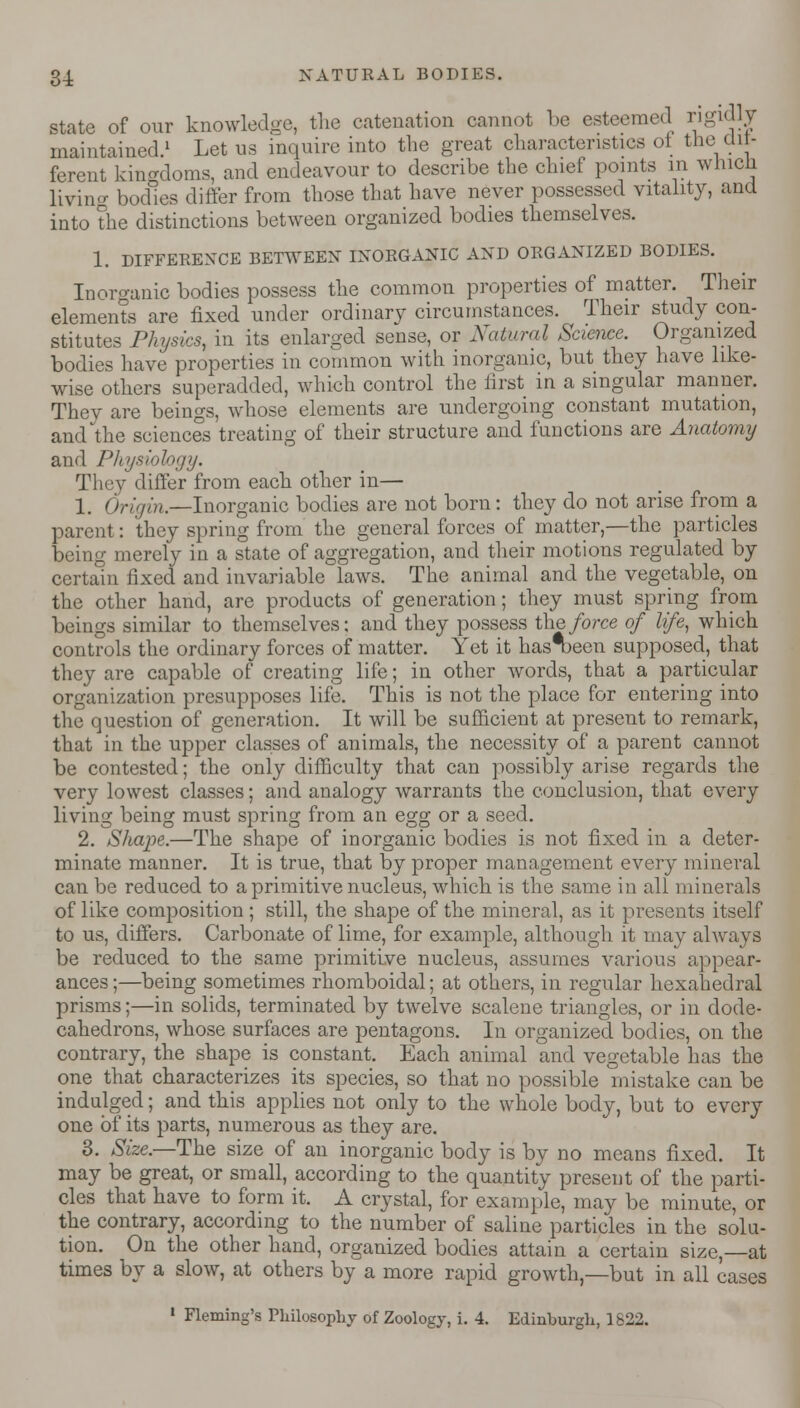 state of our knowledge, the catenation cannot be esteemed rigidly maintained.1 Let us inquire into the great characteristics ol the dif- ferent kingdoms, and endeavour to describe the chief points in which living bodies differ from those that have never possessed vitality, and into the distinctions between organized bodies themselves. 1. DIFFERENCE BETWEEN INORGANIC AND ORGANIZED BODIES. Inorganic bodies possess the common properties of matter. Their elements are fixed under ordinarv circumstances. Their study con- stitutes Physics, in its enlarged sense, or Natural Science. Organized bodies have properties in common with inorganic, but they have like- wise others superadded, which control the first in a singular manner. They are beings, whose elements are undergoing constant mutation, and the sciences treating of their structure and functions are Anatomy and Physiology. They differ from each other in— 1. Or////;/.—Inorganic bodies are not born: they do not arise from a parent: they spring from the general forces of matter,—the particles being merely in a state of aggregation, and their motions regulated by certain fixed and invariable laws. The animal and the vegetable, on the other hand, are products of generation; they must spring from beings similar to themselves: and they possess the force of life, which controls the ordinary forces of matter. Yet it has'been supposed, that they are capable of creating life; in other words, that a particular organization presupposes life. This is not the place for entering into the question of generation. It will be sufficient at present to remark, that in the upper classes of animals, the necessity of a parent cannot be contested; the only difficulty that can possibly arise regards the very lowest classes; and analogy warrants the conclusion, that every living being must spring from an egg or a seed. 2. Shape.—The shape of inorganic bodies is not fixed in a deter- minate manner. It is true, that by proper management every mineral can be reduced to a primitive nucleus, which is the same in all minerals of like composition ; still, the shape of the mineral, as it presents itself to us, differs. Carbonate of lime, for example, although it may always be reduced to the same primitive nucleus, assumes various appear- ances ;—being sometimes rhomboidal; at others, in regular hexahedral prisms;—in solids, terminated by twelve scalene triangles, or in dode- cahedrons, whose surfaces are pentagons. In organized bodies, on the contrary, the shape is constant. Each animal and vegetable has the one that characterizes its species, so that no possible mistake can be indulged; and this applies not only to the whole body, but to every one of its parts, numerous as they are. 3. Size.—The size of an inorganic body is by no means fixed. It may be great, or small, according to the quantity present of the parti- cles that have to form it. A crystal, for example, may be minute, or the contrary, according to the number of saline particles in the solu- tion. On the other hand, organized bodies attain a certain size,—at times by a slow, at others by a more rapid growth,—but in all cases • Fleming's Philosophy of Zoology, i. 4. Edinburgh, 1822.