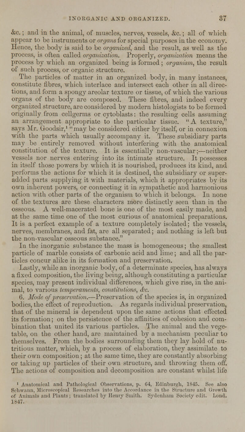 &c.; and in the animal, of muscles, nerves, vessels, &c.; all of which appear to be instruments or organs for special purposes in the economy. Hence, the body is said to be organized, and the result, as well as the process, is often called organization. Properly, organization means the process by which an organized being is formed; organism, the result of such process, or organic structure. The particles of matter in an organized body, in many instances, constitute fibres, which interlace and intersect each other in all direc- tions, and form a spongy areolar texture or tissue, of which the various organs of the body are composed. These fibres, and indeed every organized structure, are considered by modern histologists to be formed originally from cellgerms or cytoblasts: the resulting cells assuming an arrangement appropriate to the particular tissue. A texture, says Mr. Goodsir,1 may be considered either by itself, or in connexion with the parts which usually accompany it. These subsidiary parts may be entirely removed without interfering with the anatomical constitution of the texture. It is essentially non-vascular;—neither vessels nor nerves entering into its intimate structure. It possesses in itself those powers by which it is nourished, produces its kind, and performs the actions for which it is destined, the subsidiary or super- added parts supplying it with materials, which it appropriates by its own inherent powers, or connecting it in sympathetic and harmonious action with other parts of the organism to which it belongs. In none of the textures are these characters more distinctly seen than in the osseous. A well-macerated bone is one of the most easily made, and at the same time one of the most curious of anatomical preparations. It is a perfect example of a texture completely isolated; the vessels, nerves, membranes, and fat, are all separated; and nothing is left but the non-vascular osseous substance. In the inorganic substance the mass is homogeneous; the smallest particle of marble consists of carbonic acid and lime; and all the par- ticles concur alike in its formation and preservation. Lastly, while an inorganic body, of a determinate species, has always a fixed composition, the living being, although constituting a particular species, may present individual differences, which give rise, in the ani- mal, to various temperaments, constitutions, &c. 6. Mode of preservation.—Preservation of the species is, in organized bodies, the effect of reproduction. As regards individual preservation, that of the mineral is dependent upon the same actions that effected its formation; on the persistence of the affinities of cohesion and com- bination that united its various particles. The animal and the vege- table, on the other hand, are maintained by a mechanism peculiar to themselves. From the bodies surrounding them they lay hold of nu- tritious matter, which, by a process of elaboration, they assimilate to their own composition; at the same time, they are constantly absorbing or taking up particles of their own structure, and throwing them off. The actions of composition and decomposition are constant whilst life 1 Anatomical and Pathological Observations, p. 64, Edinburgh, 1845. See also Schwann, Microscopical Researches into the Accordance in the Structure and Growth of Animals and Hants ; translated by Henry Smith. Sydenham Society edit. Lond. 1847.