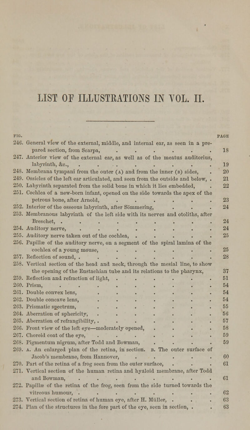 LIST OF ILLUSTRATIONS IN YOL. II. FIG. PAGE 246. General view of the external, middle, and internal ear, as seen in a pre- pared section, from Scarpa, . . . . . .18 247. Anterior view of the external ear, as well as of the meatus auditorius, labyrinth, &c, . . . . . . .19 248. Membrana tympani from the outer (a) and from the inner (b) sides, . 20 249. Ossicles of the left ear articulated, and seen from the outside and below, . 21 250. Labyrinth separated from the solid bone in which it lies embedded, . 22 251. Cochlea of a new-born infant, opened on the side towards the apex of the petrous bone, after Arnold, ...... 23 252. Interior of the osseous labyrinth, after Sommering, . . .24 253. Membranous labyrinth of the left side with its nerves and otoliths, after Breschet, ......... 24 254. Auditory nerve, ........ 24 255. Auditory nerve taken out of the cochlea, . . . . .25 256. Papillae of the auditory nerve, on a segment of the spiral lamina of the cochlea of a young mouse, ...... 25 257. Reflection of sound, ........ 28 258. Vertical section of the head and neck, through the mesial line, to show the opening of the Eustachian tube and its relations to the pharynx, 37 259. Reflection and refraction of light, ...... 51 260. Prism, ......... 54 261. Double convex lens, ....... 54 262. Double concave lens, ....... 54 263. Prismatic spectrum, ....... 55 264. Aberration of sphericity, . . . . . . .56 265. Aberration of refrangibility, . ...... 57 266. Front view of the left eye—moderately opened, . . . .58 267. Choroid coat of the eye, ....... 59 268. Pigmentum nigrum, after Todd and Bowman, . . . .59 269. A. An enlarged plan of the retina, in section, b. The outer surface of Jacob's membrane, from Hannover, . . . . .60 270. Part of the retina of a frog seen from the outer surface, . . .61 271. Vertical section of the human retina and hyaloid membrane, after Todd and Bowman, ........ 61 272. Papillae of the retina of the frog, seen from the side turned towards the vitreous humour, ........ 62 273. Vertical section of retina of human eye, after H. Miiller, . . .63 274. Plan of the structures in the fore part of the eye, seen in section, . . 63