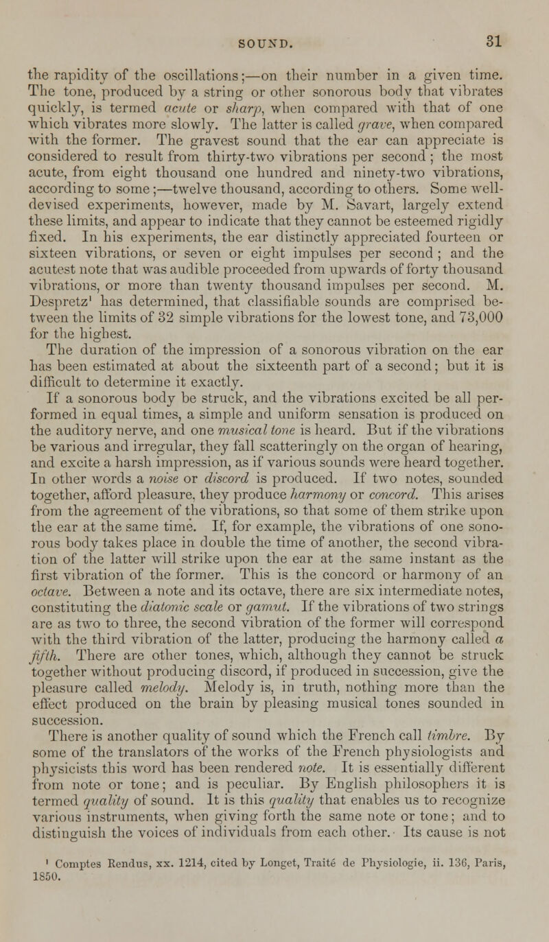 the rapidity of the oscillations;—on their number in a given time. The tone, produced by a string or other sonorous body that vibrates quickly, is termed acute or sharp, when compared with that of one which vibrates more slowly. The latter is called grave, when compared with the former. The gravest sound that the ear can appreciate is considered to result from thirty-two vibrations per second ; the most acute, from eight thousand one hundred and ninety-two vibrations, according to some;—twelve thousand, according to others. Some well- devised experiments, however, made by M. Savart, largely extend these limits, and appear to indicate that they cannot be esteemed rigidly fixed. In his experiments, the ear distinctly appreciated fourteen or sixteen vibrations, or seven or eight impulses per second ; and the acutest note that was audible proceeded from upwards of forty thousand vibrations, or more than twenty thousand impulses per second. M. Despretz1 has determined, that classifiable sounds are comprised be- tween the limits of 32 simple vibrations for the lowest tone, and 73,000 for the highest. The duration of the impression of a sonorous vibration on the ear has been estimated at about the sixteenth part of a second; but it is difficult to determine it exactly. If a sonorous body be struck, and the vibrations excited be all per- formed in equal times, a simple and uniform sensation is produced on the auditory nerve, and one musical tone is heard. But if the vibrations be various and irregular, they fall scatteringly on the organ of hearing, and excite a harsh impression, as if various sounds were heard together. In other words a noise or discord is produced. If two notes, sounded together, afford pleasure, they produce harmony or concord. This arises from the agreement of the vibrations, so that some of them strike upon the ear at the same time. If, for example, the vibrations of one sono- rous body takes place in double the time of another, the second vibra- tion of the latter will strike upon the ear at the same instant as the first vibration of the former. This is the concord or harmony of an octave. Between a note and its octave, there are six intermediate notes, constituting the diatonic scale or gamut. If the vibrations of two strings are as two to three, the second vibration of the former will correspond with the third vibration of the latter, producing the harmony called a fifth. There are other tones, which, although they cannot be struck together without producing discord, if produced in succession, give the pleasure called melody. Melody is, in truth, nothing more than the effect produced on the brain by pleasing musical tones sounded in succession. There is another quality of sound which the French call timbre. By some of the translators of the works of the French physiologists and physicists this word has been rendered note. It is essentially different from note or tone; and is peculiar. By English philosophers it is termed quality of sound. It is this quality that enables us to recognize various instruments, when giving forth the same note or tone; and to distinguish the voices of individuals from each other.- Its cause is not 1 Comptes Rendus, xx. 1214, cited by Longet, Traite de Physiologie, ii. 136, Paris, 1850.