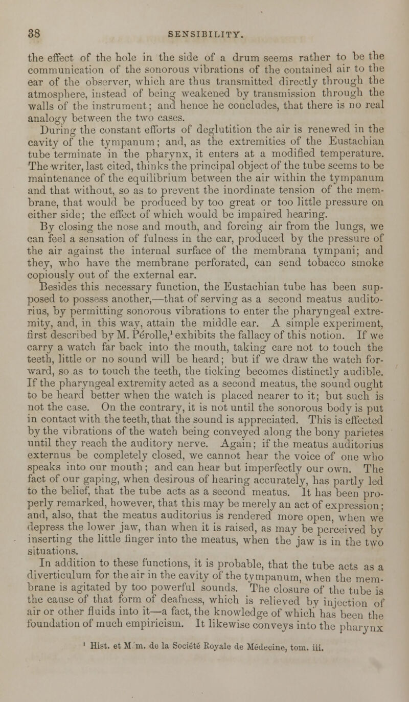 the effect of the hole in the side of a drum seems rather to be the communication of the sonorous vibrations of the contained air to the ear of the observer, which are thus transmitted directly through the atmosphere, instead of being weakened by transmission through the walls of the instrument; and hence he concludes, that there is no real analogy between the two cases. During the constant efforts of deglutition the air is renewed in the cavity of the tympanum; and, as the extremities of the Eustachian tube terminate in the pharynx, it enters at a modified temperature. The writer, last cited, thinks the principal object of the tube seems to be maintenance of the equilibrium between the air within the tympanum and that without, so as to prevent the inordinate tension of the mem- brane, that would be produced by too great or too little pressure on either side; the effect of which would be impaired hearing. By closing the nose and mouth, and forcing air from the lungs, we can feel a sensation of fulness in the ear, produced by the pressure of the air against the internal surface of the membrana tympani; and they, who have the membrane perforated, can send tobacco smoke copiously out of the external ear. Besides this necessary function, the Eustachian tube has been sup- posed to possess another,—that of serving as a second meatus audito- rius, by permitting sonorous vibrations to enter the pharyngeal extre- mity, and, in this way, attain the middle ear. A simple experiment, first described b^y M. Perolle,1 exhibits the fallacy of this notion. If we carry a watch far back into the mouth, taking care not to touch the teeth, little or no sound will be heard; but if we draw the watch for- ward, so as to touch the teeth, the ticking becomes distinctly audible. If the pharyngeal extremity acted as a second meatus, the sound ought to be heard better when the watch is placed nearer to it; but such is not the case. On the contrary, it is not until the sonorous body is put in contact with the teeth, that the sound is appreciated. This is effected by the vibrations of the watch being conveyed along the bony parietes until they reach the auditory nerve. Again; if the meatus auditorius externus be completely closed, we cannot hear the voice of one who speaks into our mouth ; and can hear but imperfectly our own. The fact of our gaping, when desirous of hearing accurately, has partly led to the belief, that the tube acts as a second meatus. It has been pro- perly remarked, however, that this may be merely an act of expression; and, also, that the meatus auditorius is rendered more open, when we depress the lower jaw, than when it is raised, as may be perceived by inserting the little finger into the meatus, when the jaw is in the two situations. In addition to these functions, it is probable, that the tube acts as a diverticulum for the air in the cavity of the tympanum, when the mem- brane is agitated by too powerful sounds. The closure of the tube is the cause of that form of deafness, which is relieved by injection of air or other fluids into it—a fact, the knowledge of which has been the foundation of much empiricism. It likewise conveys into the pharynx 1 Hist, et Mm. de la Societe Royale de Medecine. torn. iii.