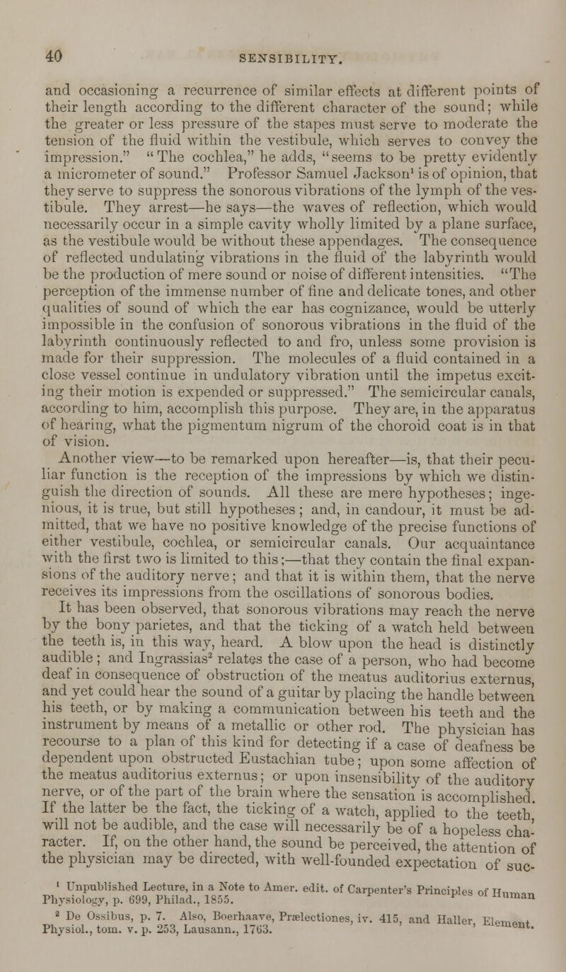 and occasioning a recurrence of similar effects at different points of their length according to the different character of the sound; while the greater or less pressure of the stapes must serve to moderate the tension of the fluid within the vestibule, which serves to convey the impression. The cochlea, he adds, seems to be pretty evidently a micrometer of sound. Professor Samuel Jackson1 is of opinion, that they serve to suppress the sonorous vibrations of the lymph of the ves- tibule. They arrest—he says—the waves of reflection, which would necessarily occur in a simple cavity wholly limited by a plane surface, as the vestibule would be without these appendages. The consequence of reflected undulating vibrations in the fluid of the labyrinth would be the production of mere sound or noise of different intensities. The perception of the immense number of fine and delicate tones, and other qualities of sound of which the ear has cognizance, would be utterly impossible in the confusion of sonorous vibrations in the fluid of the labyrinth continuously reflected to and fro, unless some provision is made for their suppression. The molecules of a fluid contained in a close vessel continue in undulatory vibration until the impetus excit- ing their motion is expended or suppressed. The semicircular canals, according to him, accomplish this purpose. They are, in the apparatus of hearing, what the pigmentum nigrum of the choroid coat is in that of vision. Another view—to be remarked upon hereafter—is, that their pecu- liar function is the reception of the impressions by which we distin- guish the direction of sounds. All these are mere hypotheses; inge- nious, it is true, but still hypotheses; and, in candour, it must be ad- mitted, that we have no positive knowledge of the precise functions of either vestibule, cochlea, or semicircular canals. Our acquaintance with the first two is limited to this;—that they contain the final expan- sions of the auditory nerve; and that it is within them, that the nerve receives its impressions from the oscillations of sonorous bodies. It has been observed, that sonorous vibrations may reach the nerve by the bony parietes, and that the ticking of a watch held between the teeth is, in this way, heard. A blow upon the head is distinctly audible ; and Ingrassias2 relates the case of a person, who had become deaf in consequence of obstruction of the meatus auditorius externus, and yet could hear the sound of a guitar by placing the handle between his teeth, or by making a communication between his teeth and the instrument by means of a metallic or other rod. The physician has recourse to a plan of this kind for detecting if a case of deafness be dependent upon obstructed Eustachian tube; upon some affection of the meatus auditorius externus; or upon insensibility of the auditory nerve, or of the part of the brain where the sensation is accomplished If the latter be the fact, the ticking of a watch, applied to the teeth' will not be audible, and the case will necessarily be of a hopeless cha- racter. If, on the other hand, the sound be perceived, the attention of the physician may be directed, with well-founded expectation of suc- 1 Unpublished Lecture, in a Note to Amer. edit, of Carpenter's Principles of Rnm.n Physiology, p. 099, Philad., 1855. ^ unman 2 De Ossibus, p. 7. Also, Boerhaave, Prselectiones. iv. 415. and Haller FW^+ Physiol., torn. v. p. 253, Lausann., 1703. ' ^lement-