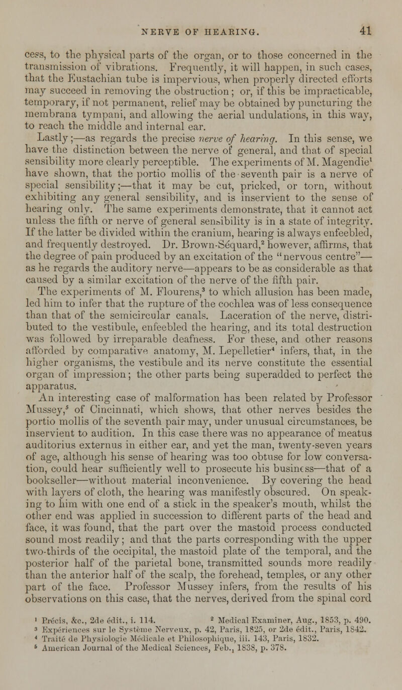 cess, to the physical parts of the organ, or to those concerned in the transmission of vibrations. Frequently, it will happen, in such cases, that the Eustachian tube is impervious, when properly directed efforts may succeed in removing the obstruction; or, if this be impracticable, temporary, if not permanent, relief may be obtained by puncturing the membrana tympani, and allowing the aerial undulations, in this way, to reach the middle and internal ear. Lastly;—as regards the precise nerve of hearing. In this sense, we have the distinction between the nerve of general, and that of special sensibility more clearly perceptible. The experiments of M. Magendie1 have shown, that the portio mollis of the seventh pair is a nerve of special sensibility;—that it may be cut, pricked, or torn, without exhibiting any general sensibility, and is inservient to the sense of hearing only. The same experiments demonstrate, that it cannot act unless the fifth or nerve of general sensibility is in a state of integrity. If the latter be divided within the cranium, hearing is always enfeebled, and frequently destroyed. Dr. Brown-Sequard,2 however, affirms, that the degree of pain produced by an excitation of the nervous centre— as he regards the auditory nerve—appears to be as considerable as that caused by a similar excitation of the nerve of the fifth pair. The experiments of M. Flourens,3 to which allusion has been made, led him to infer that the rupture of the cochlea was of less consequence than that of the semicircular canals. Laceration of the nerve, distri- buted to the vestibule, enfeebled the hearing, and its total destruction was followed by irreparable deafness. For these, and other reasons afforded by comparative anatomy, M. Lepelletier4 infers, that, in the higher organisms, the vestibule and its nerve constitute the essential organ of impression; the other parts being superadded to perfect the apparatus. An interesting case of malformation has been related by Professor Mussey,5 of Cincinnati, which shows, that other nerves besides the portio mollis of the seventh pair may, under unusual circumstances, be inservient to audition. In this case there was no appearance of meatus auditorius externus in either ear, and yet the man, twenty-seven years of age, although his sense of hearing was too obtuse for low conversa- tion, could hear sufficiently well to prosecute his business—that of a bookseller—without material inconvenience. By covering the head with layers of cloth, the hearing was manifestly obscured. On speak- ing to him with one end of a stick in the speaker's mouth, whilst the other end was applied in succession to different parts of the head and face, it was found, that the part over the mastoid process conducted sound most readily; and that the parts corresponding with the upper two-thirds of the occipital, the mastoid plate of the temporal, and the posterior half of the parietal bone, transmitted sounds more readily than the anterior half of the scalp, the forehead, temples, or any other part of the face. Professor Mussey infers, from the results of his observations on this case, that the nerves, derived from the spinal cord 1 Precis, &o., 2de edit., i. 114. 2 Medical Examiner, Aug., 1853, p. 490. 3 Experiences sur le Systeme Nerveux, p. 42, Paris, 1825, or 2de edit., Paris, 1842. 4 Traite de Physiologic Medicale et Philosophique, iii. 143, Paris, 1832. 6 American Journal of the Medical Sciences, Feb., 1838, p. 378.