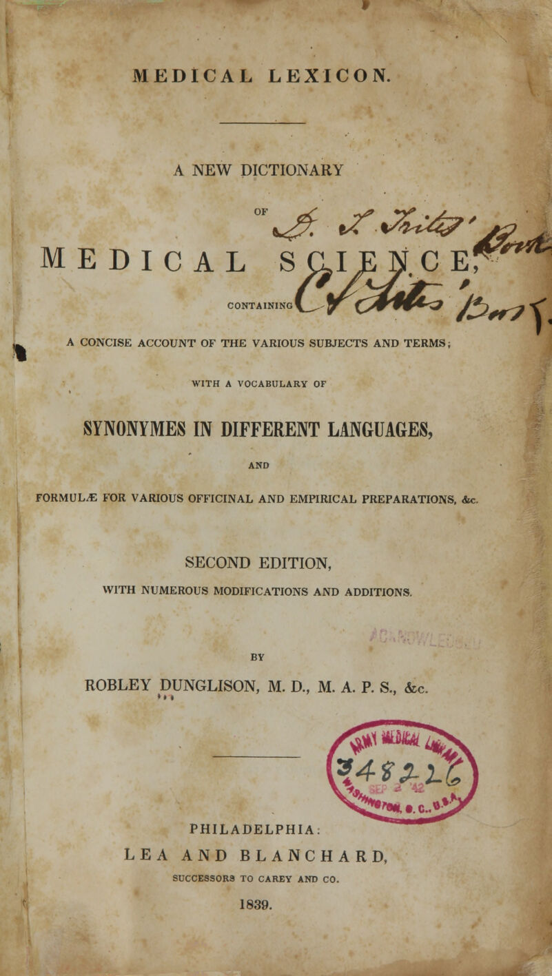 MEDICAL LEXICON. A NEW DICTIONARY MEDICAL SCIENCE! CONTAINING A CONCISE ACCOUNT OF THE VARIOUS SUBJECTS AND TERMS; WITH A VOCABULARY OF SYNONYMES IN DIFFERENT LANGUAGES, AND FORMULA FOR VARIOUS OFFICINAL AND EMPIRICAL PREPARATIONS, &c. SECOND EDITION, WITH NUMEROUS MODIFICATIONS AND ADDITIONS. &>rt\ BY ROBLEY DUNGLISON, M. D., M. A. P. S., &c. • • • PHILADELPHIA: LEA AND BLANCHARD, SUCCESSORS TO CAREY AND CO. 1839.