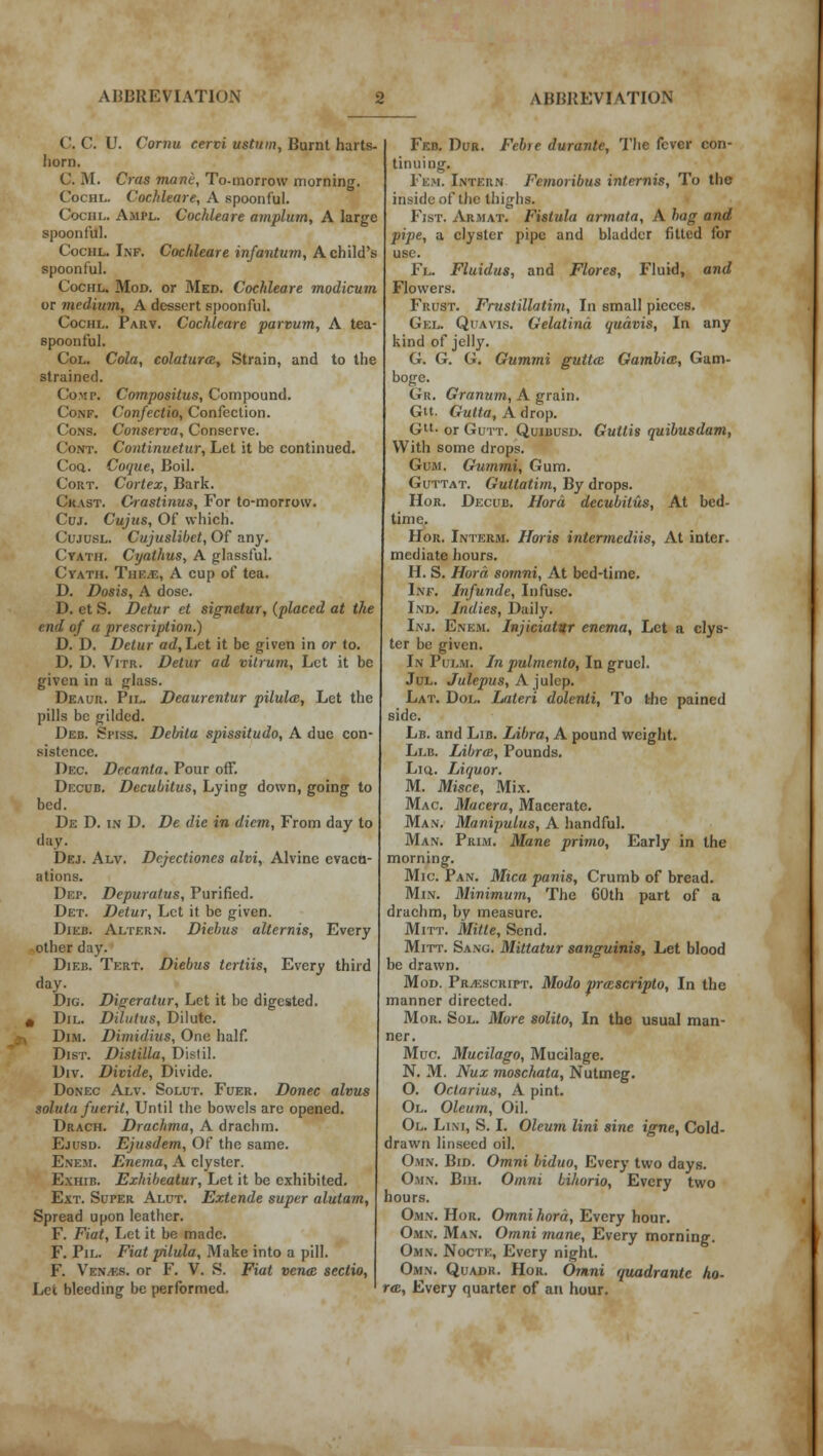 C. C. U. Cornu cervi ustnm, Burnt harts- horn. C. M. Cras mane. To-morrow morning. Cociil. Cochleare, A spoonful. Cochl. Ampl. Cochleare amplum, A large spoonful. Cochl. Inf. Cochleare infantum, A child's spoonful. Cochl. Mod. or Med. Cochleare modicum or medium, A dessert spoonful. Cochl. Parv. Cochleare parvum, A tea- spoonful. Col. Cola, colaturce, Strain, and to the strained. Co>ir. Compositus, Compound. Conf. Confectio, Confection. Cons. Conserva, Conserve. Cont. Continuetur, Let it be continued. Coa. Coque, Boil. Cort. Cortex, Bark. Ckast. Crastinus, For to-morrow. Cuj. Cujus, Of which. Cujusl. Cujuslibct, Of any. Cyath. Cyathus, A glassful. Cyath. The.*:, A cup of tea. D. Dosis, A dose. D. et S. Detur et signetur, (placed at the end of a prescription.) D. D. Detur ad, Let it be given in or to. D. U. Vitr. Detur ad vitrum, Let it be given in a glass. Deaur. Pil. Deaurentur pilulai, Let the pills be gilded. Deb. Sitss. Debita spissitudo, A due con- sistence. Dec. Decanta. Pour off. Decub. Decubitus, Lying down, going to bed. De D. in D. De die in diem, From day to day. Dej. Alv. Dcjectioncs alvi, Alvinc evaca- ations. Dep. Depuratus, Purified. Det. Detur, Let it be given. Dieb. Altf.rn. Diebus alternis, Every other day. Dieb. Tert. Diebus tcrtiis, Every third day. Dig. Digeratur, Let it be digested. * Dil. Dilutus, Dilute. Dim. Dimiilivs, One half. Dist. Distilla, Distil. Div. Divide, Divide. Donec Alv. Solut. Foer. Donee alvus solutn fuerit. Until the bowels are opened. Drach. Drachma, A drachm. Ejusd. Ejusdem, Of the same. Ene.m. Enema, A clyster. Exhib. Exhibeatur, Let it be exhibited. Ext. Super Alut. Extende super alutam, Spread upon leather. F. Fiat, Let it be made. F. Pil. Fiat pilula. Make into a pill. F. Ven/es. or F. V. S. Fiat vena; sectio, Let bleeding be performed. Feb. Dur. Feb>e durante, The fever con- tinuing. Fem. Intern Femoribus interfile, To the inside of the thighs. Fist. Armat. Fistula armata, A bag and pipe, a clyster pipe and bladder fitted for use. Fl. Fluidus, and Flores, Fluid, and Flowers. Frust. Frnstillatim, In small pieces. Gel. Quavis. Gelatind qudvis, In any kind of jelly. G. G. G. Gummi guttaz Gambia;, Gam- boge. Gr. Granum, A grain. Gtt. Gutta, A drop. Gtl- or Gu it. Quiuusd. Guttis quibusdam, With some drops. Gum. Gummi, Gum. Guttat. Gultatim, By drops. Hor. Decub. Hord decubitus, At bed- time. Hor. Interm. Horis intermedins, At inter, mediate hours. H. S. Hord somni, At bed-time. Inf. Infunde, Infuse. Ind. Indies, Daily. I\j. Enem. Injiciatur enema. Let a clys- ter be given. In Pui.m. In pulmento, In gruel. Jul. Julepus, A julep. Lat. Dol. Lateri dolenti, To the pained side. Lb. and Lib. Libra, A pound weight. Llb. Libra, Pounds. Lio.. Liquor. M. Misce, Mix. Mac. Macera, Macerate. Man. Manipulus, A handful. Man. Prim. Mane primo, Early in the morning. Mic. Pan. Mica panis, Crumb of bread. Min. Minimum, The 60th part of a drachm, by measure. Mitt. Mitts, Send. Mitt. Sang. Mittatur sanguinis, Let blood be drawn. Mod. Prescript. Modo prazscripto, In the manner directed. Mor. Sol. More solito, In the usual man- ner. Muc. Mucilago, Mucilage. N. M. Nux moschata, Nutmeg. 0. Octarius, A pint. 01. Oleum, Oil. Ol. Li.m, S. I. Oleum lini sine igne, Cold- drawn linseed oil. Own. Bid. Omni biduo, Every two days. Omn. Bih. Omni bihorio, Every two hours. Omn. Hor. Omni hord, Every hour. Omn. Man. Omni mane, Every morning. Omn. Nocte, Every night. Omn. Quadr. Hor. Omni quadrante ho- ras, Every quarter of an hour.