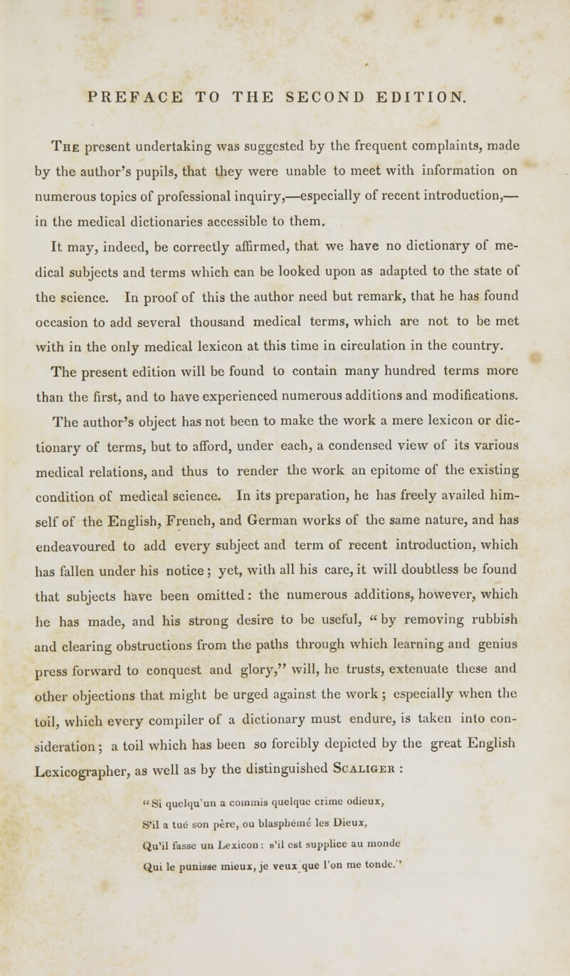 The present undertaking was suggested by the frequent complaints, made by the author's pupils, that they were unable to meet with information on numerous topics of professional inquiry,—especially of recent introduction,— in the medical dictionaries accessible to them. It may, indeed, be correctly affirmed, that we have no dictionary of me- dical subjects and terms which can be looked upon as adapted to the state of the science. In proof of this the author need but remark, that he has found occasion to add several thousand medical terms, which are not to be met with in the only medical lexicon at this time in circulation in the country. The present edition will be found to contain many hundred terms more than the first, and to have experienced numerous additions and modifications. The author's object has not been to make the work a mere lexicon or dic- tionary of terms, but to afford, under each, a condensed view of its various medical relations, and thus to render the work an epitome of the existing condition of medical science. In its preparation, he has freely availed him- self of the English, French, and German works of the same nature, and has endeavoured to add every subject and term of recent introduction, which has fallen under his notice; yet, with all his care, it will doubtless be found that subjects have been omitted: the numerous additions, however, which he has made, and his strong desire to be useful, by removing rubbish and clearing obstructions from the paths through which learning and genius press forward to conquest and glory, will, he trusts, extenuate these and other objections that might be urged against the work; especially when the toil, which every compiler of a dictionary must endure, is taken into con- sideration ; a toil which has been so forcibly depicted by the great English Lexicographer, as well as by the distinguished Scaliger : Si quelqu'un a commis quelque crime odieux, S'il a tue son pere, ou blaspheme les Dieux, Qu'il fasse un Lexicon: s'il est supplice au monde Qui le punisse mieux, je veux que Ton me tonde.''