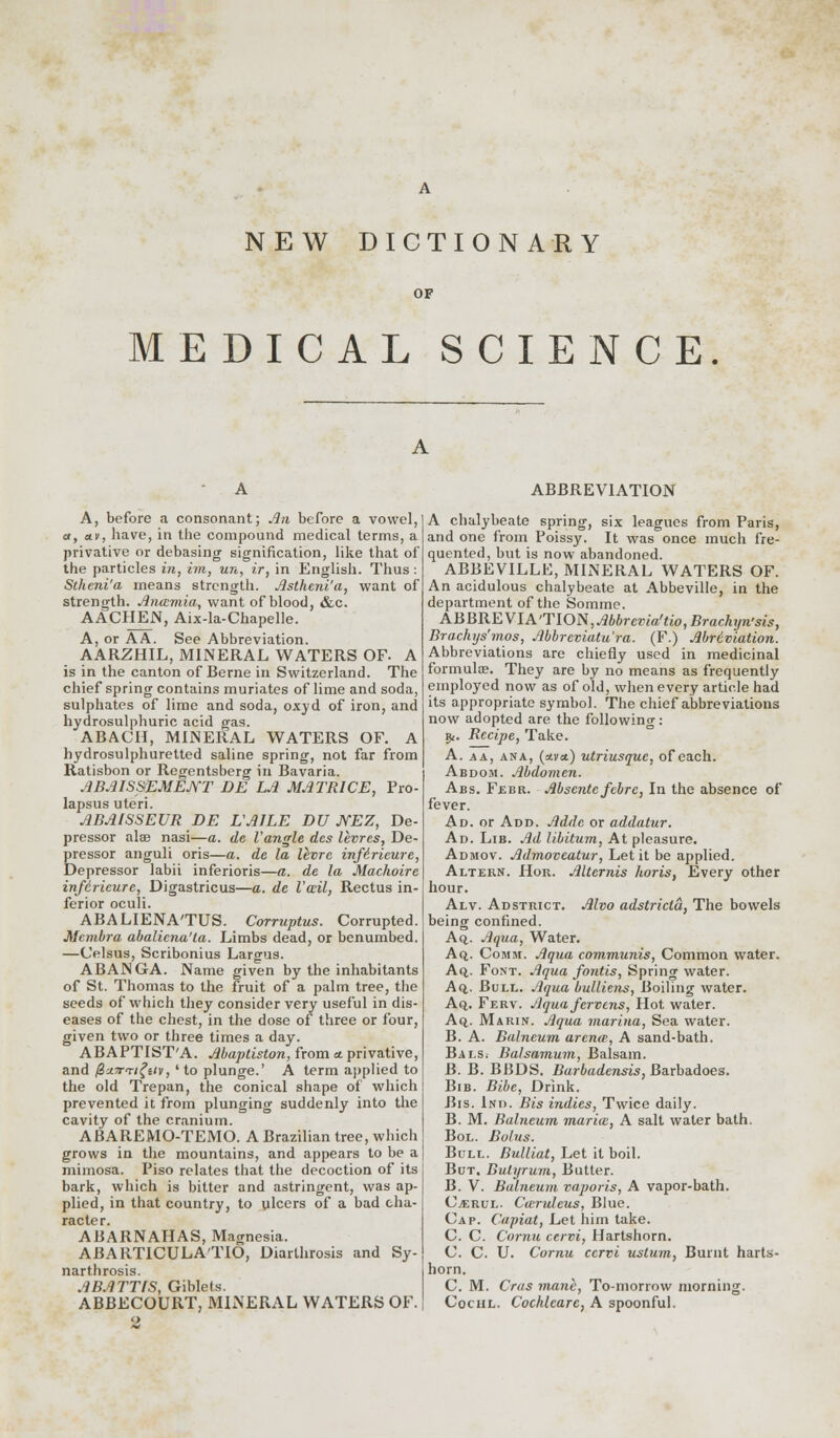 NEW DICTIONARY OF MEDICAL SCIENCE. A, before a consonant; An before a vowel, a, av, have, in the compound medical terms, a privative or debasing signification, like that of the particles in, im, un, ir, in English. Thus : Stheni'a means strength. Jlstheni'a, want of strength. Anamia, want of blood, &c. AACHEN, Aix-la-Chapelle. A, or AA. See Abbreviation. AARZHIL, MINERAL WATERS OF. A is in the canton of Berne in Switzerland. The chief spring contains muriates of lime and soda, sulphates of lime and soda, oxyd of iron, and hydrosulphuric acid gas. ABACH, MINERAL WATERS OF. A hydrosulphuretted saline spring, not far from Ratisbon or Regentsberg in Bavaria. ABAISSEMEJYT DE LA MATRICE, Pro- lapsus uteri. ABAISSEUR DE L'AILE DU JYEZ, De- pressor alae nasi—a. de Vangle des levres, De- pressor anguli oris—a. de la livre infirieure, Depressor labii inferioris—a. de la Machoire infirieure, Digastricus—a. de Vail, Rectus in- ferior oculi. ABALIENA'TUS. Corruptus. Corrupted. Membra abaliena'la. Limbs dead, or benumbed. —Celsus, Scribonius Largus. ABANGA. Name given by the inhabitants of St. Thomas to the fruit of a palm tree, the seeds of which they consider very useful in dis- eases of the chest, in the dose of three or four, given two or three times a day. ABAPTIST'A. Mapliston, from a. privative, and @u.7rTt£ziv, ' to plunge.' A term applied to the old Trepan, the conical shape of which prevented it from plunging suddenly into the cavity of the cranium. ABAREMO-TEMO. A Brazilian tree, which grows in the mountains, and appears to be a mimosa. Piso relates that the decoction of its bark, which is bitter and astringent, was ap- plied, in that country, to ulcers of a bad cha- racter. ABARNAHAS, Magnesia. ABARTICULA'TIO, Diarthrosis and Sy- narthrosis. ABATTfS, Giblets. ABBECOURT, MINERAL WATERS OF. 2 ABBREVIATION A chalybeate spring, six leagues from Paris, and one from Poissy. It was once much fre- quented, but is now abandoned. ABBEVILLE, MINERAL WATERS OF. An acidulous chalybeate at Abbeville, in the department of the Somme. ABBREVIATION, Abbrevia'tio,Brachyn'sis, Brachys'mos, Mbrcviatu'ra. (F.) Abriviation. Abbreviations are chiefly used in medicinal formula?. They are by no means as frequently employed now as of old, when every article had its appropriate symbol. The chief abbreviations now adopted are the following: ■»f. Recipe, Take. A. a a, ana, (avol) utriusquc, of each. Abdom. Abdomen. Abs. Febr. Abscntefcbrc, In the absence of fever. Ad. or Add. Addc or addatur. Ad. Lib. Ad libitum, At pleasure. Admov. Admoveatur, Let it be applied. Altern. Hor. Alternis horis, Every other hour. Alv. Ad strict. Alvo adstricta, The bowels being confined. Aq,. Aqua, Water. Aq. Comji. Aqua communis, Common water. Aq. Font. Aqua fontis, Spring water. Aq,. Bull. Aqua bulliens, Boiling water. Aq. Ferv. Aquafervens, Hot water. Aq.. Marin. Aqua marina, Sea water. B. A. Balneum arena;, A sand-bath. Bals. Balsamum, Balsam. B. B. BBDS. Barbadensis, Barbadoes. Bib. Bibc, Drink. Bis. Ind. Bis indies, Twice daily. B. M. Balneum marice, A salt water bath. Bol. Bolus. Bull. Bulliat, Let it boil. But. Bulyrum, Butter. B. V. Balneum vaporis, A vapor-bath. C^rul. Caruleus, Blue. Cap. Capiat, Let him take. C. C. Cornu cervi, Hartshorn. C. C. U. Cornu cervi ustum, Burnt harts- horn. C. M. Cras mane, To-morrow morning. Cochl. Cochleare, A spoonful.