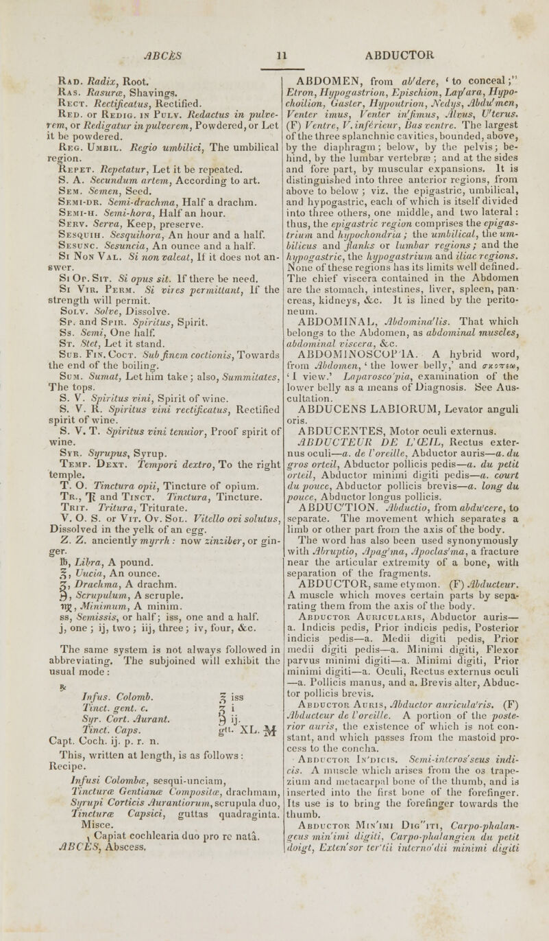 Rad. Radix, Root. Ras. Rasurcc, Shavings. Rect. Rectificatus, Rectified. Red. or Redig. in Pulv. Redactus in pulve- rem, or Redigatur inpulverem, Powdered, or Let it be powdered. Reg. Umbil. Rcgio umbilici, The umbilical region. Repet. Repetatur, Let it be repeated. S. A. Secundum artem, According to art. Sem. Semen, Seed. Semi-dr. Semi-drachma, Haifa drachm. Semi-h. Semi-hora, Half an hour. Serv. Sei-va, Keep, preserve. Sesquih. Sesquihora, An hour and a half. Sesunc. Sesuncia, An ounce and a half. Si Non Val. Si nonvalcat, If it does not an- swer. Si Or. Sit. Si opus sit. If there be need. Si Vir. Perm. Si vires pcrmittant, If the strength will permit. Solv. Solve, Dissolve. Sp. and Spir. Spirilus, Spirit. Ss. Semi, One half. St. Stct, Let it stand. Sub. Fin. Coct. Sub fincm coctionis, Towards the end of the boiling. Sum. Sumat, Let him take; also, SummUalcs, The tops. S. V. Spiritus vini, Spirit of wine. S. V. R. Spiritus vini rectificatus, Rectified spirit of wine. S. V. T. Spiritus vini tcnuior, Proof spirit of wine. Syr. Syrupus, Syrup. Temp. Dext. Tempori dextro, To the right temple. T. O. Tinctura opii, Tincture of opium. Tr., Ti and Tinct. Tinctura, Tincture. Trit. Tritura, Triturate. V. O. S. or Vit. Ov. Sol. Vitcllo ovisolutvs, Dissolved in the yelk of an egg. Z. Z. anciently myrrh : now zinziber, or gin- ger. lb, Libra, A pound. %, Uucia, An ounce. £, Drachma, A drachm. 5, Scrupulum, A scruple. rrg, Minimum, A minim. ss, Semissis, or half; iss, one and a half. j, one ; ij, two ; iij, three; iv, four, &c. The same system is not always followed in abbreviating. The subjoined will exhibit the usual mode: Jnfus. Colomb. % iss Tinct. gent. c. 5j i Syr. Cort. Aurant. ►) ij. Tinct. Caps. git. XL. ^f Capt. Coch. ij. p. r. n. This, written at length, is as follows: Recipe. lvfusi Colombo;, sesqui-uneiam, Tinctura; Gcntiana; Composikc, drachmam, Syrupi Corticis Aurantiorum, scrupula duo, Tinctura Capsici, guttas quadraginta. Misce. , Capiat cochlcaria duo pro re nala. ABCES, Abscess. ABDOMEN, from ab'dere, 'to conceal; Etron, Hypogastrion, Epischion, Lap'ara, Hypo- choilion, Ouster, Hypoutrion, JVcdijs, Abdu'mcn, Venter imus, Venter in'fimus, Mvus, Uterus. (F) Ventre, V.infericur, lias ventre. The largest of the three splanchnic cavities, bounded, above, by the diaphragm; below, by the pelvis; be- hind, by the lumbar vertebras ; and at the sides and fore part, by muscular expansions. It is distinguished into three anterior regions, from above to below ; viz. the epigastric, umbilical, and hypogastric, each of which is itself divided into three others, one middle, and two lateral: thus, the epigastric region comprises the epigas- trium and hypochondria; the umbilical, the um- bilicus and flanks or lumbar regions; and the hypogastric, the hypogastrium and iliac regions. None of these regions has its limits well defined. The chief viscera contained in the Abdomen are the stomach, intestines, liver, spleen, pan- creas, kidneys, &c. It is lined by the perito- neum. ABDOMINAL, Abdomina'lis. That which belongs to the Abdomen, as abdominal muscles, abdominal viscera, &c. ABDOM1NOSCOP1A. A hybrid word, from Abdomen, ' the lower belly,' and trno->ria>, ' I view.' Laparosco'pia, examination of the lower belly as a means of Diagnosis. See Aus- cultation. ABDUCENS LABIORUM, Levator anguli oris. ABDUCENTES, Motor oculi externus. ABDUCTEUR DE L'CEIL, Rectus exter- nus oculi—a. de Voreillc, Abductor auris—a. du gros orteil, Abductor pollicis pedis—a. du petit ortcil, Abductor minimi digiti pedis—a. court du poucc, Abductor pollicis brevis—a. long du poucc, Abductor longus pollicis. ABDUCTION. Abduclio, fromabdu'eere, to separate. The movement which separates a limb or other part from the axis of the body. The word has also been used synonymously with Ahruptio, Apag'ma, Apoclas'ma, a fracture near the articular extremity of a bone, with separation of the fragments. ABDUCTOR, same etymon. (F) Abducteur. A muscle which moves certain parts by sepa- rating them from the axis of the body. Abductor Auricularis, Abductor auris— a. Indicis pedis, Prior indicis pedis, Posterior indicis pedis—a. Medii digiti pedis, Prior medii digiti pedis—a. Minimi digiti, Flexor parvus minimi digiti—a. Minimi digiti, Prior minimi digiti—a. Oculi, Rectus externus oculi —a. Pollicis manus, and a. Brevis alter, Abduc- tor pollicis brevis. Abductor Auris, Abductor auricula'ris. (F) Abducteur de Voreillc. A portion of the poste- rior auris, the existence of which is not con- stant, and which passes from the mastoid pro- cess to the concha. Abductor In'dicis. Scmi-intcrosscus indi- cts. A muscle which arises from the 03 trape- zium and metacarpal bone of the thumb, and is inserted into the first bone of the forefinger. Its use is to bring the forefinger towards the thumb. Abductor Min'imi Digiti, Carpo-phalan- irrus minimi digiti, Carpo-phalangien du petit doigt, Extcn'sor tcr'tii interno'dii minimi digiti