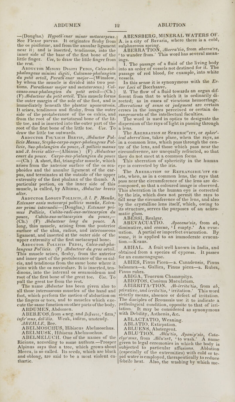 —(Douglas.) Hypotk'enar minor mctacarpeus. See Flexor parvus. It originates fleshy from the os pisiforme, and from the annular ligament near it; and is inserted, tendinous, into the inner side of the base of the first bone of the little finger. Use, to draw the little finger from the rest. Abductor Minimi Digiti Pedis, Calco-sub- phalangeus minimi digiti, Calcayieo-phalangien du petit orteil, Parath'enar major—(Winslow, by whom the muscle is divided into two por- tions. Parathenar major and metatarseus.) Cal- caneo-sous-phalangien du petit orteil—(Ch.) (F) Mducteur du petit orteil. This muscle forms the outer margin of the sole of the foot, and is immediately beneath the plantar aponeurosis. It arises, tendinous and fleshy, from the outer side of the protuberance of the os calcis, and from the root of the metatarsal bone of the lit- tle toe, and is inserted into the outer part of the root of the first bone of the little toe. Use. To draw the little toe outwards. Abductor Pol'licis Brevis, Abductor Pol- licis Manus, Scapho-carpo-super-phalangeus Pol- licis, Sus-phalangicn du pouce, A. pollicis manus and A. brevis alter—(Albinus.) (F) Abductcur court du pouce. Carpo-sus-phalangicn du pouce —(Ch.) A short, flat, triangular muscle, which arises from the anterior surface of the os sca- phoides and the annular ligament of the car- pus, and terminates at the outside of the upper extremity of the first phalanx of the thumb. A particular portion, on the inner side of this muscle, is called, by Albinus, Abductor brevis alter. Abductor Longus Pollicis, A. I. P. Manus, Extensor ossis metacarpi pollicis manus, Exten- sor primi internodii—(Douglas,) Extensor pri- mus Pollicis, Cubito-radi-sus-metacarpien du pouce, Cubito-sus-mitacarpien du pouce,— (Ch.) (F) Abducteur long du pouce. A long, thin muscle, arising from the posterior surface of the ulna, radius, and interosseous ligament, and inserted at the outer side of the upper extremity of the first metacarpal bone. Abductor Pollicis Pedis, Calco-sub-pha- langeus Pol'licis. (F) Abducteur du gros orteil. This muscle arises, fleshy, from the anterior and inner part of the protuberance of the os cal- cis, and tendinous from the same bone where it joins with the os naviculare. It is inserted, ten- dinous, into the internal os sesamoideum and root of the first bone of the great toe. Use. To pull the great toe from the rest. The name Abductor has been given also to all those interosseous muscles of the hand and foot, which perform the motion of abduction on the fingers or toes, and to muscles which exe- cute the same function on other parts of the body. ABDUMEN, Abdomen. ABEBiE'OS,from aneg. and (2i0*iit,' firm,' infir'mus, deb'ilis. Weak, infirm, unsteady. ABEILLE, Bee. ABELMOSCHUS, Hibiscus Abelmoschus. ABELMUSK, Hibiscus Abelmoschus. ABELMELUCH. One of the names of the Ricinus, according to some authors.—Prosper Alpinus says that a tree, which grows about Mecca, is so called. Its seeds, which are black and oblong, are said to be a most violent ca- thartic. ABENSBERG, MINERAL WATERS OF. A. is a city of Bavaria, where there is a cold, sulphureous spring. ABERRATION, Abcrra'tio, from aberra're, < to wander from.' This word has several mean- ings. . 1. The passage of a fluid of the living body into an order of vessels not destined for it. The passage of red blood, for example, into white vessels. . In this sense it is synonymous with the Er- ror Loci of Boerhaave. 2. The flow of a fluid towards an organ dif- ferent from that to which it is ordinarily di- rected; as in cases of vicarious hemorrhage. Aberrations of sense or judgment are certain errors in the images perceived or certain de- rangements of the intellectual faculties. The word is used in optics to designate the dispersion of the rays of light in passing through a lens. The Aberration or Sphericity, or spher- ical aberra'tion, takes place, when the rays, as in a common lens, which pass through the cen- tre of the lens, and those which pass near the circumference, are unequally refracted, so that they do not meet at a common focus. This aberration of sphericity in the human eye is corrected by the iris. The Aberration of Refrangibil'ity ex- ists, when, as in a common lens, the rays that pass near the circumference of the lens are de- composed, so that a coloured image is observed. This aberration in the human eye is corrected by the iris, which does not permit the rays to fall near the circumference of the lens, and also by the crystalline lens itself, which, owing to its structure, serves the purposes of an achro- matic glass. ABESSI, Realgar. ABEVACUATIO. Apoccno'sis, from ab, diminutive, and evacuo, ' I empty.' An evac- uation. A partial or imperfect evacuation. By some, it is applied to an immoderate evacua- tion.—Kraus. ABHAL. A fruit well known in India, and obtained from a species of cypress. It passes for an emmenagogue. ABIES, Pinus Picea—a. Canadensis, Pinus balsamea—a. Gallica, Pinus picea—a. Rubra, Pinus rubra. ABIGA, Teucrum Chamoepitys. ABIOTOS, Conium Maculatum. ABIRRITATION. Ab-irrita'tio, from ab, privative, and irrita'tio, ' irritation.' This word strictly means, absence or defect of irritation. The disciples of Broussais use it to indicate a pathological condition, opposite to that of irri- tation. It may be considered as synonymous with Debility, Asthenia, &c. ABLACTATIO, Weanino- ABLATIO, Extirpation.  ABLUENS, Abstergent. ABLUTION. Ablu'tio, Aponip'sis, Cata- clijs'mus, from Ablu'erS, ' to wash.' A name given to legal ceremonies in which the body is subjected to particular affusions. Ablution (especially of the extremities) with cold or te- pid water is employed, therapeutically to reduce febrile heat. Also, the washing by'which me-