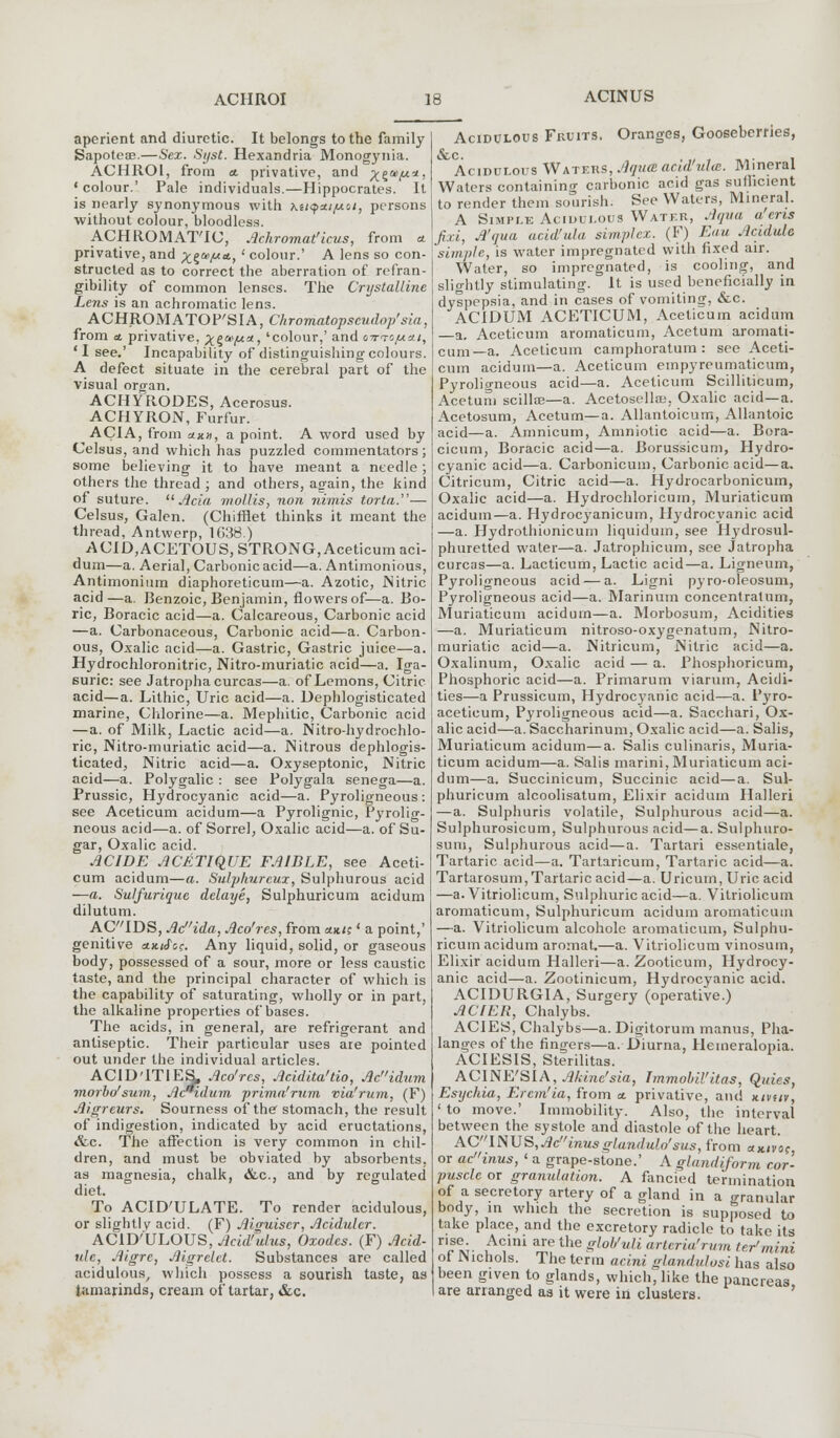 ACINUS aperient and diuretic. It belongs to the family Sapoteae.—Sex. Syst. Hexandria Monogynia. ACHROI, from a. privative, and ^a>y.*, ' colour.' Pale individuals.—Hippocrates. It is nearly synonymous with hti<foa/uioi, persons without colour, bloodless. ACHROMATIC, Achromat'lcus, from a privative, and x^m/ua, ' colour.' A lens so con- structed as to correct the aberration of refran- gibility of common lenses. The Crystalline Lens is an achromatic lens. ACHROMATOP'SIA, Chrornatopseudop'sia. from a. privative, xgaf**, 'colour,' and otto/axi, 'I see.' Incapability of distinguishing colours. A defect situate in the cerebral part of the visual organ. ACHYRODES, Acerosus. ACHYRON, Furfur. AC1A, from «*», a point. A word used by Celsus, and which has puzzled commentators; some believing it to have meant a needle ; others the thread ; and others, again, the kind of suture. Ada, mollis, non nimis torla.— Celsus, Galen. (Chifflet thinks it meant the thread, Antwerp, 1G38.) ACID,ACETOUS, STRONG, Aceticum aci- dum—a. Aerial, Carbonic acid—a. Antimonious, Antimonium diaphoreticurn—a. Azotic, Nitric acid—a. Benzoic, Benjamin, flowers of—a. Bo- ric, Boracic acid—a. Calcareous, Carbonic acid —a. Carbonaceous, Carbonic acid—a. Carbon- ous, Oxalic acid—a. Gastric, Gastric juice—a. Hydrochloronitric, Nitro-muriatic acid—a. Iga- suric: see Jatrophacurcas—a. of Lemons, Citric acid—a. Lithic, Uric acid—a. Dephlogisticated marine, Chlorine—a. Mephitic, Carbonic acid —a. of Milk, Lactic acid—a. Nitro-hydrochlo- ric, Nitro-muriatic acid—a. Nitrous dephlogis- ticated, Nitric acid—a. Oxyseptonic, Nitric acid—a. Polygalic : see Polygala senega—a. Prussic, Hydrocyanic acid—a. Pyroligneous : see Aceticum acidum—a Pyrolignic, Pyrolig- neous acid—a. of Sorrel, Oxalic acid—a. of Su- gar, Oxalic acid. ACWE ACETiqUE FA1BLE, see Aceti- cum acidum—a. Sulphurcux, Sulphurous acid —a. Sulfurique delaye, Sulphuricum acidum dilutum. ACIDS, Acida, Aco'res, from am;' a point,' genitive a.x.tJ'oe. Any liquid, solid, or gaseous body, possessed of a sour, more or less caustic taste, and the principal character of which is the capability of saturating, wholly or in part, the alkaline properties of bases. The acids, in general, are refrigerant and antiseptic. Their particular uses are pointed out under tbe individual articles. ACID'ITIES, Aco'res, Acidita'tio, Acidtim morbo'sum, Ac*idum prima'rum via'rum, (F) Aigreurs. Sourness of the stomach, the result of indigestion, indicated by acid eructations, &c. The affection is very common in chil- dren, and must be obviated by absorbents, as magnesia, chalk, &c, and by regulated diet. To ACID'ULATE. To render acidulous, or slightly acid. (F) Aiauiscr, Acidulcr. ACID'ULOUS, Acid'ulus, Oxodes. (F) Acid- vie, Aigre, Aigrelet. Substances are called acidulous, which possess a sourish taste, as tamarinds, cream of tartar, &c. Acidulous Fruits. Oranges, Gooseberries, &c. Acidulous Waters, Aqu<B add'ula. Mineral Waters containing carbonic acid gas suhhcient to render them sourish. See Waters, Mineral. A Simple Aciuulous Water, Aqua a ens fid, A'qua add'ula simplex. (F) Eau Actdule simple, is water impregnated with fixed air. Water, so impregnated, is cooling, and slightly stimulating. It is used beneficially in dyspepsia, and in cases of vomiting, &c. ACIDUM ACETICUM, Aceticum acidum a. Aceticum aromaticum, Acetum aromati- cum—a. Aceticum camphoratum : see Aceti- cum acidum—a. Aceticum empyreumaticum, Pyroligneous acid—a. Aceticum Scillilicum, Acetum scillse—a. Acetosellsa. Oxalic acid—a. Acetosum, Acetum—a. Allantoicum, Allantoic acid—a. Amnicum, Amniotic acid—a. Bora- cicum, Boracic acid—a. Borussicum, Hydro- cyanic acid—a. Carbonicum, Carbonic acid—a. Citricum, Citric acid—a. Hydrocarbonicum, Oxalic acid—a. Hydrochloricum, Muriaticum acidum—a. Hydroeyanicum, Hydrocyanic acid —a. Hydrothionicum liquiduin, see Hydrosul- phuretted water—a. Jatrophicum, see Jatropha curcas—a. Lacticum, Lactic acid—a. Ligneum, Pyroligneous acid — a. Ligni pyro-oleosum, Pyroligneous acid—a. Marinum concentratum, Muriaticum acidum—a. Morbosum, Acidities —a. Muriaticum nitroso-oxygenatum, Nitro- muriatic acid—a. Nitricum, Nitric acid—a. Oxalinum, Oxalic acid — a. Phosphoricum, Phosphoric acid—a. Primarum viarum, Acidi- ties—a Prussicum, Hydrocyanic acid—a. Pyro- aceticum, Pyroligneous acid—a. Sacchari, Ox- alic acid—a. Saccharinum, Oxalic acid—a. Salis, Muriaticum acidum—a. Salis culinaris, Muria- ticum acidum—a. Salis marini, Muriaticum aci- dum—a. Succinicum, Succinic acid—a. Sul- phuricum alcoolisatum, Elixir acidum Halleri —a. Sulphuris volatile, Sulphurous acid—a. Sulphurosicum, Sulphurous acid—a. Sulphuro- sum, Sulphurous acid—a. Tartari essentiale, Tartaric acid—a. Tartaricum, Tartaric acid—a. Tartarosum,Tartaric acid—a. Uricum, Uric acid —a. Vitriolicum, Sulphuric acid—a. Vitriolicum aromaticum, Sulphuricum acidum aromaticum —a. Vitriolicum alcohole aromaticum, Sulphu- ricum acidum aromat.—a. Vitriolicum vinosum, Elixir acidum Halleri—a. Zooticum, Hydrocy- anic acid—a. Zootinicum, Hydrocyanic acid. ACIDURGIA, Surgery (operative.) ACIER, Chalybs. ACIES, Chalybs—a. Digitorum manus, Pha- langes of the fingers—a. Diurna, Hemeralopia. ACIESIS, Sterilitas. ACINE'SIA, Akine'sia, Immobil'itas, Qides, Esychia, Erem'ia, from a. privative, and nmtv, ' to move.' Immobility. Also, the interval between the systole and diastole of the heart. ACINUS, Acinusglandalo'sus, from ax/voc or acinus, < a grape-stone.' A glandiform cor- puscle or granulation. A fancied termination of a secretory artery of a gland in a granular body, in which the secretion is supposed to take place, and the excretory radicle to take its r'st;- ACmi are the gl°Vuli artcria'rum ter1mini of Nichols. The term acini glandulosi has also been given to glands, which, like the pancrea3 are arranged as it were in clusters.