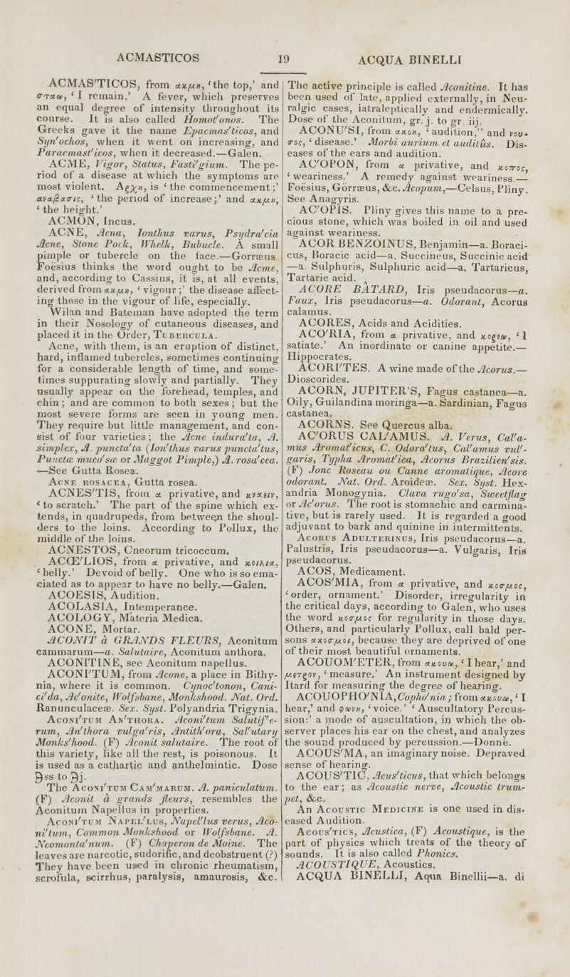 ACMAS'TICOS, from a.*.^, 'the top,' and a-race, 'I remain.' A fever, which preserves an equal degree of intensity throughout its course. It is also called Homot'onos. The Greeks gave it the name Epacmas'ticos, and Siju'ochos, when it went on increasing, and Paracmast'icos, when it decreased.—Galen. ACME, Vigor, Status, Fasti'gium. The pe- riod of a disease at which the symptoms are most violent. A^», is 'the commencement;' a.vstpx<rtc, 'the period of increase;' and *«,«», ' the height.' ACMON, Incus. ACNE, Acna, Ionthus varus, Psydra'cia Acne, Stone Pork, Whelk, Bubucle. A small pimple or tubercle on the face.—Gorrceus. Foesius thinks the word ought to be Acme, and, according to Cassius, it is, at all events, derived from xx/un, ' vigour ;' the disease affect- ing those in the vigour of life, especially. Wilan and Bateman have adopted the term in their Nosology of cutaneous diseases, and placed it in the Order, Tubercula. Acne, with them, is an eruption of distinct, hard, inflamed tubercles, sometimes continuing for a considerable length of time, and some- times suppurating slowly and partially. They usually appear on the forehead, temples, and chin; and are common to both sexes; but the most severe forms are seen in young men. They require but little management, and con- sist of four varieties; the Acne indura'la, A. simplex, A. puncta'ta {Ion'lhus varus punctuftus, Puncta muco'sm or Maggot Pimple,) A. rosa'cea. ^—See Gutta Rosea. Acne rosacea, Gutta rosea. ACNES'TIS, from a. privative, and kvxuv, * to scratch.' The part of the spine which ex- tends, in quadrupeds, from between the shoul- ders to the loins. According to Pollux, the middle of the loins. ACNESTOS, Cneorum tricoccum. ACCE'LIOS, from a. privative, and koikio., 'belly.' Devoid of belly. One who is so ema- ciated as to appear to have no belly.—Galen. ACOES1S, Audition. ACOLAS1A, Intemperance. ACOLOGY, Materia Medica. ACONE, Mortar. ACOJYIT a GRANDS FLEURS, Aconitum cammarum—a. Salutaire, Aconitum anthora. ACONITINE, see Aconitum napellus. ACONI'TUM, from Acone, a place in Bithy- nia, where it is common. Cynoc'tonon, Cani- ci'da, Ac'onitc, Wolfsbane, Monkshood. Nat. Ord. Ranunculaceae. Sex. Syst. Polyandria Trigynia. Aconi'tum An'thora. Aconi'tum Salutif'e- rum, An'thora vulga'ris, Antith'ora, Sal'utary Monks'hood. (F) Aconit salutaire. The root of this variety, like all the rest, is poisonous. It is used as a cathartic and anthelmintic. Dose Qssto^j. The Aconi'tum Cam'marum. A. pamculatiim. (F) Aconit a grands fteurs, resembles the Aconitum Napellus in properties. Aconi'tum Napel'lus, Napel'lus verus, Aco- ni'tum, Common Monkshood or Wolfsbane. A. Ncomonta'num. (F) Chaperon de Moine. The leaves aie narcotic, sudorific, and deobstruent (?) They have been used in chronic rheumatism, scrofula, scirrhus, paralysis, amaurosis, &c. The active principle is called Aconitine. It has been used of late, applied externally, in Neu- ralgic cases, iatraleptically and endermically. Dose of the Aconitum, gr. j. to gr. iij. ACONU'SI, from anon, 'audition, and vow- era?, ' disease.' Morbi u.urium el audilus. Dis- eases of the ears and audition. AC'OPON, from a. privative, and xcjto? ' weariness.' A remedy against weariness. Foesius, Gorraeus, &c.Acopum,—Celsus, Pliny. See Anagyris. AC'OPlS. Pliny gives this name to a pre- cious stone, which was boiled in oil and used against weariness. ^ACOR BENZOINUS, Benjamin—a. Boraei- cus, Boracic acid—a. Succineus, Succinic acid —a. Sulphuris, Sulphuric acid—a. Tartaricus, Tartaric acid. s ACORE BATARD, Iris pseudacorus—a. Faux, Iris pseudacorus—a. Odorant, Acorus calamus. ACORES, Acids and Acidities. ACO'RIA, from a. privative, and jtogsai, '1 satiate.' An inordinate or canine appetite.— Hippocrates. ACORI'TES. A wine made of the Acorus.— Dioscorides. ACORN, JUPITER'S, Fagus castanea—a. Oily, Guilandina moringa—a. Sardinian, Fagua castanea. ACORNS. See Quercus alba. ACORUS CAL'AMUS. A. Verus, Cal'a- mus Aromatficus, C. Odora'tus, Cal'amus vul- garis, Typha Aromat'ica, Acorus Brazilicn'sis. (F) J one Roseau ou Canne aromatique, Acore odorant. Nat. Ord. Aroideas. Sex. Syst. Hex- andria Monogynia. Clava rugo'sa, Swcctjlacr or Ac'orus. The root is stomachic and carmina- tive, but is rarely used. It is regarded a good adjuvant to bark and quinine in intermittents. Acorus Adulterinus, Iris pseudacorus—a. Palustris, Iris pseudacorus—a. Vulgaris, Iris pseudacorus. ACOS, Medicament. ACOS'MIA, from a privative, and uo<rjuoc, 'order, ornament.' Disorder, irregularity in the critical days, according to Galen, who uses the word ko<t/u&c for regularity in those days. Others, and particularly Pollux, call bald per- sons AKoc-poi, because they are deprived of one of their most beautiful ornaments. ACOUOM'ETER, from *Kou*,' I hear,' and fj.irge>v, ' measure.' An instrument designed by Itard for measuring the degree of hearing. ACOUOPHO'NlA,Co/>/K/ne7x; from mvu, ' I hear,' and pa>v», 'voice.' ' Auscultatory Percus- sion:' a mode of auscultation, in which the ob- server places his ear on the chest, and analyzes the sound produced by percussion.—Donne. ACOUS'MA, an imaginary noise. Depraved sense of hearing. ACOUS'TIC, Acus'ticus, that which belongs to the ear; as Acoustic nerve, Acoustic trum- pet, &,c. An Acoustic Medicine is one used in dis- eased Audition. Acous'tics, Acustica, (F) Acoustique, is the part of physics which treats of the theory of sounds. It is also called Phonics. ACOUSTIQUE, Acoustics. ACQUA BINELLI, Aqua Binellii—a. di