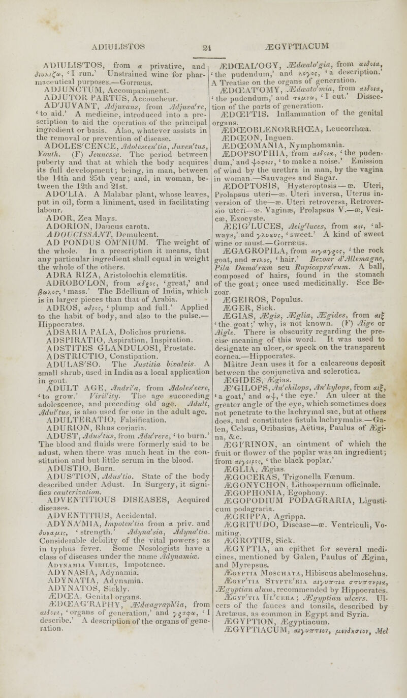 ^GYPTIACUM ADIULIS'TOS, from tt privative, and i feuhigu, ' I run.' Unstrained wine for phar- maceutical purposes.—Gorrasus. AD.IUNCTUM, Accompaniment. ADJUTOR PARTUS, Accoucheur. AD'JUVANT, Jhljuvans, from Mjuva'rc, ' to aid.' A medicine, introduced into a pre- scription to aid the operation of the principal ingredient or basis. Also, whatever assists in the removal or prevention of disease. ADOLES'CENCE, Adolcscen'tia, Juveritus, Youth. (F) Jeunesse. The period between puberty and that at which the body acquires its full development; being, in man, between the 14th and 25th year; and, in woman, be- tween the 12th and 21st. ADO'LIA. A Malabar plant, whose leaves, put in oil, form a liniment, used in facilitating labour. ADOR, Zea Mays. ADORION, Daucus carota. ADOUCfSSAjYT, Demulcent. AD PONDUS OM'NIUM. The weight of the whole. In a prescription it means, that any particular ingredient shall equal in weight the whole of the others. ADRA RIZA, Aristolochia clematitis. ADROBO'LON, from *<fgoc, 'great,' and /Sukoc, ' mass.' The Bdellium of India, which is in larger pieces than that of Arabia. ADROS, afpoc, ' plump and full.' Applied to the habit of body, and also to the pulse.— Hippocrates. ADSARIA PALA, Dolichos pruriens. ADS PI RATIO, Aspiration. Inspiration. ADST1TES GLANDULOS1, Prostate. ADSTRICTIO, Constipation. ADUEAS'SO. The Justitia bivalvis. A small shrub, used in India as a local application in gout. ADULT AGE, Andri'a, from Adoles'cere, 'to grow.' VlrU'iUj. The age succeeding adolescence, and preceding old age. Advil, Advt'tus, is also used for one in the adult age. ADULTERATIO, Falsification. ADURION, Rhus coriaria. ADUST, Ailus'tus, from Adu'rerc, ' to burn.' The blood and fluids were formerly said to be adust, when there was much heat in the con- stitution and but little serum in the blood. ADUSTIO, Burn. ADUS'TION, Adus'tio. State of the body described under Adust. In Surgery, it signi- fies cauterization. ADVENTITIOUS DISEASES, Acquired diseases. ADVENTITIUS, Accidental. ADYNA'MIA, Impoten'tia from a. priv. and £uva.fjLtc, ' strength.' Adyna'sia, Adyna'tia. Considerable debility of the vital powers; as in typhus fever. Some Nosologists have a class of diseases under the name Adynamia. Adynamia Virilis, Impotence. ADYNASIA, Adynamia. ADYNATIA, Adynamia. ADYNATOS, Sickly. 7E1MEA. Genital organs. TEDCEAG'RAPIIY, JEdfBagra'ph'ia, from aiJ'.u, 'organs of generation,' and ygx<pu, 'I describe.' A description of the organs of gene- ration. iEDOZAL'OGY, JEdaaW'g'ut, from ««JW, the pudendum,' and Myos, 'a description.' A Treatise on the organs of generation. JEDCEAT'OMY, Mdwato'mia, from aiSot*, 'the pudendum,' and rtpvu, 'I cut.' Dissec- tion of the parts of generation. iEDGEl'TlS. Inflammation of the genital organs. iEDCEOBLENQRRHCEA, Leucorrhcca. iEDOSON, Insuen. iEDCEOMAN'lA, Nymphomania. ^DOPSO'PHIA, from «/JW, ' the puden- dum,' and -\.oqtiv, ' to make a noise.' Emission of wind by the urethra in man, by the vagina in woman.—Sauvages and Sagar. .EDOPTOS1S, Hysteroptosis —ffi. Uteri, Prolapsus uteri—se. Uteri inversa, Uterus in- version of the—ae. Uteri retroversa, Retrover- sio uteri—ce. Vaginae, Prolapsus V.—ae, Vesi- cae, Exocyste. iEEIG'LUCES, Aeig'lvces, from ah, 'al- ways,' and yxvHvc, ' sweet.' A kind of sweet wine or must.—GorraEus. ^EGAGROPILA, from *iy*yi>o;, -the rock goat, and ttixoc, ' hair.' Bezoar d\1llemagnc, Pila Dama'rum seu Rupicapra'rum. A ball, composed of hairs, found in the stomach of the goat; once used medicinally. See Be- zoar. ^GEIROS, Populus. iEGER, Sick. iEGIAS, JEgis, JEglia, JEgides, from «/£ 'the. goat;' why, is not known. (F) Aige or Aigle. There is obscurity regarding the pre- cise meaning of this word. It Was used to designate an ulcer, or speck on the transparent cornea.—Hippocrates. Maitre Jean uses it for a calcareous deposit between the conjunctiva and sclerotica. ^GIDES, iEgins. ^.'GILOPS, An'chilops, An'kylops, from a/ff, ' a goat,' and a>-\., ' the eye.' An ulcer at the greater ansrle of the eye, which sometimes does not penetrate to the lachrymal sac, but at others does, and constitutes fistula lachrymalis.—Ga- len, Celsus, Oribasius, Aetius, Paulus of jEgi- na, &c. iEGI'RINON, an ointment of which the fruit or flower of the poplar was an ingredient; from Aiyapo;, ' the black poplar.' iEGLIA, iEgias. iEGOOERAS, Trigonella Foenum. jEGONYCHON, Lithospernum officinale. jEGOPHONIA, Egophony. .EGOPODIUM PODAGRARIA, Ligusti- cum podagraria. jEGRIPPA, Agrippa. JEGR1TUDO, Disease—as. Ventriculi, Vo- miting. ^GROTUS, Sick. jEGYPTIA, an epithet for several medi- cines, mentioned by Galen, Paulus of iEgina, and Myrepsus. jEgyptia Moschata, Hibiscus abelmoschus. ./Egyp'tia Styptf/ria Aiyvrnt,± s-Tvyrrxpiu, JEgyptian alum,recommended by Hippocrates. Sgvp'tuUl'cera; JEgyptian ulcers. Ul- cers of the fauces and tonsils, described by Aretaeus, as eommon in Eo-ypt and Syria. iEGYPTION, iEgyptiacum. AIGYPTIACUM, tuyuTrrtov, ptvfoaiov, Mel