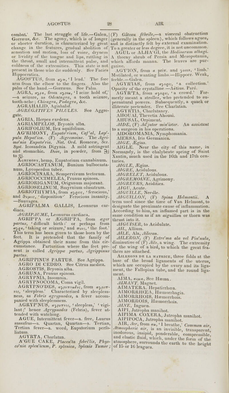 combat.' The last struggle of life.— Galen, Gorrceus, &c. The agony, which is of longer or shorter duration, is characterized by great change in the features, gradual abolition of sensation and motion, loss of voice, dryness or lividity of the tongue and lips, rattling in the throat, small and intermittent pulse, and coldness of the extremities. This state is not present in those who die suddenly. See Facies Hippocratica. AGOS'TUS, from aya,,'I lead.' The fore arm from the elbow to the fingers. Also the palm of the hand.—Gorrreus. See Palm. AGRA, ajpa, from etypice, 'I seize hold of,' —a seizure, as Odontagra, a tooth seizure, tooth-ache ; Chiragra, Podagra, &c. AGRAHALID, Agiahalid. AGRltGATIVES PILULES. See Aggre- gate. AGRIA, Herpes exedens. AGRIAMPELOS, Bryonia alba. AGRIFOLIUM, Ilex aquifolium. AG'RIMOiNY, Eupato'rium, Cqf'al, Lap'- pula Hepat'ica. (F) Aigrcmoine. The Agri- mo'nia Eupato'ria. Nat. Ord. Rosacea, Sex. Syst. Icosandria Digynia. A mild astringent and stomachic. Dose, in powder, from J)j t03i- Agrimony, hemp, Eupatorium cannabinum. AGRIOCASTANUM, Bunium bulbocasta- num, Lycoperdon tuber. AGRIOCINARA, Sempervivum tectorum. AGRICOCCIMELEA, Prunus spinosa. AGRIORIGANUM, Origanum majorana. AGRIOSELINUM, Smyrnium olusatrum. AGRIOTHYM'IA, from ctyejoc, 'ferocious,' and d-ujutss, 'disposition-' Ferocious insanity. —Sauvages. AGRIPALMA GALLIS, Leonurus car- diaca. AGRIPAUME, Leonurus cardiaca. AGRIP'PA or iEGRIFTA, from ager partus, ' difficult birth:' or perhaps from <*>§«, ' taking or seizure,' and jtguc, ' the foot.' This term has been given to those born by the feet. It is pretended that the family of Agrippa obtained their name from this cir- cumstance. Parturition where the feet pre- sent is called Agrippa partus, Agrippinus partus. AGRIPPINUS PARTUS. See Agrippa. AGRO DI CEDRO. See Citrus medica. AGROSTIS, Bryonia alba. AGRUNA, Prunus spinosa. AGRYPNIA. Insomnia. AGRYPNOCOMA, Coma vigil. AGRYPNO'DES, 'j.ypu7rva>S'»t;, from etypu7r- voc, ' sleepless.' Characterized by sleepless- ness, as Febris agrypnodes, a fever accom- panied with sleeplessness. AGRYP'NUS, aypvTrvoc, ' sleepless,' ' vigi- lant;' hence Agrypnodes (Febris), fever at- tended with watching. AGUE, Intermittent fever—a. free, Laurus sassafras—a. Quartan, Quartan—a. Tertian, Tertian fever—a. weed, Eupatorium perfo- liatum. AGYRTA, Charlatan. A'GUE CAKE, Placen'ta febri'lis, Phys- co'nia splen'icum, P. splenica, Splcnis Tumor; (F) Gateau f6bri1c,—a visceral obstruction (generally in the spleen), which follows agues, and is distinctly felt by external examination. To a greater or less degree, it is not uncommon. AGUE or ALHA'GI, the Hedisarum allwgi. A thorny shrub of Persia and Mesopotamia, which affords manna. The leaves are pur- gative. AGY'ION, from a. priv. and yviov, * limb.' Mutilated, or wanting limbs.—Hippocr. Weak, feeble.—Galen. AGYR'IAS, from ayvgn, ' a collection.' Opacity of the crystalline.—Aetius. Pare. AGYR'TA, from uyv^ic, 'a crowd.' For- merly meant a stroller, who pretended to su- pernatural powers. Subsequently, a quack or illiterate pretender. See Charlatan. AGYRTIA, Charlatanry. AHOUAI, Thevetia Ahouai. AHUSAL, Orpiment. AIDE, (F) Ad'jutor min'ister. An assistant to a surgeon in his operations. AIDOROMANIA, Nymphomania. AIERSA. Iris Germanica. AIGE, iEgias. AIGLE. Near the city of this name, in Normandy, is the chalybeate spring of Saint Xantin, much used in the IGth and 17th cen- turies. AIGLE, iEgias. AIGRE, Acidulous. AIGRELET, Acidulous. AIGREMOIJVE, Acrimony. AIGREURS, Acidities. AIGU, Acute. AIGUILLE, Needle. AIGUILLOJY, (F) Spina Helmontii. A term used since the time of Van Helmont, to designate the proximate cause of inflammation. According to him, an inflamed part is in the same condition as if an aiguiilon or thorn was thrust into it. AIGUISER, to Acidulate. AIL, Allium. AILE, Ala, Aileron. AILERON, (F) Extre'ma ala vel Pin'nula, diminutive of (F) Ailc, a wing. The extremity of the wing of a bird, to which the great fea- thers are attached. Ailerons de la matrice, three folds at the base of the broad ligaments of the uterus, which are occupied by the ovary and its liga- ment, the Fallopian tube, and the round liga- ment. AIMA, cti/u*., See Haema . AIMAJYT. Man-net. AIMATERA. Hepatirrhcea. AIMORRHCEA, Hcemonhao-ia. A1MORRHOIS, Haemorrhois. AIMORROIS, Hoemorrhois. AIJYE, Inguen. A1PI, Jatropha manihot. AJPJMA COXERA, Jatropha manihot. A1PIPOCA, Jatropha manihot. AIR, Aer, from ««, < I breathe,' Common air, Atmospheric air, is an invisible, transparent inodorous, insipid, ponderable, compressible, and elastic fluid, which, under the form of the atmosphere surrounds the earth to the height of 15 or 10 leagues.