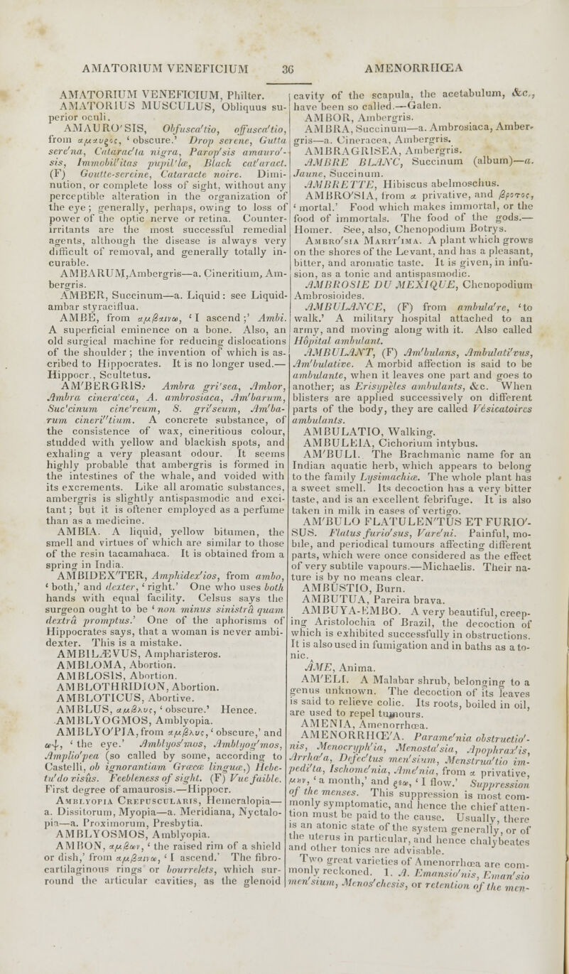 AMATORIUM VENEFICIUM, Philter. AMATORIUS MUSCULUS, Obliquus su- perior oculi. AMAURO'SIS, Obfusca'lio, offusca'tio, from a/uxu^s, ' obscure.' Drop serene, Gutta serc'na, Catarac'la nigra, Parop'sis amauro'- sis, lmmobil'itas pupil'ke, Black cat!aract. (F) Goutte-sereine, Cataracte noire. Dimi- nution, or complete loss of sight, without any perceptible alteration in the organization of the eye ; generally, perhaps, owing to loss of power of the optic nerve or retina. Counter- irritants are the most successful remedial agents, although the disease is always very difficult of removal, and generally totally in- curable. AMBARUM,Ambergris—a. Cineritium, Am- bergris. AMBER, Succinum—a. Liquid: see Liquid- ambar styraciflua. AMBE, from ajufi*iva>, 'I ascend;' Ambi. A superficial eminence on a bone. Also, an old surgical machine for reducing dislocations of the shoulder ; the invention of which is as- cribed to Hippocrates. It is no longer used.— Hippocr., Scultetus. AM'BERGRIS.- Ambra gri'sea, Ambor, Ambra cincra'cea, A. ambrosiaca, Am'bar a in, Suc'cinum cine'reum, S. gri'seum, Am'ba- rum cineritium. A concrete substance, of the consistence of wax, cineritious colour, studded with yellow and blackish spots, and exhaling a very pleasant odour. It seems highly probable that ambergris is formed in the intestines of the whale, and voided with its excrements. Like all aromatic substances, ambergris is slightly antispasmodic and exci- tant ; but it is oftener employed as a perfume than as a medicine. AMBIA. A liquid, yellow bitumen, the smell and virtues of which are similar to those of the resin tacamahaca. It is obtained from a sprinc in India. AMBIDEX'TER, Amphidex'ios, from ambo, ' both,' and dexter, ' right.' One who uses both hands with equal facility. Celsus says the surgeon ought to be ' non minus sinistra quam dextra promplus.' One of the aphorisms of Hippocrates says, that a woman is never ambi- dexter. This is a mistake. AMB1LJSVUS, Ampharisteros. AMBLOMA, Abortion. AMBLOS1S, Abortion. AMBLOTHRIDION, Abortion. AMBLOTICUS, Abortive. AMBLUS, uf*8\v;, 'obscure.' Hence. AMBLYOGMOS, Amblyopia. AMBLYOTIA,from x.fji@\uc,1 obscure,' and a>4-, ' the eye.' Amblyos'mos, Amblyog'mos, Amplio'pea (so called by some, according to Castelli. ob ignorantiam Grazca. lingua,) Hebe- tu'do visits. Feebleness of sight. (F)Vucfaiblc. First degree of amaurosis.—Hippocr. Amblyopia Crepuscularis, Hemeralopia— a. Dissitorum, Myopia—a. Meridiana, Nyctalo- pin—a. Proxiinorum, Presbytia. AMBLYOSMOS, Amblyopia. AMBON, *f*@a>v, ' the raised rim of a shield or dish,' from A/u0a.tyu, ' I ascend.' The fibro- cartilaginous rings or bourrehts, which sur- round the articular cavities, as the glenoid cavity of the scapula, the acetabulum, &c,; have been so called.—Galen. AMBOR, Ambergris. AM BRA, Wuccinum—a. Ambrosiaca, Amber- gris—a. Cineracca, Ambergris. AMBRAGR1SEA, Ambergris. AMBRE BLANC, Succinum (album)—a. Jaune, Succinum. AMBRETTE, Hibiscus abelmoschus. AMBRO'SIA, Irom * privative, and fiporoc, ' mortal.' Food which makes immortal, or the food of immortals. The food of the gods.— Homer. See, also, Chenopodium Botrys. Ambro'sia Marit'ima. A plant which grows on the shores of the Levant, and has a pleasant, bitter, and aromatic taste. It is given, in infu- sion, as a tonic and antispasmodic. AMBROS1E DU MEXIQUE, Chenopodium Ambrosioides. AMBULANCE, (F) from ambula'rc, 'to walk.' A military hospital attached to an army, and moving along with it. Also called Hopital ambulant. AMBULANT, (F) Am'bulans, Ambulati'vus, Am'bulative. A morbid affection is said to be ambulanle, when it leaves one part and goes to another; as Erisypeles ambulants, &c. When blisters are applied successively on different parts of the body, they are called Vdsicatoircs ambulants. AMBULATIO, Walking. AMBULE1A, Cichorium intybus. AM'BULl. The Brachmanic name for an Indian aquatic herb, which appears to belong to the family Lysimachia. The whole plant has a sweet smell. Its decoction has a very bitter taste, and is an excellent febrifuge. It is also taken in milk in cases of vertio-o. AM'BULO FLATULEN'TUS ETFURIO'- SUS. Flatus furio'sus, Vare'ni. Painful, mo- bile, and periodical tumours affecting different parts, which were once considered as the effect of very subtile vapours.—Michaelis. Their na- ture is by no means clear. AMBUSTIO, Burn. AMBUTUA, Pareira brava. AMBUYA-EMBO. A very beautiful, creep- ing Aristolochia of Brazil, the decoction of which is exhibited successfully in obstructions. It is also used in fumigation and in baths as ato- nic. AME, Anima. AM'ELI. A Malabar shrub, belonging to a genus unknown. The decoction of fts leaves is said to relieve colic. Its roots, boiled in oil, are used to repel tujnours. AMENTA, Amenorrhcea. AMENORRHCE'A. Paramenia obstmctU,'- M»v a month, and ^, ' I flow.' Suppression oj the menses. This suppression is most com- monly symptomatic, and hence the chief atten- tion must 1,(, paid to the cause. Usually, there is an atonic state of the system generally or of the uterus in particular, and hence chalybeatcs and other tonics are advisable. Two great varieties of Amenorrhcea are com- monly reckoned 1. ,?. Emansu/nis, Em<m'sio men sium, Mmos'chcsis, or retention of the men-