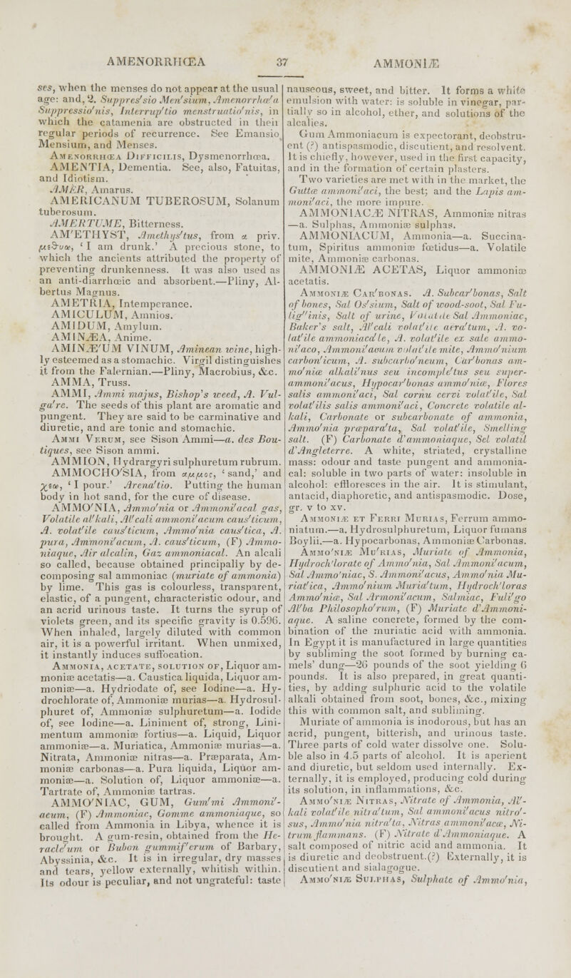 scs, when the menses do not appear at the usual age: and, 2. Suppres'sio Men'sium, Amenorrhafa Sapprcssio'nis, Interrup'tio menstruatic/nis, in which the catamenia are obstructed in then regular periods of recurrence. Wee Emansio Mensium, and Menses. Amenorrhea Difficilis, Dysmenorrhea. AMENTIA, Dementia. See, also, Fatuitas, and Idiotism. . JM,'■'./{, Amarus. AMERICANUM TUBEROSUM, Solanum tuberosum. AMER Tl ME, Bitterness. AM'ETIIYST, Amcthijs'tus, from * priv. (jit$-uai, ' I am drunk.' A precious stone, to which the ancients attributed the property of preventing drunkenness, tt was also used as an anti-diarrhceic and absorbent.—Pliny, Al- bertus Magnus. AMETR1A, Intemperance. AMICULUM, Amnios. AMIDUM, Amylum. AMIN/EA, Anime. AMIN.E'UM VINUM, Aminean icinc, high- ly esteemed as a stomachic. Virgil distinguishes it from the Falernian.—Pliny, Macrobius, &c. AMMA, Truss. AMMI, Ammi ma jus, Bishop's weed, A. Vul- ga'rc. The seeds of this plant are aromatic and pungent. They are said to be carminative and diuretic, and are tonic and stomachic. Ammi Vf.rum, see Sison Ammi—a, des Bou- tiques, see Sison ammi. AMM ION, H ydrargyri sulphuretum rubrum. AMMOCHO'SIA, from a^oc, ' sand,' and Xia>i ' I pour.' Arena'tio. Putting the human body in hot sand, for the cure of disease. AMMO'NIA, Ammo'nia or Ammoni'acal gas, Volatile al'kali, Alfcali ammoni'acum caus'ticum, A. volat'ile caus'ticum, Ammo'nia caus'tica, A. pura, Ammoni'acum, A. caus'ticum, (F) Ammo- niaque, Air alcalin, Gaz ammoniacal. An alcali so called, because obtained principally by de- composing sal ammoniac (muriate of ammonia) by lime. This gas is colourless, transparent, elastic, of a pungent, characteristic odour, and an acrid urinous taste. It turns the syrup of violets green, and its specific gravity is 0.59G. When inhaled, largely diluted with common air, it is a powerful irritant. When unmixed, it instantly induces suffocation. Ammonia, acetate, solution of, Liquor am- monias acetatis—a. Caustica liquida, Liquor am- monias—a. Hydriodate of, see Iodine—a. Hy- drochlorate of, Ammonias murias—a. Hydrosul- phuret of, Ammonias sulphuretum—a. Iodide of, see Iodine—a. Liniment of, strong, Lini- mentum ammonias fortius—a. Liquid, Liquor ammonias—a. Muriatica, Ammonias murias—a. Nitrata, Ammonias nitras—a. Prasparata, Am- monias carbonas—a. Pura liquida, Liquor am- monias—a. (Solution of, Liquor ammonias—a. Tartrate of, Ammonias tartras. AMMO'NIAC, GUM, Gum'mi Ammoni'- acum, (F) Ammoniac, Gomme ammonia que, s<> called from Ammonia in Libya, whence it is brought. A gum-resin, obtained from the Ile- raclc'um or Bubon gammif'erum of Barbary, Abyssinia, &c. It is in irregular, dry masses and tears, yellow externally, whitish within. Its odour is peculiar, and not ungrateful: taste nauseous, sweet, and bitter. It forms a whito emulsion with water: is soluble in vinegar, par- tially so in alcohol, ether, and solutions of the alcalies. Gum Ammoniacum is expectorant, deobstru- ent (?) antispasmodic, discuticnt, and resolvent. It is chiefly, however, used in the first capacity, and in the formation of certain plasters. Two varieties are met with in the market, the GuttcB ammoni'iiri, the best; and the Lapis am- moni'aci, the more impure. AMMON1AC/E NITRAS, Ammonias nitras —a. Sulphas, Ammonias sulphas. AMMONIACUM, Ammonia—a. Suecina- tum, Spiritus ammonias foetidus—a. Volatile mite, Ammonias carbonas. AMMONITE ACETAS, Liquor ammonias acetatis. Ammoni* Car'bonas. A. Sabcar'bonas, Salt of bones, Sal Os'sium, Salt of wood-soot, Sal Fu- liginis, Salt of urine, Vol aide Sal Ammoniac, Barker's salt, Al'cali volatile air a'turn, .1. vo- latile ammoniaca!Ic, A. volat'ile ex sale ammo- ni'aco, Ammoni'aoam volatile mile, Ammo' n'/iiin carbon'icum, A. subcarbo'neum, Car'bonas am- mo'nia: alkali'nus scu incomple'tus seu super- ammoni'acus, Ilijpocar'bonas ammo'nia:, Flares salis ammoni'act, Sal cornu cervi volat'ile, Sal volat'ilis salis ammoni'aci, Concrete volatile al- kali, Carbonate or subcarbonate of ammonia, Ammo'nia, prapara'ta, Sat volat'ile, Smelling salt. (F) Carbonate d'ammo niaque, Set volatil d'Anglctcrre. A white, striated, crystalline mass: odour and taste pungent and ammonia- cal: soluble in two parts of water: insoluble in alcohol: effloresces in the air. It is stimulant, antacid, diaphoretic, and antispasmodic. Dose, gr. v to xv. Ammonite et Ferri Murias, Ferrum ammo- niatum.—a. Hydrosulphuretum, Liquor fumans Boylii.—a. Hy pocarbonas, AmmoniaeCarbonas. Ammo'nia Mu'rias, Muriate of Ammonia, Hijdroch'lorate of Ammo'nia, Sal Ammoni'acum, Sal Ammo'niac, S. Ammoni'acus, Ammo'nia Mu- riatica, Ammo'nium Muria'tu.m, Hadroch'loras Ammo'nia:, Sal Armoni'acum, Salmiac, Full'go Al'ba Philosopho'rum, (F) Muriate d'Ammoni- aque. A saline concrete, formed by the com- bination of the muriatic acid with ammonia. In Egypt it is manufactured in large quantities by subliming the soot formed by burning ca- mels' dung—20 pounds of the soot yielding G pounds. It is also prepared, in great quanti- ties, by adding sulphuric acid to the volatile alkali obtained from soot, bones, &c, mixing this with common salt, and subliming. Muriate of ammonia is inodorous, but has an acrid, pungent, bitterish, and urinous taste. Three parts of cold water dissolve one. Solu- ble also in 4.5 parts of alcohol. It is aperient and diuretic, but seldom used internally. Ex- ternally, it is employed, producing cold during its solution, in inflammations, &c. Ammo'nitf. Nitras, Nitrate of Ammonia, Al'- kali volat'ile nilia'inm, Sal ammoni'acus nitro'- sus, Ammo'nia nitra'ta, Nitras ammoni'aca, Ni- t-rum jiammans. (F) Nitrate d'.lmntoniaque. A salt composed of nitric acid and ammonia. It is diuretic ami deobstruent.(?) Externally, it is discutient and sialagogue. Ammo'nia Sulphas, Sulphate of Ammo'nia,