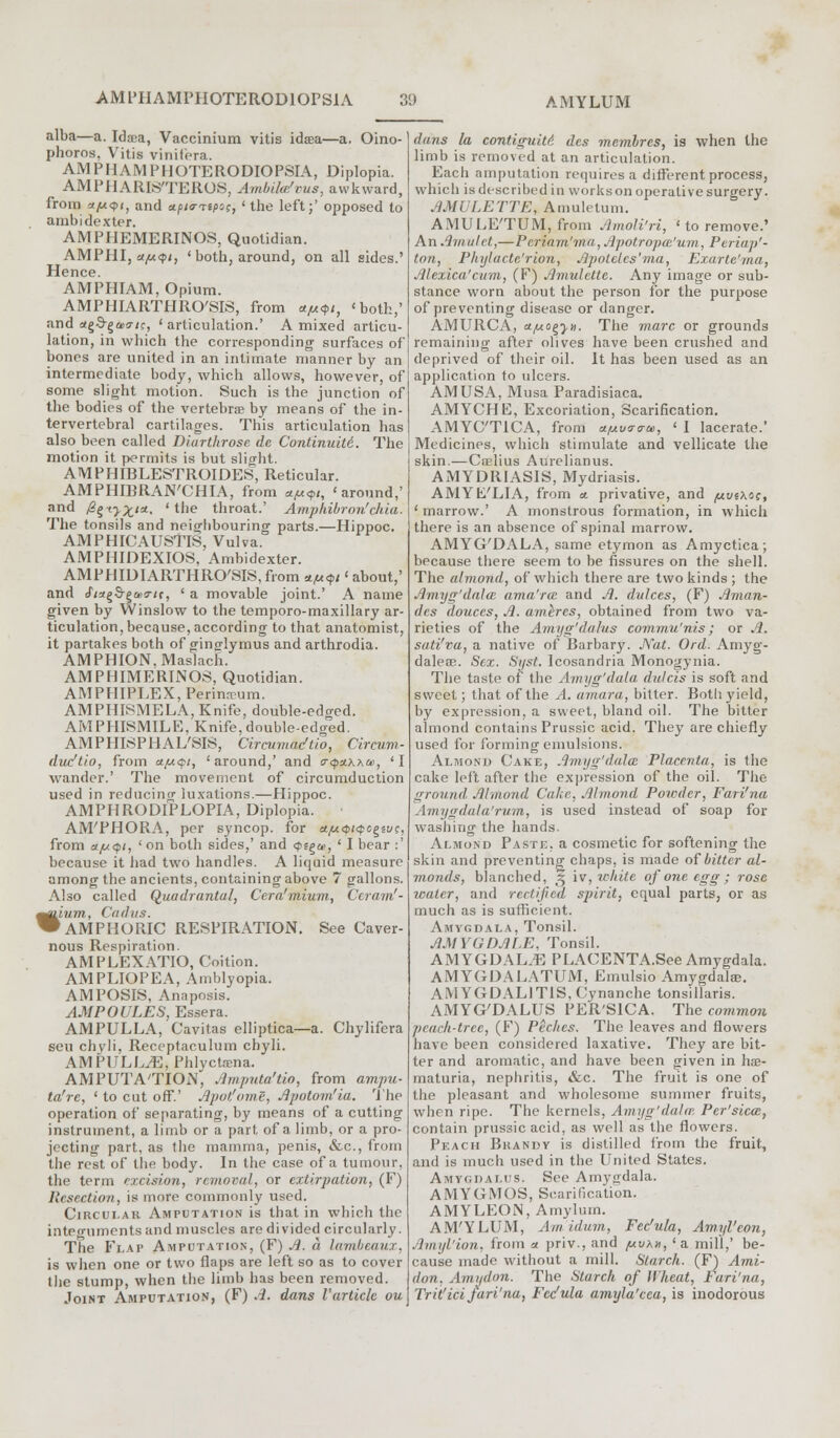alba—a. Idjea, Vaccinium vitis idsea—a. Oino- phoros, Vitis vinifera. AMPHAMPHOTERODIOPSIA, Diplopia. AMPHARIS'TEROS, Ambilm'cus, awkward, from a/*<pi, and upiarnpcs, 'the left;' opposed to ambidexter. AMPHEMERINOS, Quotidian. AMPHI, a/u<pi, ' both, around, on all sides.' Hence. AMPHIAM, Opium. AMPHIARTHRO'SIS, from *ju<pi, 'both,' and ct^d-^aori;, 'articulation.' A mixed articu- lation, in which the corresponding surfaces of bones are united in an intimate manner by an intermediate body, which allows, however, of some slight motion. Such is the junction of the bodies of the vertebra by means of the in- tervertebral cartilages. This articulation has also been called Diarthrosc de Continuiti. The motion it permits is but slight. AMPHIBLESTROIDES, Reticular. AMPHIBRAN'CHIA, from */u<f,t, 'around,' and fi^ty^m, 'the throat.' Amphibron'clua. The tonsils and neighbouring parts.—Hippoc. AMPHICAUSTIS, Vulva. AMPHIDEXIOS, Ambidexter. AMPHIDIARTHRO'SIS, from *M<pi' about,' and cf^S-gaxr/c, ' a movable joint.' A name given by Winslow to the temporo-maxillary ar- ticulation, because, according to that anatomist, it partakes both of ginjrlymus and arthrodia. AMPHION,Maslach. AMP HIM ERIN OS, Quotidian. AMPHIPLEX, Perimcum. AMPHISMELA, Knife, double-edged. AMPHISMILE, Knife, double-edged. AMPHISPHAL'SIS, Circumacftio, Circum- duc'tio, from a/*<pi, 'around,' and <r<p*xx&>, 'I wander.' The movement of circumduction used in reducing luxations.—Hippoc. AMPHRODIPLOPIA, Diplopia. AM'PHORA, per syncop. for atjuQKpcgivc, from a/u<pi, 'on both sides,' and <pe^m, ' I bear :' because it had two handles. A liquid measure among the ancients, containing above 7 gallons. Also called Quadrantal, Cera'mium, Ceramf- ium, Cadus. AMPHORIC RESPIRATION. See Caver- nous Respiration. AMPLEXATIO, Coition. AMPLIOPEA, Amblyopia. AMPOSIS, Anaposis. AMPOULES, Essera. AMPULLA, Cavitas elliptica—a. Chylifera sen chyli, Receptaculum chyli. AMPULLAE, Phlyctsena. AMPUTA'TION, Amputa'tio, from ampu- ta'rc, ' to cut off.' Apot'ome, Apotom'ia. The operation of separating, by means of a cutting instrument, a limb or a part of a limb, or a pro- jecting part, as the mamma, penis, &c, from the rest of the body. In the case of a tumour, the term excision, removal, or extirpation, (F) Resection, is more commonly used. Circular Amputation is that, in which the integuments and muscles are divided circularly. The Flap Amputation, (F) A. a lambeauz, is when one or two flaps are left so as to cover the stump, when the limb has been removed. Joint Amputation, (F) A. dans Vartick ou ^41 dans la contiguity des membres, is when the limb is removed at an articulation. Each amputation requires a different process, which is described in works on operative surgery. AMULETTE, Amuletum. AMULE'TUM, from Amoli'ri, ' to remove.' An Amulet,—Periam'ma, Apotropai'um, Periap'- ton, Phylacte'rion, Ap oleics'ma, Exartc'ma, Alexica'cum, (F) Amulette. Any image or sub- stance worn about the person for the purpose of preventing disease or danger. AMURCA, et/mo^yn. The marc or grounds remaining after olives have been crushed and deprived of their oil. It has been used as an application to ulcers. AMUSA, Musa Paradisiaca. AMYCHE, Excoriation, Scarification. AMYC'TICA, from a/mua-a-te, ' 1 lacerate.' Medicines, which stimulate and vellicate the skin.—Crelius Aurelianus. AMYDRIASIS, Mydriasis. AMYh/LIA, from a. privative, and /uuexoe, ' marrow.' A monstrous formation, in which there is an absence of spinal marrow. AMYG'DALA, same etymon as Amyctica; because there seem to be fissures on the shell. The almond, of which there are two kinds ; the Amyg'dala ama'ree and A. dulces, (F) Aman- des douccs, A. amtres, obtained from two va- rieties of the Amyg'dalus commu'nis; or A. sati'va, a native of Barbary. Nat. Ord. Amyg- daleae. Sex. Syst. Icosandria Monogynia. The taste of the Amyg'dala dulcis is soft and sweet; that of the A. amara, bitter. Both, yield, by expression, a sweet, bland oil. The bitter almond contains Prussic acid. They are chiefly used for forming emulsions. Almond Cake, Amyg'dala Placenta, is the cake left after the expression of the oil. The ground Almond Cake, Almond Powder, Fari'na Amygdala'rum, is used instead of soap for washing the hands. Almond Paste, a cosmetic for softening the skin and preventing chaps, is made of bitter al- monds, blanched, 3 iv, white of one egg ; rose water, and rectified spirit, equal parts, or as much as is sufficient. Amygdala, Tonsil. AMYGDALE, Tonsil. AMYGDALAE PLACENTA.See Amygdala. AMYGDALATUM, Emulsio Amygdala?. AMYGDALITIS, Cynanche tonsillaris. AMYG'DALUS PER'SICA. The common peach-tree, (F) Peches. The leaves and flowers have been considered laxative. They are bit- ter and aromatic, and have been given in hse- maturia, nephritis, &c. The fruit is one of the pleasant and wholesome summer fruits, when ripe. The kernels, Amyg'dala?. Per'sica, contain prussic acid, as well as the flowers. Peach Brandy is distilled from the fruit, and is much used in the United States. Amygdalus. See Amygdala. AMYGMOS, Scarification. AMYLEON, Amylum. AM'YLUM, Am'idum, Fec'ula, Amyl'eon, Jlmyl'ion, from a priv., and /uvhn, 'a mill,' be- cause made without a mill. Starch. (F) Ami- don. Amydon. The Starch of Wheat, Fari'na, Tr it'ici fari'na, Fec'ula amyla'cca, is inodorous