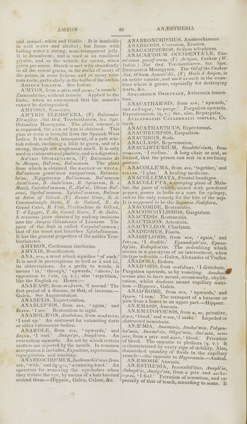 and insipid, white and friable. It is insoluble in cold water and alcohol; but forms with boiling water a strong, semi-transparent jelly. It is demulcent, and is used as an emollient glyster, and as the vehicle for opium, when given per anum. Starch is met with abundantly in all the cereal grains, in the stalks of many of the palms, in some lichens, and in many tube- rous roots, particularly in the bulbs of the orchis. Amylum Iodatum. See Iodine. A'MYON, from a. priv. and //u*«, 'a muscle.' Emuscula'tus, without muscle. Applied to the limbs, when so extenuated that the muscles cannot be distinguished. AMYOS1S, Synezizis. AM'YRIS ELEMIF'ERA, (F) Balsamicr EWimiferc. Nat. Ord. Terebinthaceas, Sex. Syst. Octandria Monogynia. The plant whence, it is supposed, the gum ei/emi is obtained. This gum or resin is brought from the Spanish West Indies. It is soflish, transparent, of a pale whi- tish colour, inclining a little to green, and of a strong, though not unpleasant smell. It is only used in ointmentsandplasters, and is a digestive. Am'yris Opobal'samum, (F) Balsamier tic la Mcccjuc, Bal'scm, Bal'samum. The plant from which is obtained the balsam of mecca, Bal'samum genui'num antiquo'rum, Balsame- la'on, JEgyptiacum Bal'samum, Bal'samum Asiat'icum, B- Juda'icum, B. Syriacum, B. e Mecca, Cpccobal'samum, B. Alpi'ni, Oleum BaV- sami, Opobal'samum, Xylobal'samum, Balsam or Balm of Gilead. (F) Baume blanc, B. de Constantinople Mane, B. de Galaad, B. du Grand Cuire, B. Vrai, Tir'ebinthine dc Gilead, T. d'Egypte, T. du Grand Kaire, T. dc Judde. A resinous juice obtained by making incisions into the j'hpyris Gileadensis of Linnseus. The juice of the fruit is called CarpobaVsamum; that of the wood and branches Xylobal'samum. It has the general properties of the milder Tere- binthinates. AMY RON, Carthamus tinctorius. AMYXIS, Scarification. ANA, uva, a word which signifies ' of each.' It is used in prescriptions as well as a and aa, its abbreviations. As a prefix to words, it means 'in,' 'through,' 'upwards,' ' above,'in opposition to Cata, (q. v.) ; also ' repetition,' like the English re. Hence,— ANAB'ASIS, from ctv*fi*i»a>, <I ascend.' The first period of a disease, or that, of increase.— Galen. See Augmentation. ANABEXIS, Expectoration. ANABLEP'SIS, from av=t, ' again,' and Bxcra. ' I see.' Restoration to sight. AN ABOLJE'ON, Jlnaboleus, from ava/2**x&>, 'I cast up.' An ointment for extracting darts or other extraneous bodies. ANAB'OLE, from *v*, ' upwards,' and @*xxa>, 'I cast.' Anagofge, Anaph'ora. An evacuation upwards. An act by which certain matters are rejected by the mouth. In common acceptation it includes, Expuition, expectoration, regurgitation, and vomiting. ANABROCHIS'MUS..^Hrt/;roHr///V7»i/.9,from ava, ' with,' and /Sg'^-c, ' a running knot. An operation for removing the eye-lashes when they irritate the eye. by means of a hair knotted around them.—Hippocr., Galen, Celsus, &c. ANABRONCIIISMUS, Anabrochismus. ANABROSIS, Corrosion, Erosion. ANACAMPSERQS, Sedum telephiam. ANACAR'DIUM OCCIDENTA'LE, Cas- su'vium pornif ervm, (F) Ac'ajou, Cashew (IV. Indies ) Nat Ord. Terebinthace®, Sex. Syst. Enneandria Monogynia. The Oil of the Cashew Nut, O'learn Anaai'r'dii, (F) Hu/le d.'lcajou, is an active caustic, and used as such in the coun- tries where it grows, especially for destroying warts, &.C. Anacardium Orientale, Avicennia tomen- tosa. ANACATHAR'SIS, from stvet, 'upwards,' and xaS-=t/g6<v, ' to purge.' Purgation upwards. Expectoration, (q. v.) See, also, Repurgatio. Anacatharsis Catarrhalis simplex, Ca- tarrh. ANACATHARTICUS, Expectorant. ANACHREMPSIS, Exspuition. ANACHRON, Soda. ANACLASIS, Repercussion. ANACLINTE'RIUM, Recubito'rium, from om'jlkxivo!, ' I recline.' A long chair or seat, so formed, that the person can rest in a reclining posture. ' ANACOLLE'MA, from *va, 'together,' and x.rjK\'xco, 'I glue.' A healing medicine. ANACOLLEMATA, Frontal bandages. ANACOLUPTA, a creeping plant of Mala- bar, the juice of which, mixed with powdered pepper, passes in India as a cure for epilepsy, and as the only remedy for the bite of the naja. It is supposed to be the Zapania Nodiftora. ANACOMIDE, Restauratio. ANACONC11YLISMOS, Gargarism. ANACTESIS, Restauratio. ANACTIRION, Artemisia. ANACYCLEON, Charlatan. ANADESMUS, Fascia. ANADIPLO'SIS, from *v«, 'again,' and S'lTrKcce, 'I double.' Epanadiplo'sis, Epana- lep'sis, Reduplica'tio. The redoubling which occurs in a paroxysm of an intermittent, when its type is double.—Galen, Alexander of Tralles. ANADORA, Ecdora. ANAD'OSIS, from etvufiftgfu, ' I distribute.'^ Purgation upwards, as by vomiting. AnadosiW seems also to have meant, occasionally, chylifi- cation, whilst diadosis meant capillary nutri- tion —Hippocr., Galen. ANAD'ROME, from avct, ' upwards,' and $gtt*ie, < I run.' The transport of a humour or pain from a lower to an upper part.—Hiuoocr ANAEMASIS, Anamiia hippocr. _ AN,EMATOPOE'SIS, from «, «,, privative xif**, 'blood,' and vot,a,,<I make.' Impeded or obstructed hsematosis. AN.E'MIA, Anccmasis, Anaha'mia, Polyan- ha. mm, Anamo'sis, Oligemia, Anc'mia uvai- m*, from * priv. and *V», ' blood.' Privation of blood. The opposite to plethora (q. v ) It is characterized by every sign of debility. Also, diminished quantity of fluids in the capillary J££.ST?E;SI,A.' rnsensibil'itas, Anaph'ia, AnhaPhm,Analge'sia, from * priv. and Lb*- vopu, I feel.' privation 0f sensation, and pecially of that of touch, according to some. It