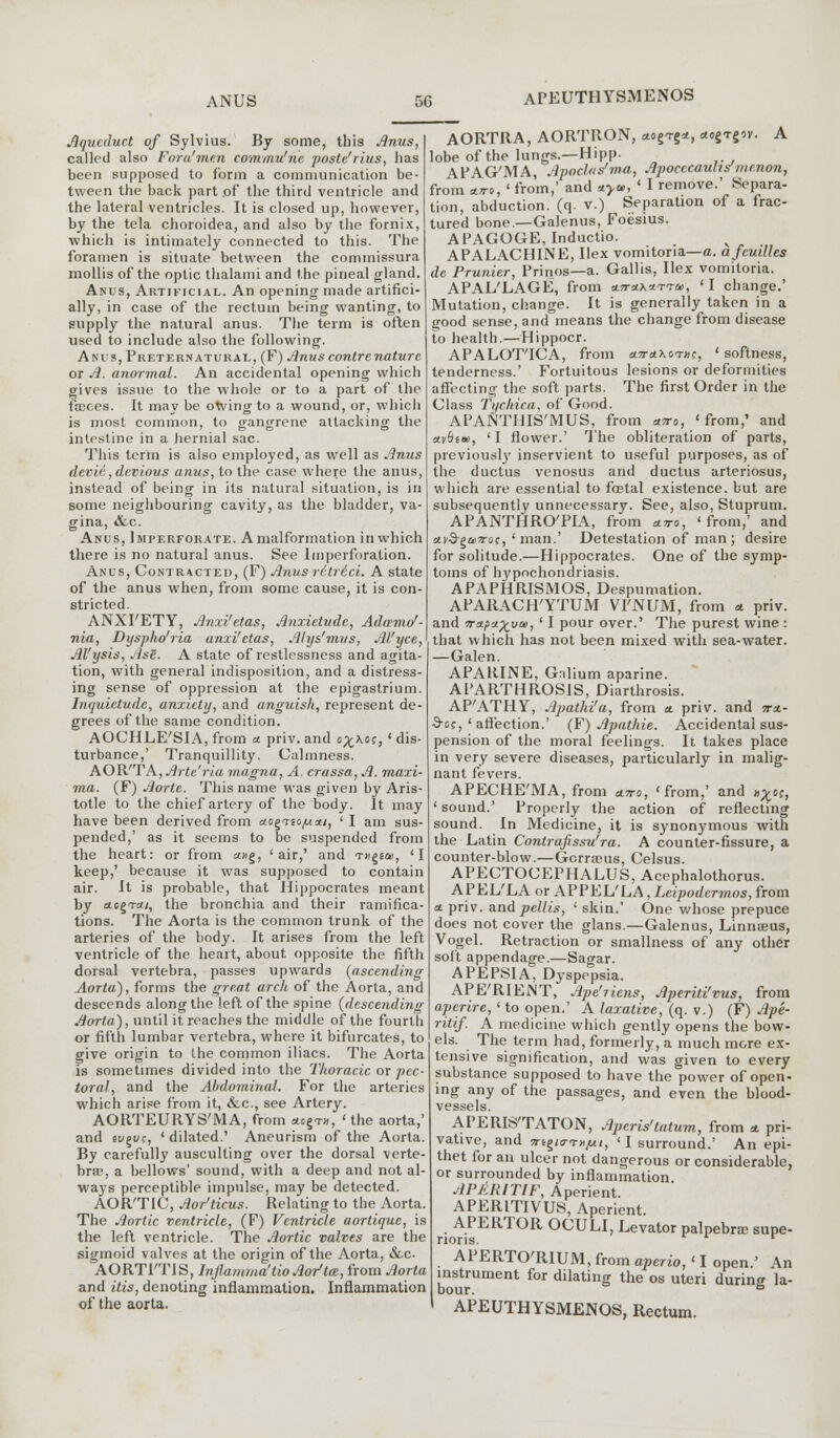 APEUTHYSMENOS Aqueduct of Sylvius. By some, this Anus, called also Foru'men commu'ne poste'rius, has been supposed to form a communication be- tween the back part of the third ventricle and the lateral ventricles. It is closed up, however, by the tela choroidea, and also by the fornix, which is intimately connected to this. The foramen is situate between the commissura mollis of the optic thalami and the pineal gland. Anus, Artificial. An opening made artifici- ally, in case of the rectum being wanting, to supply the natural anus. The term is often used to include also the following. Anus, Preternatural, (F) Anus contrenature or A. anorrnal. An accidental opening which gives issue to the whole or to a part of the faeces. It may be otving to a wound, or, which is most common, to gangrene attacking the intestine in a hernial sac. This term is also employed, as well as Anus devie, devious anus, to the case where the anus, instead of being in its natural situation, is in some neighbouring cavity, as the bladder, va- gina, &c. Anus, Imperforate. A malformation in which there is no natural anus. See lmperforation. Anus, Contracted, (F) Anus ritrici. A state of the anus when, from some cause, it is con- stricted. ANXI'ETY, Anxi'etas, Anxietude, Adamo'- nia, Dyspho'ria anxi'etas, Ahjs'mvs, Al'yce, Al'ysis, Ase. A state of restlessness and agita- tion, with general indisposition, and a distress- ing sense of oppression at the epigastrium. Inquietude, anxiety, and anguish, represent de- grees of the same condition. AOCHLE'SIA, from a. priv. and o%hoe, ' dis- turbance,' Tranquillity. Calmness. AOR'T A, Arte'ria magna, A. crassa, A. maxi- ma. (F) Aorte. This name was given by Aris- totle to the chief artery of the body. It may have been derived from uo^Ticjuai, ' I am sus- pended,' as it seems to be suspended from the heart: or from «ng, 'air,' and rrngta>, 'I keep,' because it was supposed to contain air. It is probable, that Hippocrates meant by aogTcu, the bronchia and their ramifica- tions. The Aorta is the common trunk of the arteries of the body. It arises from the left ventricle of the heart, about opposite the fifth dorsal vertebra, passes upwards (ascending Aorta), forms the great arch of the Aorta, and descends along the left of the spine (descending Aorta), until it reaches the middle of the fourth or fifth lumbar vertebra, where it bifurcates, to give origin to the common iliacs. The Aorta is sometimes divided into the Thoracic or pec- toral, and the Abdominal. For the arteries which arise from it, &c, see Artery. AORTEURYS'MA, from acg™, 'the aorta,' and et/gt/c, ' dilated.' Aneurism of the Aorta. By carefully ausculting over the dorsal verte- bras, a bellows' sound, with a deep and not al- ways perceptible impulse, may be detected. AOR'TIC, Aor'ticus. Relating to the Aorta. The Aortic ventricle, (F) Ventricle aortique, is the left ventricle. The Aortic valves are the sigmoid valves at the origin of the Aorta, &c AORTI'TIS, Inflamma'tioAor'ta, from Aorta and itis, denoting inflammation. Inflammation of the aorta. AORTRA, AORTRON, aog-rg*, *ogTg*v. A lobe of the lungs.—Hipp- APAG'MA, Apoclas'ma, Apocccauhs menon, from a.n-0, ' from,' and *>*, ' I remove.' Separa- tion, abduction, (q. v.) Separation of a frac- tured bone— Galenus, Foesius. APAGOGE, Inductio. APALACHINE, Ilex vomitoria—a. afeuilles de Prunier, Prinos—a. Gallis, Ilex vomitoria. APAL'LAGE, from aTra^i-Tai, ' I change.' Mutation, change. It is generally taken in a good sense, and means the change from disease to health.—Hippocr. APALOTICA, from «wr<*\0TJK, 'softness, tenderness.' Fortuitous lesions or deformities affecting the soft parts. The first Order in the Class Tychica, of Good. APANTHIS'MUS, from atto, 'from,' and ay9e<», 'I flower.' The obliteration of parts, previously inservient to useful purposes, as of the ductus venosus and ductus arteriosus, which are essential to fostal existence, but are subsequently unnecessary. See, also, Stuprum. APANTHRO'PIA, from avo, 'from,' and uvS-^uttqc, ' man.' Detestation of man; desire for solitude.—Hippocrates. One of the symp- toms of hypochondriasis. APAPHRISMOS, Despumation. APARACH'YTUM VFNUM, from * priv. and tra/ia^yai, ' I pour over.' The purest wine : that which has not been mixed with sea-water. —Galen. APARINE, Gnlium aparine. APARTHROS1S, Diarthrosis. AP'ATHY, Apathi'a, from a. priv. and m- 9-0?, ' affection.' (F) Apathie. Accidental sus- pension of the moral feelings. It takes place in very severe diseases, particularly in malig- nant fevers. APECHE'MA, from atto, 'from,' and h^oc, 'sound.' Properly the action of reflecting sound. In Medicine, it is synonymous with the Latin Contraftssu'ra. A counter-fissure, a counter-blow.—Gcrrams, Celsus. APECTOCEPHALUS, Acephalothorus. APEL'LA or APPEL'LA, Leipodermos, from a. priv. and pellis, ' skin.' One whose prepuce does not cover the glans.—Galenus, Linnaeus, Vogel. Retraction or smallness of any other soft appendage.—Sagar. A PEPSI A, Dyspepsia. APE'RIEiNT, Ape'riens, Aperiti'vus, from aperire, ' to open.' A laxative, (q. v.) (F) Ape- ritif. A medicine which gently opens the bow- els. The term had, formerly, a much more ex- tensive signification, and was given to every substance supposed to have the power of open- ing any of the passages, and even the blood- vessels. APERIS'TATON, Apcris1 latum, from a. pri- vative, and mgitrTufxi, 'I surround.' An epi- thet for an ulcer not dangerous or considerable, or surrounded by inflammation. APAR1T1F, Aperient. APERITIVUS, Aperient. APERTOR OCULI, Levator palpebral supe- riors. r APERTO'RIUM, from aperio,'I open.' An instrument for dilating the os uteri during la- APEUTHYSMENOS, Rectum.