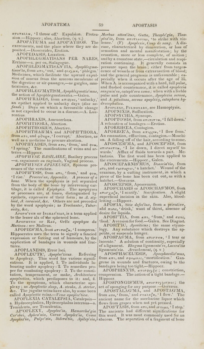 STjTxna, 'IthrowoiF.' Expulsion. Protru- sion.— Hippocr ; also, Abortion, (q. v.) APOPATE'MA and APOP'ATHOS. The excrements, and the place where they are de- posited.—Diosuorides, Erotian. APOPEDASIS, Luxation. APOPHLEGMATISAJNS PER NARES, Errhine—a. per os, Sialagogue. APOPHLEGMATISAiV 1'IA, Apophlegma- tison'ta, from ctn-o,' out,' and <pMy/uu, ' phlegm,' Medicines, which facilitate the upward expul- sion of mucus from the mucous membrane of the digestive or air-passages,—as gargles, mas- ticatories, &c. APO P H L E G'M ATISM, Apophlcgmatis'mus, the action of Apophlegmatisantia.—Galen. APOPH'RADES, trom afl-&pp*c, ' unlucky,' an epithet applied to unlucky days (dies ne- fandi) Days on which a favourable change is not expected to occur in a disease.—A. Lau- rentius. APOPHRAXIS, Amenorrhea. APOPHTHORA, Abortion. APOP1JTHOK1US, Abortive. APOPHTHAR'MA and APOPHTHORA, from uno, and <j>5it£a>,' I corrupt.' Abortion, as well as a medicine to procure abortion. APOPHYADES, from a^ro,'from,' and <pua>, ' I spring.' The ramifications of veins and ar- teries.—Hippocr. APOPHYSE BASILAIRE, Basilary process —a. engainante ou vaginale, Vaginal process. APOPHYSES EPIJs'EUSES, Spinous pro- cesses of the vertebra?. APOPH'YSIS, from a.nc, 'from,' and <$ua>, 'I rise.' Process'us, Appendix. A process of a bone. When the apophysis is yet separated from the body of the bone by intervening car- tilage, it is called Epiphysis. The apophyses or processes are, at times, distinguished by epithets, expressive of their form; as A. sty- loid, A. coracoid, &c. Others are not preceded by the word apophysis; as Trochanter, Tuber- osity, &c. Apoph'ysis of Ingras'sias, is a term applied to the lesser ala of the sphenoid bone. Apophysis of Rau, Grele apophyse du Marteau: see Malleus. APOPIES'MA, from a.iroirtiga>, ' I compress.' Hippocrates uses the term to signify a fancied expression or forcing out of humours, by the application of bandages in wounds and frac- tures. APOPLANESIS, Error loci. APOPLECTIC, Apoplec'ticus. Referring to Apoplexy. This word has various signifi- cations. It is applied, 1. To individuals la- bouring under apoplexy : 2. To remedies pro- per for combating apoplexy : 3. To the consti- tution, temperament, or make, Architectura apoplectica, which predisposes to it: and, 4. To the symptoms, which characterize apo- plexy ; as Apoplectic sleep, A. stroke, A. stertor, &c. The jugular veins have also, by some been called Apoplectic veins.— Vena apoplcc'ticce. APOPLEXIA CATALEPSIA, Catalepsia— a. Hydrocephalica, Hydrocephalus internus—a. Temulenta, see Temulentia. AP'OPLEXY, Apoplex'ia, Hamorrlut'^;,, Cer'cbri, Aphro'nia, Curtis Apoplex'ia, Coma Apoplex'ia, Pulpc'zia, Sidera'tio, Apilep'sia,\ Morbus atton'itus, Gutta, Thcoplc'gia, Theo- plcx'ia, from a.7ro7rK»TTUv, 'to strike with vio- lence.' (F) Apoplexie, Coup dc sang. A dis- ease, characterized by diminution, or loss of sensation and mental manifestation; by the cessation, more or less complete, of motion ; and by a comatose state.—circulation and respi- ration continuing. It generally consists in pressure upon the brain ; either from turges» cence of vessels or from extravasation of blood; and the general prognosis is unfavourable ; es- pecially when it occurs after the age of 35. When A. is accompanied with a hard, lull pulse, and flushed countenance, it is called apoplexia sanguin'ea, cataph'ora covia; when with a feeble pulse and pale countenance, Apoplexia serosa, and A. pituitosa, serous apoplexy, catuphora hy- drocephalica. Apoplexy, Pulmonary, see Hoemoptysis. APOPlMXIS, Suffocation. APOPSYCHIA, Syncope. APOPTO'SIS, from an-awr*, ' I fall down.' A relaxation of bandages.—Erotian. APORRHCEA, Contagion. APORROZ'A, from a^sggea, ' I flow from.' An emanation, effluvium, contagion.—Moschi- on. A fallino- off of the hair, according to some. APOSCEM'MA, and APOSCEP'SIS, from a.7ro<Tx.n7rTce, ' I lie down, I direct myself to- wards.' Afflux of fluids towards a part. Me- tastasis. The first word has been applied to the excrements.—Hippocr., Galen. APOSCEPARNIS'MUS, Dcascia'tio, from a.7r<>, and 0-Ki-Tra.ejtjV,1 a hatchet.' Wound of the cranium, by a'cutting instrument, in which a piece of the bone has been cut out, as with a hatchet.—Gorraeus. APOSCEPSIS, Aposcemma. APOS'CHASIS or APOSCHAS'MOS, from x.Tro<r%di£a>, ' I scarify.' Scarification. A slight superficial incision in the skin. Also, blood- letting.—Hippocr. APOS'IA, Sitis defcc'tus, from a. privative, and iroiris, ' drink,' want of thirst, absence of desire for liquids. APOSP'TIA, from a7ro, 'from,' and <t/to?, 'food.' Aversion for food.—Galen. See Disgust. APOSIT'IC, Apositicus; the same etymo- logy. Any substance which destroys the ap- petite, or suspends hunger. APOSPAS'MA, from *7ro<r7r*a>, ' I tear or lacerate.' A solution of continuity, especially of a ligament. Iihcgma ligamcnta're, Laccra'tio ligamenta'ria. Arrachcment, (q. v.) APOSPHACEL'ESIS, Aposphacelis'mus, from a.tto, and <T<p*iitK°;, 'mortification.' Gan- grene in wounds and fractures, owing to the bandages being too tight.—Hippocr. APOSPHINX'IS, a.7rQt?q>tyJ!;i( ; constriction, compression. The action of a tight bandage.— Hippocr. APOSPONGIS'MUS, ATrcrTroyyttr/uo;; the act of sponging for any purpose.—Gorrreus. APOSTALAG'MA, and APOSTAG'MA, from a.7ro,1 from,' and v-ta^a^u, ' I flow.' The ancient name for the saccharine liquor which flows from grapes when not yet pressed. APOS'TASIS, from *7ro,and nn*pit, ' I stop.' The ancients had different significations for this word. It was most commonly used for an abscess. The separation of a fragment of bone
