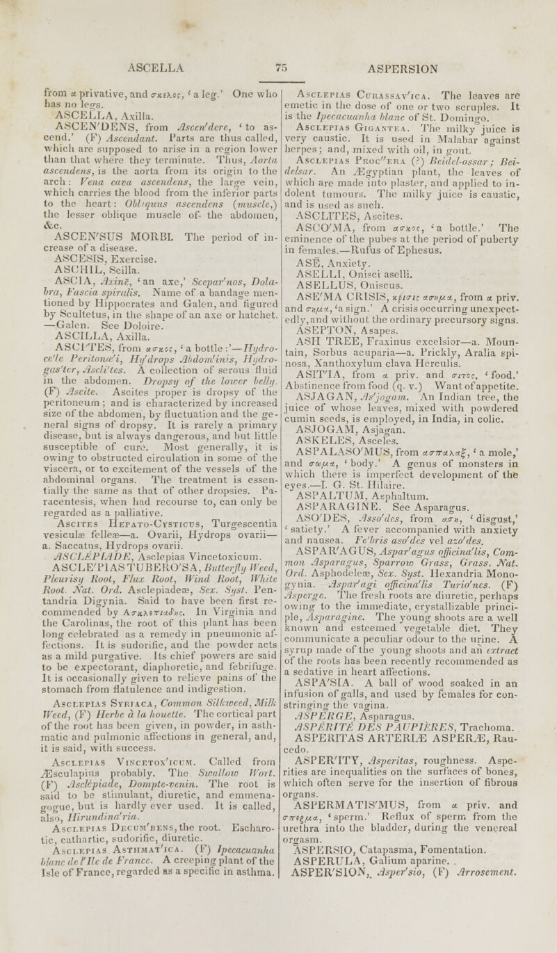 from a privative, and 0-x.o.oc, ' a leg.' One who has no legs. ASCELLA, Axilla. ASCEiN'DENS, from Jlsccn'dcrc, ' to as- cend.' (F) Ascendant. Parts are thus called, which are supposed to arise in a region lower than that where they terminate. Thus, Aorta ascendents, is the aorta from its origin to the arch: Vena cava ascendens, the large vein, which carries the blood from the inferior parts to the heart: Obliquus ascendens (muscle,') the lesser oblique muscle of- the abdomen, &c. ASCEN'SUS MORBI. The period of in- crease of a disease. ASCESIS, Exercise. ASCHIL, Scilla. ASCI A, Axvrii, 'an axe,' Scepar'nos, Dola- bra, Fascia spiralis. Name of a bandage men- tioned by Hippocrates and Galen, and figured by Scultetus, in the shape of an axe or hatchet. —Galen. See Doloire. ASCILLA, Axilla. ASCITES, from a<rx.o;, ' a bottle :'—Hydro- cc'lc Peritonce'i, Hi/drops Abdom'iivs, Hydro- gas'tcr, Ascli'tcs. A collection of serous fluid in the abdomen. Dropsy of the lower belly. (F) Ascite. Ascites proper is dropsy of the peritoneum ; and is characterized by increased size of the abdomen, by fluctuation and the ge- neral signs of dropsy. It is rarely a primary disease, but is always dangerous, and but little susceptible of cure. Most generally, it is owing to obstructed circulation in some of the viscera, or to excitement of the vessels of the abdominal organs. The treatment is essen- tially the same as that of other dropsies. Pa- racentesis, when had recourse to, can only be regarded as a palliative. Ascites Hefato-Cvsticds, Turgescentia vesiculae felleas—a. Ovarii, Hydrops ovarii— a. Saccatus, Hydrops ovarii. ASCLEPFADE, Asclepias Vincetoxicum. ASCLE'PIASTUBERO'SA, £«««;////JfYcrf, Pleurisy Root, Flax Root, Wind Root, White Root. Nat. Ord. Asclepiadeae, Sea;. Syst. Pen- tandria Digynia. Said to have been first re- commended by ActjcAstwJV. In Virginia and the Carolinas, the root of this plant has been long celebrated as a remedy in pneumonic af- fections. It is sudorific, and the powder acts as a mild purgative. Us chief powers are said to be expectorant, diaphoretic, and febrifuge. It is occasionally given to relieve pains of the stomach from flatulence and indigestion. Asclepias Syriaca, Common Silk weed, Milk Weed, (F) Herbc a la houette. The cortical part of the root has been given, in powder, in asth- matic and pulmonic affections in general, and, it is said, with success. Asclepias Vincetox'icum. Called from ^Esculapius probably. The Swallow Wort. (F) AscMpiadc, Dompte-venin. The root is said to be stimulant, diuretic, and eminena- gogue, but is hardly ever used. It is called, also, Hirundinafria. Asclepias DECuiu'BENs,the root. Escharo- tic, cathartic, sudorific, diuretic. Asclepias Asthmat'ica. (F) Ipecacuanha blanc de I'llc de France. A creeping plant of the Isle of France, regarded as a specific in asthma. Asclepias Curassav'ica. The leaves are emetic in the dose of one or two scruples. It is the Ipecacuanha blanc of St. Domingo. Asclepias Gigantea. The milky juice is very caustic. It is used in Malabar against herpes; and, mixed with oil, in gout. Asclepias Procera (?) Beidcl-ossar; Bei- delsar. An ^Egyptian plant, the leaves of which are made into plaster, and applied to in- dolent tumours. The milky juice is caustic, and is used as such. ASCLITES, Ascites. ASCO'MA, from <*<ntoc, ''a bottle.' The eminence of the pubes at the period of puberty in females.—Rufus of Ephesus. ASE, Anxiety. ASELLI, Onisci aselli. ASELLUS, Oniscus. ASE'MA CRISIS, k/>/3-;? a.<n/u*, from a. priv. and c-^/uLtt, 'a sign.' A crisis occurring unexpect- edly, and without the ordinary precursory signs. ASEPTON, Asapes. ASH TREE, Fraxinus excelsior—a. Moun- tain, Sorbus acuparia—a. Prickly, Aralia spi- nosa, Xanthoxylum clava Herculis. ASIT'IA, from a. priv. and o-<to?, 'food.' Abstinence from food (q. v.) Want of appetite. ASJAGAN, As'jo gam. An Indian tree, the juice of whose leaves, mixed with powdered cumin seeds, is employed, in India, in colic. ASJOGAM, Asjao-an. ASKELES, Asceles. ASPALASO'MUS, from *<rsraA«£,' a mole,' and 0-tey.ct, ' body.' A genus of monsters in which there is imperfect development of the eyes.—I. G. St. Hilaire. ASPALTUM, Asphaltum. ASPARAG1NE. See Asparagus. ASO'DES, Asso'des, from x<ni, ' disgust,' ' satiety.' A fever accompanied with anxiety and nausea. Fe'bris aso'des vel azo'des. ASPAR'AGUS, Aspar'agus officinalis, Com- mon Asparagus, Sparrow Grass, Grass. Nat. Ord. AsphodelesB, Sex. Syst. llexandria Mono- gynia. Aspar'agi officinalis Turio'ncs. (F) Asperge. The fresh roots are diuretic, perhaps owing to the immediate, crystallizable princi- ple, Asparaginc. The young shoots are a well known and esteemed vegetable diet. They communicate a peculiar odour to the urine. A syrup made of the young shoots and ail extract of the roots has been recently recommended as a sedative in heart affections. ASPA'SIA. A ball of wood soaked in an infusion of galls, and used by females for con- strino-ing the vagina. ASPERGE, Asparagus. ASPERITlt DES PAUPIkRES, Trachoma. ASPERITAS ARTERLE ASPERJE, Rau- cedo. ASPER'ITY, Asperitas, roughness. Aspe- rities are inequalities on the surfaces of bones, which often serve for the insertion of fibrous orsrans. ASPERMATIS'MUS, from * priv. and cm-igfAa., 'sperm.' Reflux of sperm from the urethra into the bladder, during the venereal orgasm. ASPER.SIO, Catapasma, Fomentation. ASPERULA, Galium aparine. ASPER'SION,. Aspcr'sio, (F) Arrosement.