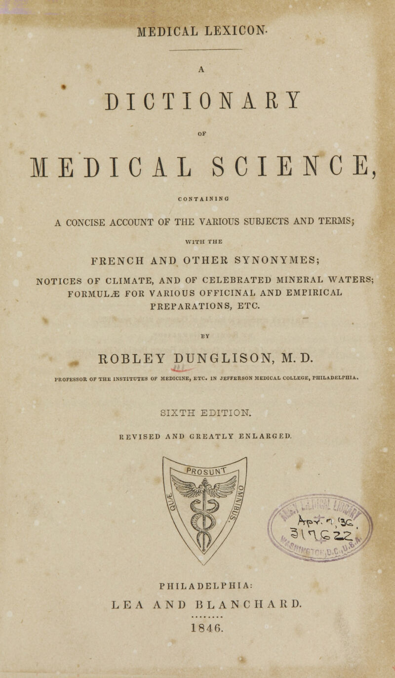 MEDICAL LEXICON- DICTIONARY MEDICAL SCIENCE, CONTAINING A CONCISE ACCOUNT OF THE VARIOUS SUBJECTS AND TERMS; WITH THE FRENCH AND OTHER SYNONYMES; NOTICES OF CLIMATE, AND OF CELEBRATED MINERAL WATERS; FORMULAE FOR VARIOUS OFFICINAL AND EMPIRICAL PREPARATIONS, ETC. ROBLEY DUNGLISON, M. D. PROFESSOR OF THE INSTITUTES OF MEDICINE, ETC. IN JEFFERSON MEDICAL COLLEGE, PHILADELPHIA. SIXTH EDITION. REVISED AND GREATLY ENLARGED. PHILADELPHIA: LEA AND B L A N C II A R D. 184G.