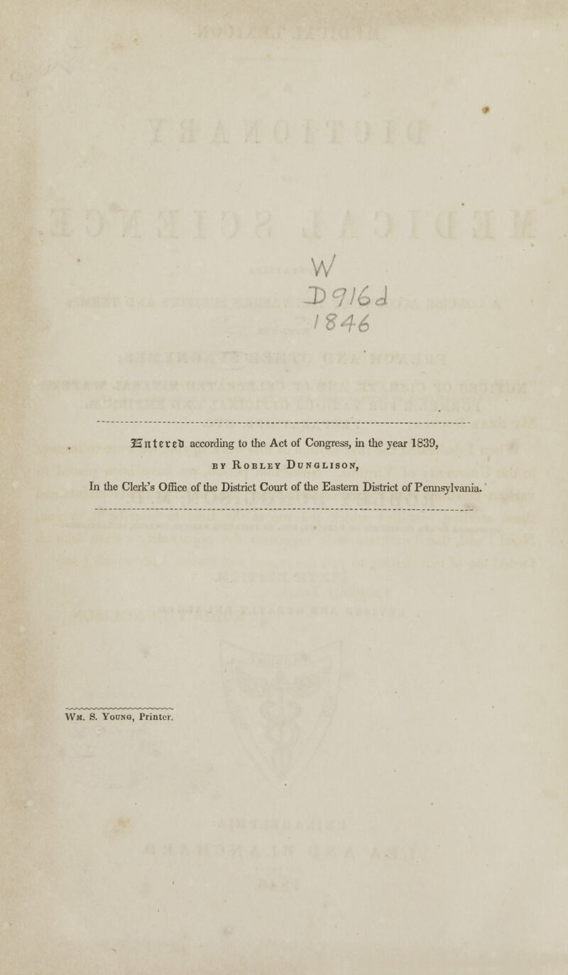 w IS46 3SntercD according to the Act of Congress, in the year 1839, BY ROBLEY DcNGLISON, In the Clerk's Office of the District Court of the Eastern District of Pennsylvania. Wm. S. Young, Printer.