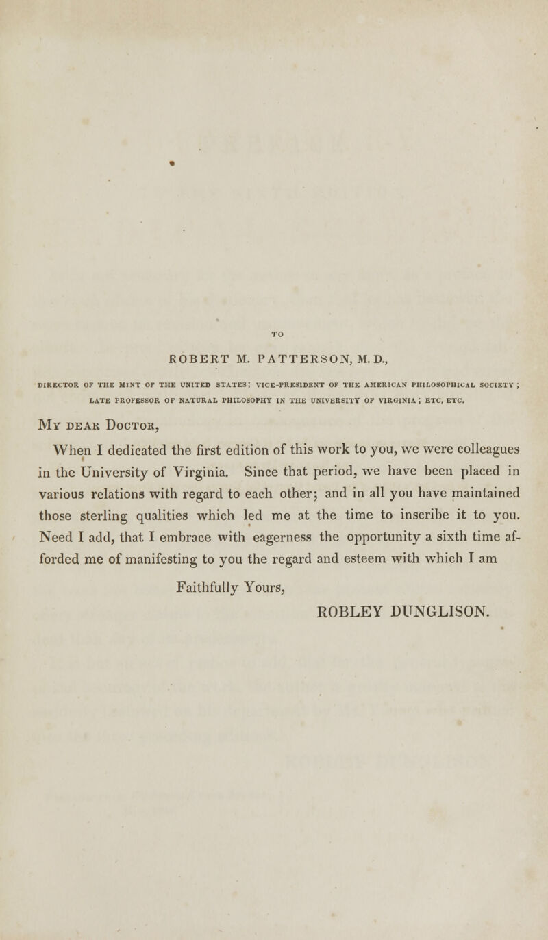 DIRECTOR OF THE MINT OF THE UNITED STATES; VICE-PRESIDENT OF THE AMERICAN PHILOSOPHICAL SOCIETY J LATE PROFESSOR OF NATURAL PHILOSOPHY IN THE UNIVERSITY OF VIROINIA | ETC. ETC. My dear Doctor, When I dedicated the first edition of this work to you, we were colleagues in the University of Virginia. Since that period, we have been placed in various relations with regard to each other; and in all you have maintained those sterling qualities which led me at the time to inscribe it to you. Need I add, that I embrace with eagerness the opportunity a sixth time af- forded me of manifesting to you the regard and esteem with which I am Faithfully Yours, ROBLEY DUNGLISON.