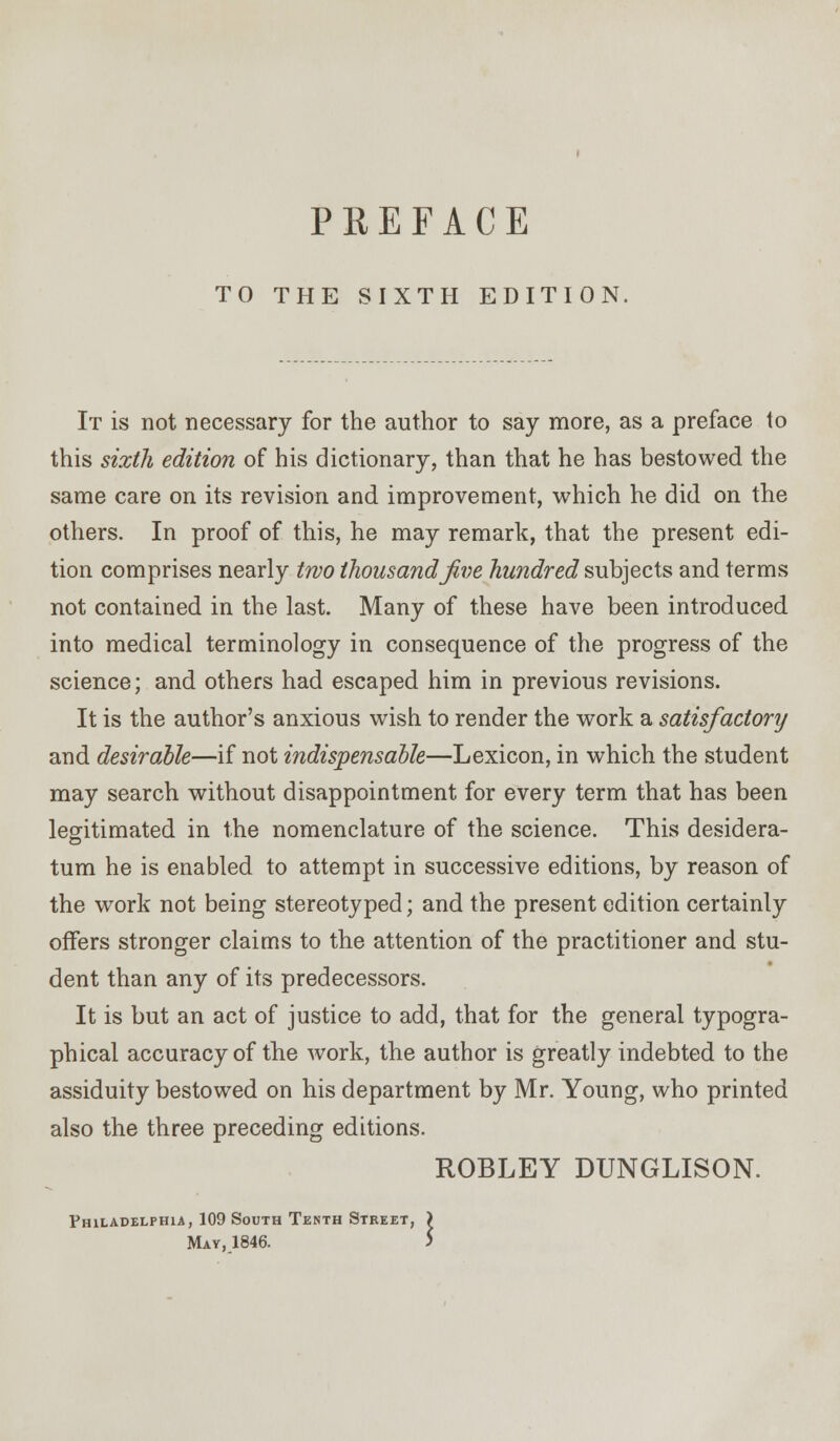 PREFACE TO THE SIXTH EDITION It is not necessary for the author to say more, as a preface to this sixth edition of his dictionary, than that he has bestowed the same care on its revision and improvement, which he did on the others. In proof of this, he may remark, that the present edi- tion comprises nearly two thousand five hundred subjects and terms not contained in the last. Many of these have been introduced into medical terminology in consequence of the progress of the science; and others had escaped him in previous revisions. It is the author's anxious wish to render the work a satisfactory and desirable—if not indispensable—Lexicon, in which the student may search without disappointment for every term that has been legitimated in the nomenclature of the science. This desidera- turn he is enabled to attempt in successive editions, by reason of the work not being stereotyped; and the present edition certainly offers stronger claims to the attention of the practitioner and stu- dent than any of its predecessors. It is but an act of justice to add, that for the general typogra- phical accuracy of the work, the author is greatly indebted to the assiduity bestowed on his department by Mr. Young, who printed also the three preceding editions. ROBLEY DUNGLISON. Philadelphia, 109 South Tenth Steeet, )