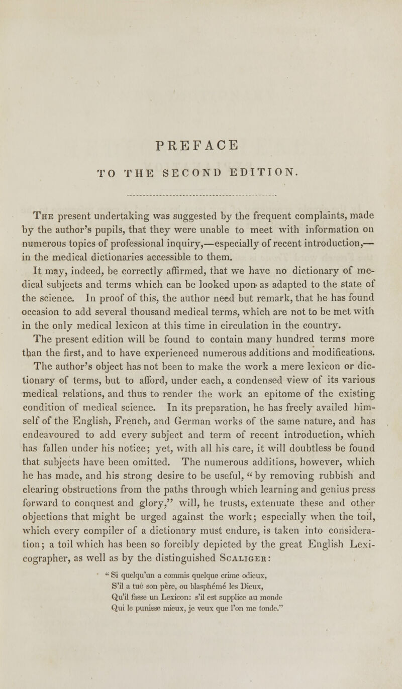 TO THE SECOND EDITION The present undertaking was suggested by the frequent complaints, made by the author's pupils, that they were unable to meet with information on numerous topics of professional inquiry,—especially of recent introduction,— in the medical dictionaries accessible to them. It may, indeed, be correctly affirmed, that we have no dictionary of me- dical subjects and terms which can be looked upon as adapted to the state of the science. In proof of this, the author need but remark, that he has found occasion to add several thousand medical terms, which are not to be met with in the only medical lexicon at this time in circulation in the country. The present edition will be found to contain many hundred terms more than the first, and to have experienced numerous additions and modifications. The author's object has not been to make the work a mere lexicon or dic- tionary of terms, but to afford, under each, a condensed view of its various medical relations, and thus to render the work an epitome of the existing condition of medical science. In its preparation, he has freely availed him- self of the English, French, and German works of the same nature, and has endeavoured to add every subject and term of recent introduction, which has fallen under his notice; yet, with all his care, it will doubtless be found that subjects have been omitted. The numerous additions, however, which he has made, and his strong desire to be useful, by removing rubbish and clearing obstructions from the paths through which learning and genius press forward to conquest and glory, will, he trusts, extenuate these and other objections that might be urged against the work; especially when the toil, which every compiler of a dictionary must endure, is taken into considera- tion; a toil which has been so forcibly depicted by the great English Lexi- cographer, as well as by the distinguished Scaliger:  Si quelqu'un a commis quelque crime odicux, S'il a tuo son pere, ou blaspheme les Dieux, Qu'il fasse un Lexicon: s'il est supplice au montle Qui le punissc mieux, je veux que Ton me tonde.