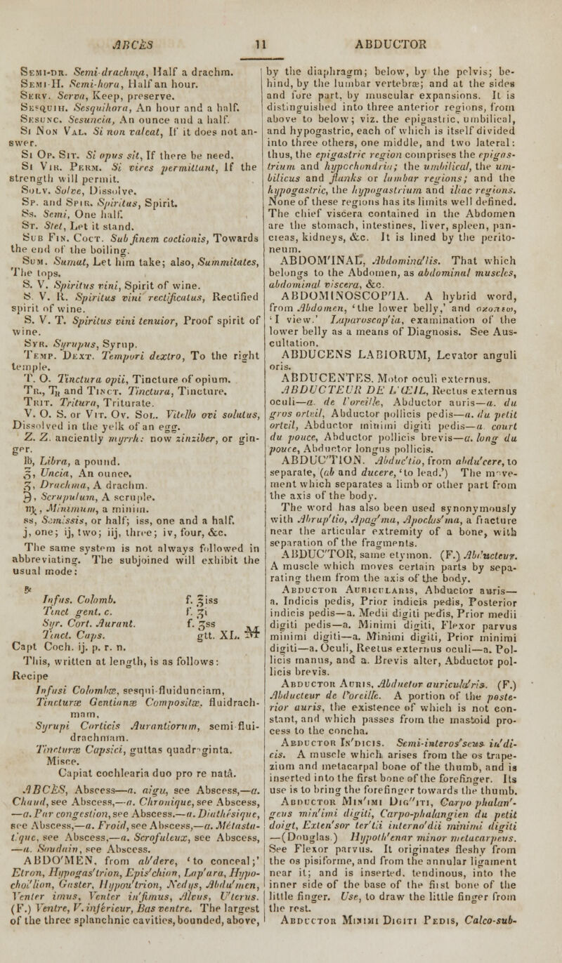 Semi-dh. Semi-drachma, Half a drachm. Sxhi-H. Scmi-horu, Half an hour. Serv. Serva, Keep, preserve. Sk«q,uih. Sesquikora, An hour and a hnlf. Sesunc Sesuncia, An ounce and a half. Si IN on Val. Si nun valeat, If it does not an- swer. Si Op. Sit. Si opus sit, If there be need. Si Vik. Perm. Si vires permittant, If the strength will permit. Solv. Solve, Dissolve. Sp. and Spir. Spiritus, Spirit. Ss. Semi, One half. St. Stet, Let it stand. Sub Fin. Coct. Subjinem coctionis, Towards the end of the boiling. Sum. Sumat, Let him take; also, Summitates, The tops. S. V. Spiritus vini, Spirit of wine. S- V. It. Spiritus vini rectificulus, Rectified spirit of wine. S. V. T. Spiritus vini tenuior, Proof spirit of wine. Syr. Syrupus, Syrup. Temp. Dext. Tempvri dtxtro, To the right temple. T. O. Tinctura opii, Tincture of opium. Tr., TJi and Tisct. Tinctura, Tincture. Trit. Tritura, Triturate. V. O. S. or Vrr. Ov. Sor.. Vitello ovi solutus, Dissolved in the yelk of an egg. Z. Z. anciently myrrh: now zinziber, or gin- ger. lb, Libra, a pound. ,5, Uncia, An ounce. ,sj, Drachma, A drachm. ►)> Scmpulum, A scruple. 11)/, Minimum, a minim. ss, Scmissis, or half; iss, one and a half. j, one; ij, two; iij, three; iv, four, &c. The same system is not always followed in abbreviating. The subjoined will exhibit the usual mode: I a fus. Colomb. f. ^iss Tinct gent. c. F. %i Syr. Cort. Aurunl. f. tss Tinct. Caps. gtt. XL. M Capt Coch. ij. p. r. n. This, written at length, is as follows: Recipe Infi/si Colombss, sesqni-fluiduneiam, Tinctura Gentianx Composites., fluidrach- mam, Syrupi Corticis Auranliorum, semi fiui- drachnlam. Tinctvras Cc/psici, guttas quadr >ginta. Misce. Capiat cochlearia duo pro re natA. ABCkS, Abscess—a. aigu, see Abscess,—a. Chuud,see Abscess,—a. Chrouiaue,see Abscess, —a. Par congestion, see Abscess.—a. Diathisiaue, Bee Abscess,—a. Froifl, see Abscess,—a. Mclustii- t.'auc, see Abscess,—a. Scrofuleux, see Abscess, —a. Snvdain, see Abscess. ABDO'MEN. from ab'dere, 'to conceal;' Etrnn, Hijpogas'trion, Epis'chion, Lap'ara, Hypo- choi'lion, Guster, llypou'trion, JS'cdi/s, Abdu'men, Venter imns. Venter in'fimus, Alcus, Uterus. (F.) Ventre, V.inferieur, Bus ventre. The largest of the three splanchnic cavities, bounded, above, by the diaphragm; below, by the pelvis; be- hind, by the lumbar vertebra; and at the sides and fore part, by muscular expansions. It is distinguished into three anterior regions, from above to below; viz. the epigastric, umbilical, and hypogastric, each of which is itself divided into three others, one middle, and two lateral: thus, the epigastric region comprises the epigas- trium and hypochondria; the umbilical, the um- bilicus and flunks or lumbar regions; and the hypogastric, the hypogastriurn and iliac regions. None of these regions has its limits well defined. The chief viscera contained in the Abdomen are the stomach, intestines, liver, spleen, pan- cteas, kidneys, &c. It is lined by the perito- neum. ABDOM'INAL, Abdomina'lis. That which belongs to the Abdomen, as abdominal muscles, abdominal viscera, &c. ABDOMINOSCOP'IA. A hybrid word, from Abdomen, 'the lower belly,' and oxontio, 'I view.' Lupuroscop'ia, examination of the lower belly as a means of Diagnosis. See Aus- cultation. ABDUCENS LABIORUM, Levator anguli oris. ABDUCENTES. Motor oculi externus. ABDUCTEUR BE LCEIL, Rectus externus oculi—a. de ioreilk, Abductor auris—a. du gros ortr.il, Abductor pollicis pedis—a. du petit ortcil, Abductor minimi digiti pedis—a. court du poucc, Abductor pollicis brevis—a. loan du pouce, Abductor longus pollicis. ABDUCTION. Abduc'tio,from abdu'cere,xo separate, (ub and ducere, 'to lead.') The move- ment which separates a limb or other part from the axis of the body. The word has also been used synonymously with Abru/i'tio, Apag'ma, Apoclus'ma, a fiacture near the articular extremity of a bone, with separation of the fragments. ABDUCTOR, same etymon. (F.) Abducteur. A muscle which moves certain parts by sepa- rating them from the axis of the body. Abductor Auricularis, Abductor aaris— a. Indicis pedis, Prior indicia p^dis, Posterior indicis pedis—a. Medii digiti pedis, Prior medii digiti pedis—a. Minimi digiti, Flexor parvus minimi digiti—a. Minimi digiti, Prior minimi digiti—a. Oculi, Rectus externus oculi—a. Pol- licis manus, and a. Brevis alter, Abductor pol- licis brevis. Abductor Auris, Abduetur auriculafris. (F.) Abducteur de Porcillc. A portion of the poste- rior auris, the existence of which is not con- stant, and which passes from the mastoid pro- cess to the concha. Abductor In'dicis. Semi-interos'scu* in'di- ets. A muscle which, arises from the os trape- zium and metacarpal bone of the thumb, and is inserted into the first bone of the fore fi.n <rer. Its use is to bring the forefinger towards the thumb. Abductor Mik'imi Digiti, Ga-rpo phalan'- gcus min'imi digiti, Carpo-phalangien du petit doigt, Exten'sor ter'tii iuterno'dii minimi, digiti — (Douglas ) Hypoth'enar minor mctucarpeus. See Flexor parvus. It originates fleshy from the os pisiforme, and from the annular ligament near it; and is inserted, tendinous, into the inner side of the base of the fiist bone of the little finger. Use, to draw the little finger from the rest. Abductor Miami Digiti Pedis, Calco-sub-
